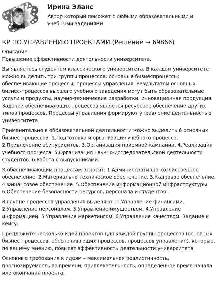     
            Описание
            Повышение эффективности деятельности университета. Вы являетесь студентом классического университета. В каждом университете можно выделить три группы процессов: основные бизнеспроцессы; обеспечивающие процессы; процессы управления. Результатом основных бизнес-процессов высшего учебного заведения могут быть образовательные услуги и продукты, научно-технические разработки, инновационная продукция. Задачей обеспечивающих процессов является ресурсное обеспечение других типов процессов. Процессы управления формируют управление деятельностью университета. Применительно к образовательной деятельности можно выделить 6 основных бизнес-процессов: 1.Подготовка и организация учебного процесса. 2.Привлечение абитуриентов. 3.Организация приемной кампании. 4.Реализация учебного процесса. 5.Организация научно-исследовательской деятельности студентов. 6.Работа с выпускниками. К обеспечивающим процессам относят: 1.Административно-хозяйственное обеспечение. 2.Материально-техническое обеспечение. 3.Кадровое обеспечение. 4.Финансовое обеспечение. 5.Обеспечение информационной инфраструктуры. 6.Обеспечение безопасности ресурсов, персонала и студентов. В группе процессов управления выделяют: 1.Управление финансами. 2.Управление персоналом. 3.Управление имуществом. 4.Управление информацией. 5.Управление маркетингом. 6.Управление качеством. Задание к кейсу: Предложите несколько идей проектов для каждой группы процессов (основных бизнес-процессов, обеспечивающих процессов, процессов управления), которые, по вашему мнению, повысят эффективность деятельности университета. Основные требования к идеям – максимальная реалистичность, прогнозируемость во времени, привлекательность, определенное время начала или окончания проекта.    
            
            
            кр по уголовному процессуКР ПО УПРАВЛЕНИЮ ПРОЕКТАМИКРпо ЭКОНОМИКЕкр по экономике (Дисциплина Бережливое производство)КР по Эк.теории для ИДОКР ПО ЭЛЕКТРОТЕХНИКЕКР ПО ЭЛЕКТРОТЕХНИКЕКР ПО ОРГАНИЗАЦИИ ТРУДАКР по органической химииКР ПО ПРАВУКР ПО ПРАВУКР по суд. мед. экспертизеКР ПО ТЕОРИИ МЕХАНИЗМОВ И МАШИНКР ПО УГОЛВОНОМУ ПРОЦЕССУ