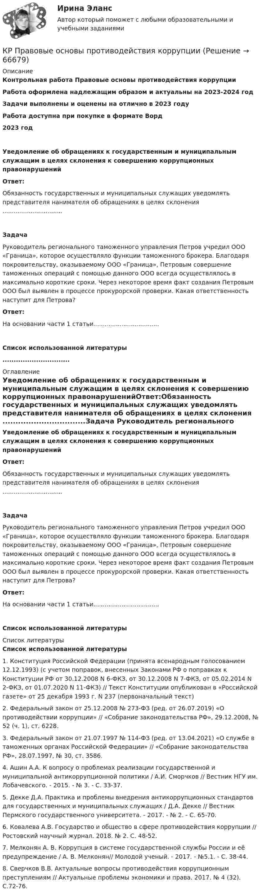      
            Описание
            Контрольная работа Правовые основы противодействия коррупцииРабота оформлена надлежащим образом и актуальны на 2023-2024 годЗадачи выполнены и оценены на отлично в 2023 годуРабота доступна при покупке в формате Ворд2023 годУведомление об обращениях к государственным и муниципальным служащим в целях склонения к совершению коррупционных правонарушенийОтвет:Обязанность государственных и муниципальных служащих уведомлять представителя нанимателя об обращениях в целях склонения ................................Задача	Руководитель регионального таможенного управления Петров учредил ООО «Граница», которое осуществляло функции таможенного брокера. Благодаря покровительству, оказываемому ООО «Граница», Петровым совершение таможенных операций с помощью данного ООО всегда осуществлялось в максимально короткие сроки. Через некоторое время факт создания Петровым ООО был выявлен в процессе прокурорской проверки. Какая ответственность наступит для Петрова? Ответ:На основании части 1 статьи...................................Список использованной литературы.............................. 
            Оглавление
            Уведомление об обращениях к государственным и муниципальным служащим в целях склонения к совершению коррупционных правонарушенийОтвет:Обязанность государственных и муниципальных служащих уведомлять представителя нанимателя об обращениях в целях склонения ................................Задача	Руководитель регионального таможенного управления Петров учредил ООО «Граница», которое осуществляло функции таможенного брокера. Благодаря покровительству, оказываемому ООО «Граница», Петровым совершение таможенных операций с помощью данного ООО всегда осуществлялось в максимально короткие сроки. Через некоторое время факт создания Петровым ООО был выявлен в процессе прокурорской проверки. Какая ответственность наступит для Петрова? Ответ:На основании части 1 статьи...................................Список использованной литературы 
            Список литературы
            Список использованной литературы 	1.             Конституция Российской Федерации (принята всенародным голосованием 12.12.1993) (с учетом поправок, внесенных Законами РФ о поправках к Конституции РФ от 30.12.2008 N 6-ФКЗ, от 30.12.2008 N 7-ФКЗ, от 05.02.2014 N 2-ФКЗ, от 01.07.2020 N 11-ФКЗ) // Текст Конституции опубликован в «Российской газете» от 25 декабря 1993 г. N 237 (первоначальный текст)	2.             Федеральный закон от 25.12.2008 № 273-ФЗ (ред. от 26.07.2019) «О противодействии коррупции» // «Собрание законодательства РФ», 29.12.2008, № 52 (ч. 1), ст. 6228.	3.             Федеральный закон от 21.07.1997 № 114-ФЗ (ред. от 13.04.2021) «О службе в таможенных органах Российской Федерации» // «Собрание законодательства РФ», 28.07.1997, № 30, ст. 3586.	4.             Ашин А.А. К вопросу о проблемах реализации государственной и муниципальной антикоррупционной политики / А.И. Сморчков // Вестник НГУ им. Лобачевского. - 2015. - № 3. - С. 33-37.	5.             Декке Д.А. Практика и проблемы внедрения антикоррупционных стандартов для государственных и муниципальных служащих / Д.А. Декке // Вестник Пермского государственного университета. - 2017. - № 2. - С. 65-70.	6.             Ковалева А.В. Государство и общество в сфере противодействия коррупции // Ростовский научный журнал. 2018. № 2. С. 48-52.	7.             Мелконян А. В. Коррупция в системе государственной службы России и её предупреждение / А. В. Мелконян// Молодой ученый. - 2017. - №5.1. - С. 38-44.	8.             Сверчков В.В. Актуальные вопросы противодействия коррупционным преступлениям // Актуальные проблемы экономики и права. 2017. № 4 (32). С.72-76. 
            
            
            КР ПО ЭЛЕКТРОТЕХНИКЕКР Правовые основы противодействия коррупции[КР+ПРЕЗЕНТАЦИЯ] Системы управления базами данных. Общие принципы построенияКР психология делового общенияКР ПСО  Иванов обратился в пенсионные органы за назначением пенсии по старости. Из предоставленной трудовой книжки следовало, что он служил в армии 3 года, затем 10 лет нигде не работал, после этого 15 лет работал в качестве слесаря-сантехника в ЖЭКеК/р Работа с нормативными документами,  регулируемыми ФЗ от 29.06.2015 г. № 162-ФЗ  «О стандартизации в Российской Федерации» Расчет погрешности измерений(РГППУ)Круглая платформа в виде однородного сплошного диска, в центре которой стоит человек массой m = 72 кг, вращается по инерции с частотой n1 = 25 мин-1. При переходе человека на край платформы частота её вращения стала равной n2 = 10 мин-1. КР ПО УГОЛВОНОМУ ПРОЦЕССУКР ПО УГОЛВОНОМУ ПРОЦЕССУкр по уголовному процессуКР ПО УПРАВЛЕНИЮ ПРОЕКТАМИКРпо ЭКОНОМИКЕкр по экономике (Дисциплина Бережливое производство)КР по Эк.теории для ИДО