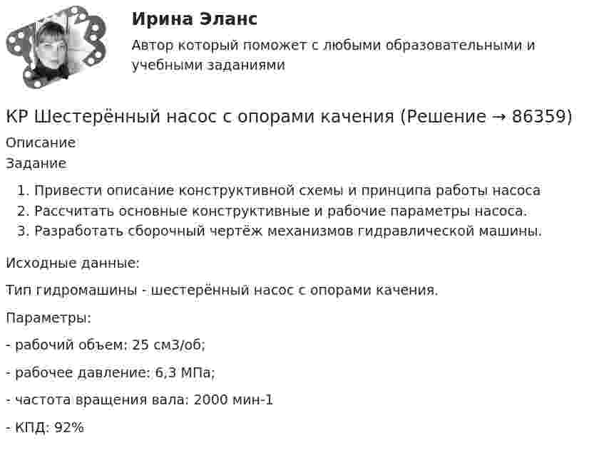     
            Описание
            ЗаданиеПривести описание конструктивной схемы и принципа работы насосаРассчитать основные конструктивные и рабочие параметры насоса.Разработать сборочный чертёж механизмов гидравлической машины.	 Исходные данные:Тип гидромашины - шестерённый насос с опорами качения.Параметры: -      рабочий объем: 25 см3/об;-      рабочее давление: 6,3 МПа; -      частота вращения вала: 2000 мин-1-      КПД: 92%   
            
            
            КР фин.отч.КР Шестерённый насос с опорами каченияК рынкам несовершенной конкуренции относят рынок … (укажите 3 варианта ответа)КР Экологическая безопасность. Задачи Вариант 2. ИРНИТУКР Экологическая безопасность. Задачи. Вариант 7. ИРНИТУКР Экологическая безопасность ИРНИТУ. Вариант задач 3КР экономика Налог на имущество физических лиц. Налог на игорный бизнес.Крупное автотранспортное предприятие планирует годовые закупки горюче-смазочные материалы (ГСМ) и запчастей  Крупномасштабные планы (1:5000, 1:2000, 1:1000, 1:500) для городского, промышленного строительства и для других целей могут иметь квадратную разграфку. За основной план принимают лист размером 40 ´ 40 см, обозначаемый арабской цифрой, масштабаКрупным корпорациям при привлечении сотрудников на замещение должностей массовых рабочих профессий более целесообразно ориентироваться на ...КР Управление денежными средствами (ответы) 70%К/Р управление персоналомКручение. Задача 8Кручение составного вала