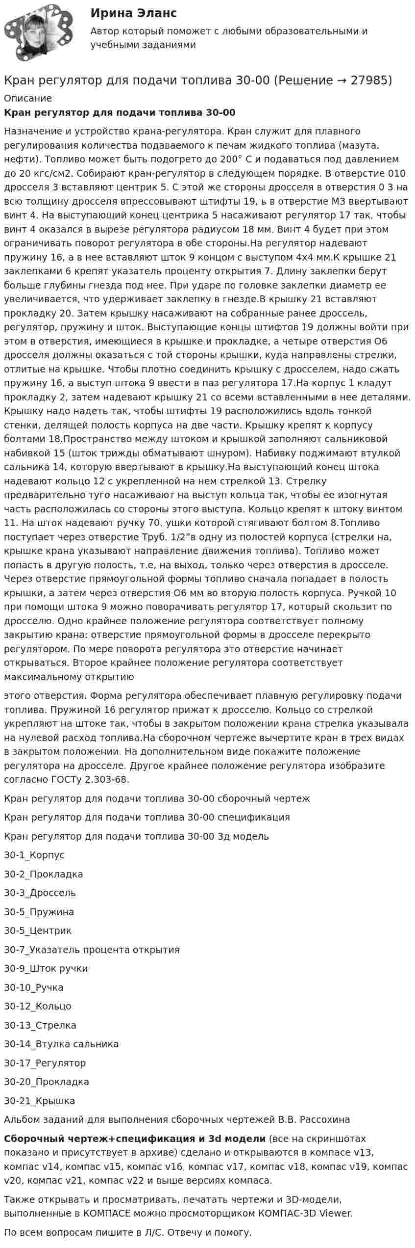     
          Описание
          Кран регулятор для подачи топлива 30-00Назначение и устройство крана-регулятора. Кран служит для плавного регулирования количества подаваемого к печам жидкого топлива (мазута, нефти). Топливо может быть подогрето до 200° С и подаваться под давлением до 20 кгс/см2. Собирают кран-регулятор в следующем порядке. В отверстие 010 дросселя 3 вставляют центрик 5. С этой же стороны дросселя в отверстия 0 3 на всю толщину дросселя впрессовывают штифты 19, ь в отверстие МЗ ввертывают винт 4. На выступающий конец центрика 5 насаживают регулятор 17 так, чтобы винт 4 оказался в вырезе регулятора радиусом 18 мм. Винт 4 будет при этом ограничивать поворот регулятора в обе стороны.На регулятор надевают пружину 16, а в нее вставляют шток 9 концом с выступом 4x4 мм.К крышке 21 заклепками 6 крепят указатель проценту открытия 7. Длину заклепки берут больше глубины гнезда под нее. При ударе по головке заклепки диаметр ее увеличивается, что удерживает заклепку в гнезде.В крышку 21 вставляют прокладку 20. Затем крышку насаживают на собранные ранее дроссель, регулятор, пружину и шток. Выступающие концы штифтов 19 должны войти при этом в отверстия, имеющиеся в крышке и прокладке, а четыре отверстия O6 дросселя должны оказаться с той стороны крышки, куда направлены стрелки, отлитые на крышке. Чтобы плотно соединить крышку с дросселем, надо сжать пружину 16, а выступ штока 9 ввести в паз регулятора 17.На корпус 1 кладут прокладку 2, затем надевают крышку 21 со всеми вставленными в нее деталями. Крышку надо надеть так, чтобы штифты 19 расположились вдоль тонкой стенки, делящей полость корпуса на две части. Крышку крепят к корпусу болтами 18.Пространство между штоком и крышкой заполняют сальниковой набивкой 15 (шток трижды обматывают шнуром). Набивку поджимают втулкой сальника 14, которую ввертывают в крышку.На выступающий конец штока надевают кольцо 12 с укрепленной на нем стрелкой 13. Стрелку предварительно туго насаживают на выступ кольца так, чтобы ее изогнутая часть расположилась со стороны этого выступа. Кольцо крепят к штоку винтом 11. На шток надевают ручку 70, ушки которой стягивают болтом 8.Топливо поступает через отверстие Труб. 1/2”в одну из полостей корпуса (стрелки на, крышке крана указывают направление движения топлива). Топливо может попасть в другую полость, т.е, на выход, только через отверстия в дросселе. Через отверстие прямоугольной формы топливо сначала попадает в полость крышки, а затем через отверстия O6 мм во вторую полость корпуса. Ручкой 10 при помощи штока 9 можно поворачивать регулятор 17, который скользит по дросселю. Одно крайнее положение регулятора соответствует полному закрытию крана: отверстие прямоугольной формы в дросселе перекрыто регулятором. По мере поворота регулятора это отверстие начинает открываться. Второе крайнее положение регулятора соответствует максимальному открытиюэтого отверстия. Форма регулятора обеспечивает плавную регулировку подачи топлива. Пружиной 16 регулятор прижат к дросселю. Кольцо со стрелкой укрепляют на штоке так, чтобы в закрытом положении крана стрелка указывала на нулевой расход топлива.На сборочном чертеже вычертите кран в трех видах в закрытом положении. На дополнительном виде покажите положение регулятора на дросселе. Другое крайнее положение регулятора изобразите согласно ГОСТу 2.303-68.Кран регулятор для подачи топлива 30-00 сборочный чертежКран регулятор для подачи топлива 30-00 спецификацияКран регулятор для подачи топлива 30-00 3д модель30-1_Корпус30-2_Прокладка30-3_Дроссель30-5_Пружина30-5_Центрик30-7_Указатель процента открытия30-9_Шток ручки30-10_Ручка30-12_Кольцо30-13_Стрелка30-14_Втулка сальника30-17_Регулятор30-20_Прокладка30-21_КрышкаАльбом заданий для выполнения сборочных чертежей В.В. РассохинаСборочный чертеж+спецификация и 3d модели (все на скриншотах показано и присутствует в архиве) сделано и открываются в компасе v13, компас v14, компас v15, компас v16, компас v17, компас v18, компас v19, компас v20, компас v21, компас v22 и выше версиях компаса.Также открывать и просматривать, печатать чертежи и 3D-модели, выполненные в КОМПАСЕ можно просмоторщиком КОМПАС-3D Viewer.По всем вопросам пишите в Л/С. Отвечу и помогу.  
            
            
            Кран проходной. Вариант 30Кран регулятор для подачи топлива 30-00Крапивное «пиво» для растенийКрасная граница фотоэффекта для цинка 0 = 310 нм. Определить максимальную кинетическую энергию Tmax фотоэлектронов в электрон-вольтах, если на цинк падает свет с длиной волны  = 200 нм.Краснов А.А. и Петрова В.Н. зарегистрировали брак в органе ЗАГСа с согласия местного самоуправления с 16 лет, так как Петрова В.Н. должна была родить ребенка. После рождения ребенка, через год, Петрова В.Н. обра-тилась в суд с заявлением о разводе и взыскании алиментов с Краснова А.А. вКрасной границе фотоэффекта для алюминия соответствует длина волны кр=332 нм. Найти работу выхода электрона Авых для этого металла и длину световой волны, при которой величина задерживающего напряжения Uз=1 В. Краснояров А.С. был осуждён судом по ч.1 ст.111 УК РФ за то, что причинил Волкову Н.И. неизгладимое обезображение лица. В судебное заседание потерпевший Волков Н.И. Кравцов, судимый за разбой с проникновением в жилище и хулиганство с применением оружия, совершил грабеж, сопряженный с насилием.  Определите вид рецидива.К разновидности «сложных» организационных структур относится схема …Крайняя необходимость: понятие и условия правомерности причинения вреда. Отличие от необходимой обороныКраков, расположенный в «малой Польше» является необыкновенным местомКраков, расположенный в «малой Польше» является необыкновенным местом, которое стоит посетитьКР анализ финансовой отчетностиКран вспомогательного тормоза 28-00