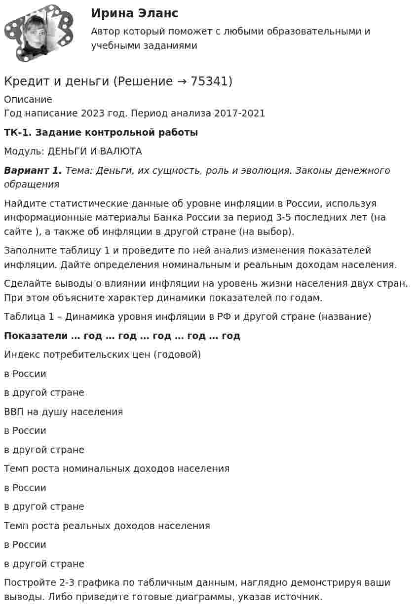     
            Описание
            Год написание 2023 год. Период анализа 2017-2021ТК-1. Задание контрольной работыМодуль: ДЕНЬГИ И ВАЛЮТА Вариант 1. Тема: Деньги, их сущность, роль и эволюция. Законы денежного обращения	Найдите статистические данные об уровне инфляции в России, используя информационные материалы Банка России за период 3-5 последних лет (на сайте ), а также об инфляции в другой стране (на выбор).	Заполните таблицу 1 и проведите по ней анализ изменения показателей инфляции. Дайте определения номинальным и реальным доходам населения.	Сделайте выводы о влиянии инфляции на уровень жизни населения двух стран. При этом объясните характер динамики показателей по годам.	 Таблица 1 – Динамика уровня инфляции в РФ и другой стране (название) Показатели … год … год … год … год … год   Индекс потребительских цен (годовой)в Россиив другой стране           ВВП на душу населенияв Россиив другой стране             Темп роста номинальных доходов населенияв Россиив другой стране             Темп роста реальных доходов населенияв Россиив другой стране         		Постройте 2-3 графика по табличным данным, наглядно демонстрируя ваши выводы. Либо приведите готовые диаграммы, указав источник.   
            
            
            Кредит в жизни современного человекаКредит и деньгиКредит и кредитная система (продвинутый уровень)✅ Кредитные операции банка 30 вопросов СИНЕРГИЯ МТИ 2022⭐ Кредитные операции банка (ликвидация АЗ) (ответы на тест Синергия / МТИ / МосАП, декабрь 2022)Кредитные операции банка. Ответы на вопросы.Кредитные операции банка. ответы на тестКреативная модель лидерства выстраивается в последовательности от ...Креативные стратегии в рекламе Ответы на тест Витте МУИВ«Креативные технологии в рекламе». Тест для сдачи в МФПУ «Синергия».«Креативные технологии в рекламе». Тест для сдачи в МФПУ «Синергия».«Креативные технологии в рекламе». Тест для сдачи в МФПУ «Синергия». 💯 Креативный менеджмент в транспортном машиностроении.фмен_БАК (ответы на тест Синергия / МОИ / МТИ / МосАП, декабрь 2023)💯 Креативный менеджмент в транспортном машиностроении.фмен_БАК (ответы на тест Синергия / МОИ / МТИ / МосАП, январь 2024)