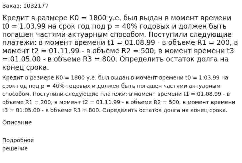 Кредит в размере К0 = 1800 у.е. был выдан в момент времени t0 = 1.03.99 на срок год под р = 40% годовых и должен быть погашен частями актуарным способом. Поступили следующие платежи: в момент времени t1 = 01.08.99 - в объеме R1 = 200, в момент t2 = 01.11.99 - в объеме R2 = 500, в момент времени t3 = 01.05.00 - в объеме R3 = 800. Определить остаток долга на конец срока. 