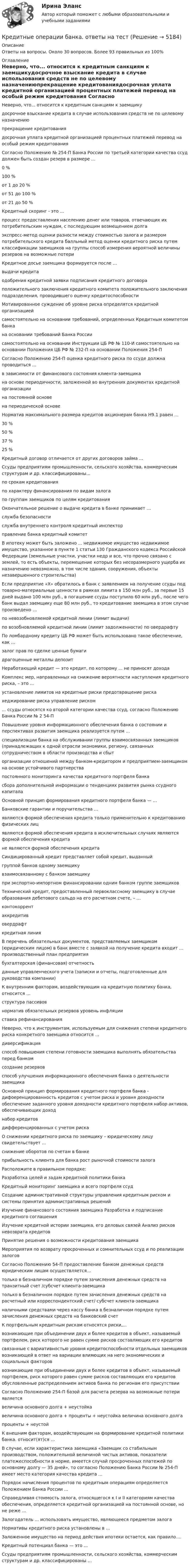      
          Описание
          Ответы на вопросы. Около 30 вопросов. Более 93 правильных из 100% 
          Оглавление
           Неверно, что... относится к кредитным санкциям к заемщикудосрочное взыскание кредита в случае использования средств не по целевому назначениюпрекращение кредитованиядосрочная уплата кредитной организацией процентных платежей перевод на особый режим кредитования Согласно Положению № 254-П Банка России по третьей категории качества ссуд должен быть создан резерв в размере …0 %100 %от 1 до 20 %от 51 до 100 %от 21 до 50 % Кредитный скоринг - это ...процесс предоставления населению денег или товаров, отвечающих их потребительским нуждам, с последующим возмещением долгаэкспресс-метод оценки разности между стоимостью залога и размером потребительского кредита балльный метод оценки кредитного риска путем классификации заемщиков на группы способ измерения вероятной величины резервов на возможные потери Кредитное досье заемщика формируется после …выдачи кредитаодобрения кредитной заявки подписания кредитного договораположительного заключения кредитного комитета положительного заключения подразделения, проводившего оценку кредитоспособности Мотивированное суждение об уровне риска определятся кредитной организациейсамостоятельно на основании требований, определенных Кредитным комитетом банкана основании требований Банка Россиисамостоятельно на основании Инструкции ЦБ РФ № 110-И самостоятельно на основании Положения ЦБ РФ № 232-П на основании Положения 254-П Согласно Положению 254-П оценка кредитного риска по ссуде должна проводиться …в зависимости от финансового состояния клиента-заемщикана основе периодичности, заложенной во внутренних документах кредитной организациина постоянной основе на периодической основе Норматив максимального размера кредитов акционерам банка Н9.1 равен …30 %50 % 37 %25 % Кредитный договор отличается от других договоров займа ... Ссуды предприятиям промышленности, сельского хозяйства, коммерческим структурам и др. классифицированы...по срокам кредитованияпо характеру финансирования по видам залогапо группам заемщиков по целям кредитования Окончательное решение о выдаче кредита в банке принимает …служба безопасностислужба внутреннего контроля кредитный инспекторправление банка кредитный комитет В ипотеку может быть заложено ... недвижимое имущество недвижимое имущество, указанное в пункте 1 статьи 130 Гражданского кодекса Российской Федерации (земельные участки, участки недр и все, что прочно связано с землей, то есть объекты, перемещение которых без несоразмерного ущерба их назначению невозможно, в том числе здания, сооружения, объекты незавершенного строительства) Если предприятие «Х» обратилось в банк с заявлением на получение ссуды под товарно-материальные ценности в рамках лимита в 150 млн руб., за первые 15 дней выдано 100 млн руб., в погашение ссуды поступило 60 млн руб., после чего банк выдал заемщику еще 80 млн руб., то кредитование заемщика в этом случае произведено …по невозобновляемой кредитной линии (лимит выдачи)по возобновляемой кредитной линии (лимит задолженности) по овердрафтуПо ломбардному кредиту ЦБ РФ может быть использовано такое обеспечение, как …залог прав по сделке ценные бумаги драгоценные металлы депозит Неработающий кредит — это кредит, по которому ... не приносят дохода Комплекс мер, направленных на снижение вероятности наступления кредитного риска, – это …установление лимитов на кредитные риски предотвращение рискахеджирование риска управление риском ... ссуды относятся ко второй категории качества ссуд, согласно Положению Банка России № 2 54-П Повышение уровня информационного обеспечения банка о состоянии и перспективах развития заемщика реализуется путем …специализации банка на обслуживании группы взаимосвязанных заемщиков (принадлежащих к одной отрасли экономики, региону, связанных сотрудничеством в области производства и сбыторганизации отношений между банком-кредитором и предприятием-заемщиком на основе устойчивого партнерства постоянного мониторинга качества кредитного портфеля банкасбора дополнительной информации о тенденциях развития рынка ссудного капитала Основной принцип формирования кредитного портфеля банка — ... Банковские гарантии и поручительства …являются формой обеспечения кредита только применительно к кредитованию физических лицявляются формой обеспечения кредита в исключительных случаях являются формой обеспечения кредита не являются формой обеспечения кредита Синдицированный кредит представляет собой кредит, выданныйгруппой банков одному заемщикувзаимосвязанному с банком заемщикупри экспортно-импортном финансировании одним банком группе заемщиков Технический кредит, предоставленный первоклассному заемщику в случае образования дебетового сальдо на его расчетном счете, – …контокоррент аккредитив овердрафткредитная линия В перечень обязательных документов, представляемых заемщиком (юридическим лицом) в банк вместе с заявкой на получение кредита входит … производственный план предприятиябухгалтерская (финансовая) отчетностьданные управленческого учета (записки и отчеты, подготовленные для руководства компании) К внутренним факторам, воздействующим на кредитную политику банка, относится …структура пассивов норматив обязательных резервов уровень инфляцииставка рефинансирования Неверно, что к инструментам, используемым для снижения степени кредитного риска конкретного заемщика относится …диверсификацияспособ повышения степени готовности заемщика выполнять обязательства перед банкомсоздание резервовспособ улучшения информационного обеспечения банка о деятельности заемщика Основной принцип формирования кредитного портфеля банка - дифоеренцированность кредитов с учетом риска и уровня доходности обеспечение заданного уровня доходности кредитного портфеля набор активов, обеспечивающих доходнабор кредитовдифференцированных с учетом риска О снижении кредитного риска по заемщику – юридическому лицу свидетельствует …снижение оборотов по счетам в банкеприбыльность клиента для банка рост рыночной стоимости залога Расположите в правильном порядке:Разработка целей и задам кредитной политики банкаКредитный мониторинг заемщика и всего портфеля ссудСоздание административной структуры управления кредитным риском и системы принятия административных решенийИзучение финансового состояния заемщика Разработка и подписание кредитного соглашенияИзучение кредитной истории заемщика, его деловых связей Анализ рисков невозврата кредитовПринятие решения о возможности кредитования заемщикаМероприятия по возврату просроченных и сомнительных ссуд и по реализации залоговСогласно Положению 54-П предоставление банком денежных средств юридическим лицам осуществляется...только в безналичном порядке путем зачисления денежных средств на транзитный счет /субсчет клиента-заемщикатолько в безналичном порядке путем зачисления денежных средств на расчетный или корреспондентский счет/ субсчет клиента-заемщиканаличными средствами через кассу банка в безналичном порядке путем зачисления денежных средств на банковский счет К портфельным кредитным рискам относятся риски,...возникающие при объединении двух и более кредитов в объект, называемый портфелем, риск которого не равен сумме рисков составляющих его кредитовсвязанные с вариативностью уровня кредитоспособности отдельных заемщиков возникающей в ответ на вариации влияющих на него экономических и социальных фактороввозникающие при объединении двух и более кредитов в объект, называемый портфелем, риск которого равен сумме рисков составляющих его кредитов обусловленные распределением активов банка по регионам его присутствии Согласно Положению 254-П базой для расчета резерва на возможные потери являетсявеличина основного долга + неустойкавеличина основного долга + проценты + неустойка величина основного долгапроценты + неустой К внешним факторам, воздействующим на формирование кредитной политики банка. относит(ят)ся ... В случае, если характеристика заемщика «Заемщик со стабильным производством, положительной величиной чистых активов, показатели платежеспособности в норме, имеется случай просроченных платежей по основному долгу — 35 дней», то согласно Положению Банка России № 254-П имеет место категория качества кредита ... Порядок начисления процентов по кредитным операциям определяется Положением Банка России ... Справедливая стоимость залога, относящегося к I и II категориям качества обеспечения, определяется кредитной организацией на постоянной основе, но не реже ...  Залогодатель ... использовать имущество, являющееся предметом залога Нормативы кредитного риска установлены в ... Заложенное имущество на период действия ипотеки остается, как правило.... Кредитный потенциал банка — это ... Ссуды предприятиям промышленности, сельского хозяйства, коммерческим структурам и др. классифицированы ...  
            
            
            Кредитные операции банка. Ответы на вопросы.Кредитные операции банка. ответы на тестКредитные операции банка Ответы на тест Синергия МОИ МТИ💯 Кредитные операции банка (ответы на тест Синергия / МОИ / МТИ / МосАП, сентябрь 2023)Кредитные операции банка (ответы на тест Синергия / МТИ / МОИ / МосАП)⭐ Кредитные операции банка (ответы на тест Синергия / МТИ / МосАП, август 2022)Кредитование малого и среднего бизнеса как отдельное направление деятельности банка  проблемы и перспективы💯 Креативный менеджмент в транспортном машиностроении.фмен_БАК (ответы на тест Синергия / МОИ / МТИ / МосАП, декабрь 2023)💯 Креативный менеджмент в транспортном машиностроении.фмен_БАК (ответы на тест Синергия / МОИ / МТИ / МосАП, январь 2024)К региональным налогам в РФ относится:Кредит в жизни современного человекаКредит и деньгиКредит и кредитная система (продвинутый уровень)✅ Кредитные операции банка 30 вопросов СИНЕРГИЯ МТИ 2022