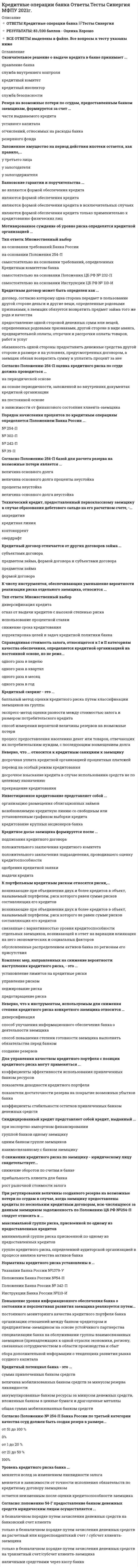   
          Описание
          Сдано на 83 баллов в 2021г. Верно 25 из 30 вопросов. Скриншот с отметкой прилагается к работе. Ответы выделены цветом в Worde.После покупки Вы получите файл с ответами на вопросы которые указаны ниже: 
          Оглавление
          К числу инструментов, обеспечивающих уменьшение вероятности реализации риска отдельного заемщика, относится... использование процентной ставки диверсификация кредита корректировка целей и задач кредитной политики банка снижение срока кредитования отказ от выдачи кредитов с высокой степенью рискаСсуды предприятиям промышленности, сельского хозяйства, коммерческим структурам и др. классифицированы ... по группам заемщиков по целям кредитования по характеру финансирования по видам залога по срокам кредитованияУровень кредитного риска банка ... меняется вслед за изменением ликвидности залога остается неизменным после оценки кредитоспособности заемщика меняется в зависимости от точности исполнения обязательств по кредитному договору заемщикомПо ломбардному кредиту ЦБ РФ может быть использовано такое обеспечение, как … залог прав по сделке ценные бумаги драгоценные металлы депозитРезерв на возможные потери по ссудам, предоставленным банком заемщикам, формируется за счет... уставного капитала резервного фонда части выдаваемого кредита отчислений, относимых на расходы банкаСогласно Положению № 254-П Банка России по третьей категории качества ссуд должен быть создан резерв в размере … 0 % 100 % от 1 до 20 % от 51 до 100 % от 21 до 50 % Классификация выданных кредитов банками осуществляется с целью ... ведения учета выданных кредитов по видам заемщиков и срокам выдачи в балансе банка выделения сомнительных и безнадежных долгов для создания резервов (фондов) на покрытие возможных убытков формирования банком обязательных резервов, депонируемых в Банке России организации внутреннего контроля в банкеК внешним факторам, воздействующим на формирование кредитной политики банка. относит(ят)ся ... ресурсная база банка качество банковского менеджмента нормативы ЦБ РФ и ставка рефинансирования снижение рыночной стоимости эмитированных банком ЦБКомплекс мер, направленных на снижение вероятности наступления кредитного риска, – это … установление лимитов на кредитные риски предотвращение риска хеджирование риска управление риском Норматив максимального размера кредитов акционерам банка Н9.1 равен ... 37% 25% 30% 50%Синдицированный кредит представляет собой кредит, выданный группой банков одному заемщику взаимосвязанному с банком заемщику при экспортно-импортном финансировании одним банком группе заемщиковДля управления качеством кредитного портфеля с позиции кредитного риска могут применяться ... показатели доходности кредитного портфеля коэффициенты стабильности остатков привлеченных банком денежных средств показатели достаточности резерва из покрытие возможных убытков банка коэффициенты эффективности использования привлеченных банкой ресурсов... ссуды относятся ко второй категории качества ссуд, согласно Положению Банка России № 254-П Стандартные Нестандартные Безнадежные Сомнительные ПроблемныеНеработающий кредит - это кредит, по которому . просрочка платежей превышает 90 дней просрочка платежей превышает 30 дней нет движения средств по счету просрочка платежей превышает два Дня просрочка платежей превышает неделюНорматив максимального размера крупных кредитных рисков Н7 составляет... 600% 25% 50% 800%Окончательное решение о выдаче кредита в банке принимает … служба безопасности служба внутреннего контроля кредитный инспектор правление банка кредитный комитетПовышение уровня информационного обеспечения банка о состоянии и перспективах развития заемщика реализуется путем … специализации банка на обслуживании группы взаимосвязанных заемщиков (принадлежащих к одной отрасли экономики, региону, связанных сотрудничеством в области производства и сбыт организации отношений между банком-кредитором и предприятием-заемщиком на основе устойчивого партнерства постоянного мониторинга качества кредитного портфеля банка сбора дополнительной информации о тенденциях развития рынка ссудного капиталаТехнический кредит, предоставленный первоклассному заемщику в случае образования дебетового сальдо на его расчетном счете, – … контокоррент аккредитив овердрафт кредитная линияМониторинг выданных кредитов означает, что... заемщик обязан регулярно представлять в банк свою финансовую отчетность работник банка регулярно посещает заемщика заемщик банка регулярно информирует банк о сохранности имущества переданного в залог работник банка отслеживает точность соблюдения графика платежей по кредитуНеверно, что... могут составлять коммерческую тайну заемщика - юридического лица сведения о перечне лиц имеющих право действовать без доверенности от имени юридического лица сведения о численности работников об условиях труда наличии свободных мест сведения содержащиеся в учредительных документах сведения о задолженности работодателей по выплате заработной платы и по иным социальным выплатамО снижении кредитного риска по заемщику – юридическому лицу свидетельствует … снижение оборотов по счетам в банке прибыльность клиента для банка рост рыночной стоимости залогаНеверно, что к инструментам, используемым для снижения степени кредитного риска конкретного заемщика относится … диверсификация способ повышения степени готовности заемщика выполнять обязательства перед банком создание резервов способ улучшения информационного обеспечения банка о деятельности заемщикаПорядок начисления процентов по кредитным операциям определяется Положением Банка России ... № 254-П № 39-П № 302-П № 242-П Согласно Положению 254-П оценка кредитного риска по ссуде должна проводиться … в зависимости от финансового состояния клиента-заемщика на основе периодичности, заложенной во внутренних документах кредитной организации на постоянной основе на периодической основеПри регулировании величины созданного резерва на возможные потери по ссудам в случае, когда заемщику предоставлены кредиты по нескольким кредитным договорам, всю числящуюся за данным заемщиком задолженность по Положению ЦБ РФ №254-П следует относить к минимальной группе риска, присвоенной по одному из предоставленных кредитов максимальной группе риска, присвоенной по одному из предоставленных кредитов группе кредитного риска, определенной аудиторской организацией в процессе анализа качества активов банка Установите правильную последовательность этапов управления операциями банка: Правильный ответ   Изучение кредитной истории заемщика, его деловых связей   Создание административной структуры управления кредитным риском и системы принятия административных решений   Анализ рисков невозврата кредитов   Принятие решения о возможности кредитования заемщика   Разработка и подписание кредитного соглашения   Разработка целей и задач кредитной политики банка   Изучение финансового состояния заемщика   Кредитный мониторинг заемщика и всего портфеля ссуд   Мероприятия по возврату просроченных и сомнительных ссуд и по реализации залоговК внутренним факторам, воздействующим на кредитную политику банка, относится … структура пассивов норматив обязательных резервов уровень инфляции ставка рефинансирования При формировании резерва по условным обязательствам кредитного характера обеспечение по ссуде ... не учитывается учитывается в части условных обязательств кредитного характера, отнесенных ко II—V категории качества учитывается только в части условных обязательств кредитного характера, отнесенных к I категории качества, учитывается в любом случаеЕсли предприятие «Х» обратилось в банк с заявлением на получение ссуды под товарно-материальные ценности в рамках лимита в 150 млн руб., за первые 15 дней выдано 100 млн руб., в погашение ссуды поступило 60 млн руб., после чего банк выдал заемщику еще 80 млн руб., то кредитование заемщика в этом случае произведено … по невозобновляемой кредитной линии (лимит выдачи) по возобновляемой кредитной линии (лимит задолженности) по овердрафтуБанковские гарантии и поручительства … являются формой обеспечения кредита только применительно к кредитованию физических лиц являются формой обеспечения кредита в исключительных случаях являются формой обеспечения кредита не являются формой обеспечения кредита   
            
            
            Кредитные операции банка.Тест Синергия 2021г.Кредитные операции банка (тест с ответами Синергия)К режимам работы автоматизированной системы управления (АСУ) относятся … обработка данныхКривая рыночного предложения на рынке, где продаются подержанные автомобили разного качества, формируется какКривой равновесия двух фаз называется зависимость Кривой равновесия двух фаз называется зависимость . 2Кривошип 2 вращается с постоянной угловой скоростью вокруг вертикальной оси 1. Диск 3 при этом катится по плоскости 4 без скольжения (OC = const). Точка М является точкой касания диска с плоскостью. В какой плоскости расположен вектор К признакам, присущим предмету философии на протяжении всей истории развития, можно отнести …К признакам функций государства можно отнести …К прицепным строительно-дорожным машинам относят:К профессиональным навыкам контроллера НЕ относится: владение навыками психологической поддержки знание экономики, финансового учета и затрат владение навыками планирования и анализа отклонений нет правильного ответаКрасная граница фотоэффекта приходится на зеленый свет. Фотоэффект будет наблюдаться при освещении катода светом…Креативные технологии в рекламе (тест с ответами Синергия)Кредитные операции банка. МФПУ Синергия. Тест с ответами