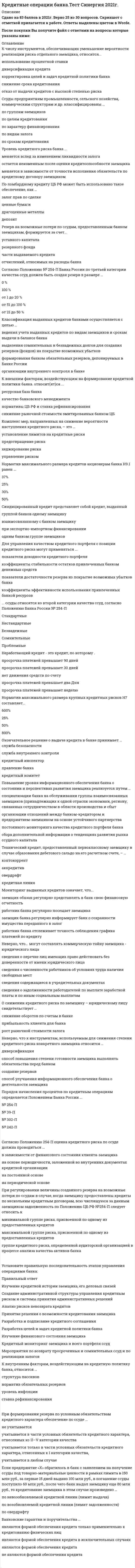    
          Описание
          52 вопроса с ответамиПоследний раз тест был сдан сна  70 баллов из 100 Результаты 3 ёх попыток : 57 баллов , 60 баллов , 70 баллов  ( во вложении) !!!ВАЖНО!!! ТАК КАК ВОПРОСОВ МНОГО ОЦЕНКА ВАРЬИРУЕТСЯ ОТ 57 до 70 баллов!!!!Год сдачи -2018-2021.После покупки Вы получите файл с ответами на вопросы которые указаны ниже:***(Если нужна помощь с другими предметами или сдачей тестов онлайн, пишите в личные сообщения) 
          Оглавление
          1. Норматив максимального размера кредитов акционерам банка Н9.1 равен … 30 %  50 %  37 %  25 % 2. При регулировании величины созданного резерва на возможные потери по ссудам в случае, когда заемщику предоставлены кредиты по нескольким кредитным договорам, всю числящуюся за данным заемщиком задолженность по Положению ЦБ РФ №254-П следует относить к …*минимальной группе риска, присвоенной по одному из предоставленных кредитов*максимальной группе риска, присвоенной по одному из предоставленных кредитов*группе кредитного риска, определенной аудиторской организацией в процессе анализа *качества активов банка3. Справедливая стоимость залога, относящегося к I и II категориям качества обеспечения, определяется кредитной организацией на постоянной основе, но не реже … *одного раза в месяц *одного раза в год *одного раза в неделю *одного раза в квартал4. При формировании резерва по условным обязательствам кредитного характера обеспечение по ссуде ...*не учитывается*учитывается в части условных обязательств кредитного характера, отнесенных ко II—V категории качества *учитывается только в части условных обязательств кредитного характера, отнесенных к I категории качества, *учитывается в любом случае5. Синдицированный кредит представляет собой кредит, выданный *группой банков одному заемщику *взаимосвязанному с банком заемщику  *при экспортно-импортном финансировании  *одним банком группе заемщиков 6. Кредитный договор может быть определен как … *предоставление одной стороной денежных сумм или вещей, определенных родовыми признаками, другой стороне в виде аванса, предварительной оплаты, отсрочки и рассрочки оплаты товаров, работ и услуг*договор, согласно которому одна сторона передает в пользование другой стороне деньги и другие вещи, определенные родовыми признаками, а заемщик обязуется возвратить предмет займа того же рода и качества*обязанность одной стороны предоставить денежные средства другой стороне в размере и на условиях, предусмотренных договором, а заемщик обязан возвратить сумму и уплатить процент за нее7. Инвестиционное кредитование представляет собой ...*организацию размещения облигационных займов*возобновляемую кредитную линию со свободным или установленным графиком выборки кредита *кредитование крупных акционеров банка8. Классификация выданных кредитов банками осуществляется с целью ...*ведения учета выданных кредитов по видам заемщиков и срокам выдачи в балансе банка*выделения сомнительных и безнадежных долгов для создания резервов (фондов) на покрытие возможных убытков *формирования банком обязательных резервов, депонируемых в Банке России*организации внутреннего контроля в банке9. К числу инструментов, обеспечивающих уменьшение вероятности реализации риска отдельного заемщика, относится...*использование процентной ставки*диверсификация кредита*корректировка целей и задач кредитной политики банка*снижение срока кредитования*отказ от выдачи кредитов с высокой степенью риска10. Неверно, что... могут составлять коммерческую тайну заемщика - юридического лица*сведения о перечне лиц имеющих право действовать без доверенности от имени юридического лица*сведения о численности работников об условиях труда наличии свободных мест*сведения содержащиеся в учредительных документах*сведения о задолженности работодателей по выплате заработной платы и по иным социальным выплатам11. Норматив максимального размера крупных кредитных рисков Н7 составляет... 600%25% 50% 800%12. Для управления качеством кредитного портфеля с позиции кредитного риска могут применяться ... *показатели доходности кредитного портфеля*коэффициенты стабильности остатков привлеченных банком денежных средств*показатели достаточности резерва из покрытие возможных убытков банка*коэффициенты эффективности использования привлеченных банкой ресурсов 13. Объектом кредитных отношений банка и заемщика являются действия сторон ...*по формированию основного капитала заемщика*по передаче в ссуду непосредственно денежных средств *по передаче и возврату денег. других вещей, а также ценных бумаг*на межбанковском рынке14. Резерв на возможные потери по ссудам, предоставленным банком заемщикам, формируется за счет... *уставного капитала*резервного фонда*части выдаваемого кредита*отчислений, относимых на расходы банка15. В ипотеку может быть заложено ...*ликвидное имущество заемщика или членов его семьи *имущество, находящееся у залогодателя в краткосрочной аренде *имущество, принадлежащее залогодателю на праве собственности  *имущество, находящееся у залогодателя в долгосрочной аренде16. Кредитный договор отличается от других договоров займа ...*субъектами договора*предметом займа, формой договора и субъектами договора *предметом займа*формой договора17. Неработающий кредит - это кредит, по которому … *просрочка платежей превышает 90 дней *просрочка платежей превышает 30 дней*нет движения средств по счету*просрочка платежей превышает два дня*просрочка платежей превышает неделю18. В перечень обязательных документов, представляемых заемщиком (юридическим лицом) в банк вместе с заявкой на получение кредита входит … *производственный план предприятия  *бухгалтерская (финансовая) отчетность  *данные управленческого учета (записки и отчеты, подготовленные для руководства компании) 19. Банковские гарантии и поручительства …  *являются формой обеспечения кредита только применительно к кредитованию физических лиц  *являются формой обеспечения кредита в исключительных случаях  *являются формой обеспечения кредита  *не являются формой обеспечения кредита 20. Неверно, что к инструментам, используемым для снижения степени кредитного риска конкретного заемщика относится … *диверсификация  *способ повышения степени готовности заемщика выполнять обязательства перед банком *создание резервов  *способ улучшения информационного обеспечения банка о деятельности заемщика 21. Технический кредит, предоставленный первоклассному заемщику в случае образования дебетового сальдо на его расчетном счете, – …  *контокоррент  *аккредитив  *овердрафт  *кредитная линия 22. Комплекс мер, направленных на снижение вероятности наступления кредитного риска, – это …  *установление лимитов на кредитные риски  *предотвращение риска  *хеджирование риска  *управление риском23. Согласно Положению № 254-П Банка России по третьей категории качества ссуд должен быть создан резерв в размере …  *0 %  *100 %  *от 1 до 20 %  *от 51 до 100 %  *от 21 до 50 %24. К внутренним факторам, воздействующим на кредитную политику банка, относится …  *структура пассивов  *норматив обязательных резервов  *уровень инфляции  *ставка рефинансирования 25. Мониторинг выданных кредитов означает, что … *работник банка регулярно посещает заемщика *работник банка отслеживает точность соблюдения графика платежей по кредиту *заемщик банка регулярно информирует банк о сохранности имущества, переданного в залог *заемщик обязан регулярно представлять в банк свою финансовую отчетность26. О снижении кредитного риска по заемщику – юридическому лицу свидетельствует … *снижение оборотов по счетам в банке*прибыльность клиента для банка *рост рыночной стоимости залога 27. Согласно Положению 254-П оценка кредитного риска по ссуде должна проводиться …  *в зависимости от финансового состояния клиента-заемщика  *на основе периодичности, заложенной во внутренних документах кредитной организации  *на постоянной основе  *на периодической основе 28. Окончательное решение о выдаче кредита в банке принимает … *служба безопасности  *служба внутреннего контроля  *кредитный инспектор  *правление банка *кредитный комитет29. Если предприятие «Х» обратилось в банк с заявлением на получение ссуды под товарно-материальные ценности в рамках лимита в 150 млн руб., за первые 15 дней выдано 100 млн руб., в погашение ссуды поступило 60 млн руб., после чего банк выдал заемщику еще 80 млн руб., то кредитование заемщика в этом случае произведено …  *по невозобновляемой кредитной линии (лимит выдачи)  *по возобновляемой кредитной линии (лимит задолженности)  *по овердрафту 30. По ломбардному кредиту ЦБ РФ может быть использовано такое обеспечение, как … *залог прав по сделке  *ценные бумаги  *драгоценные металлы  *депозит 31. Кредитное досье заемщика формируется после … *выдачи кредита *одобрения кредитной заявки *подписания кредитного договора *положительного заключения кредитного комитета положительного заключения подразделения, проводившего оценку кредитоспособности32. Ссуды предприятиям промышленности, сельского хозяйства, коммерческим структурам и др. классифицированы... *по срокам кредитования *по характеру финансирования*по видам залога *по группам заемщиков по целям кредитования 33. Заложенное имущество на период действия ипотеки остается, как правило, … *у третьего лица *у залогодателя *у залогодержателя 34. К внешним факторам, воздействующим на формирование кредитной политики банка, относит(ят)ся … *снижение рыночной стоимости эмитированных банком ЦБ *качество банковского менеджмента *нормативы ЦБ РФ и ставка рефинансирования *ресурсная база банка35. Неверно, что к инструментам, используемым для снижения степени кредитного риска конкретного заемщика относится … *способ улучшения информационного обеспечения банка о деятельности заемщика ---создание *резервов *способ повышения степени готовности заемщика выполнять обязательства перед банком *диверсификация36. К портфельным кредитным рискам относятся риски, … *возникающие при объединении двух и более кредитов в объект, называемый портфелем, риск которого равен сумме рисков составляющих его кредитов *возникающие при объединении двух и более кредитов в объект, называемый портфелем, риск которого не равен сумме рисков составляющих его кредитов *связанные с вариативностью уровня кредитоспособности отдельных заемщиков, возникающей в ответ на вариации влияющих на него экономических и социальных факторов обусловленные распределением активов банка по регионам его присутствия37. Согласно Положению 54-П предоставление банком денежных средств юридическим лицам осуществляется … *только в безналичном порядке путем зачисления денежных средств на расчетный или корреспондентский счет / субсчет клиента-заемщика *наличными средствами через кассу банка *только в безналичном порядке путем зачисления денежных средств на транзитный счет / субсчет клиента-заемщика *в безналичном порядке путем зачисления денежных средств на банковский счет клиента38. Кредитный потенциал банка – это … *сумма привлеченных банком средств *величина мобилизованных банком средств за минусом резерва ликвидности аккумулированные банкомресурсы за минусом денежных средств, вложенных банком в ценные бумаги и драгоценные металлы *общая сумма мобилизованных банком средств39. Порядок начисления процентов по кредитным операциям определяется Положением Банка России … *№ 242-П *№ 254-П *№ 302-П *№ 39-П40. Нормативы кредитного риска установлены в … *Положении Банка России №54-П *Указании Банка России №1379-У *Инструкции Банка России №110-И *Положении Банка России № 342-П41. … ссуды относятся ко второй категории качества ссуд, согласно Положению Банка России № 254-П *Стандартные *Нестандартные *Безнадежные *Проблемные *Сомнительные42. Залогодатель … использовать имущество, являющееся предметом залога *вправе *вправе в случае форс-мажорных обстоятельств *не вправе *вправе, если это не заклад43. В случае, если характеристика заемщика «Заемщик со стабильным производством, положительной величиной чистых активов, показатели платежеспособности в норме, имеется случай просроченных платежей по основному долгу – 35 дней», то согласно Положению Банка России № 254-П имеет местокатегория качества кредита … *нестандартная *сомнительная *безнадежная *проблемная *стандартная ссуда44. К внутренним факторам, воздействующим на кредитную политику банка, относится … *структура пассивов *норматив обязательных резервов *уровень инфляции *ставка рефинансирования45. Повышение уровня информационного обеспечения банка о состоянии и перспективах развития заемщика реализуется путем … *специализации банка на обслуживании группы взаимосвязанных заемщиков (принадлежащих к одной отрасли экономики, региону, связанных сотрудничеством в области производства и сбыт*организации отношений между банком-кредитором и предприятием-заемщиком на основе устойчивого партнерства *постоянного мониторинга качества кредитного портфеля банка *сбора дополнительной информации о тенденциях развития рынка ссудного капитала 46. Неверно, что... относится к кредитным санкциям к заемщику *досрочное взыскание кредита в случае использования средств не по целевому назначению *прекращение кредитования *досрочная уплата кредитной организацией процентных платежей*перевод на особый режим кредитования47. Кредитный скоринг - это ... *процесс предоставления населению денег или товаров, отвечающих их потребительским нуждам, с последующим возмещением долга *экспресс-метод оценки разности между стоимостью залога и размером потребительского кредита *балльный метод оценки кредитного риска путем классификации заемщиков на группы способ измерения вероятной величины резервов на возможные потери48. Мотивированное суждение об уровне риска определятся кредитной организацией…*самостоятельно на основании требований, определенных Кредитным комитетом банка *на основании требований Банка России *самостоятельно на основании Инструкции ЦБ РФ № 110-И *самостоятельнона основании Положения ЦБ РФ № 232-П *на основании Положения 254-П49. Согласно Положению 254-П базой для расчета резерва на возможные потери является…*величина основного долга + неустойка *величина основного долга + проценты + неустойка *величина основного долга *проценты + неустойка50. Основной принцип формирования кредитного портфеля банка -… *дифференцированность кредитов с учетом риска и уровня доходности *обеспечение заданного уровня доходности кредитного портфеля *набор активов, обеспечивающих доход *набор кредитов дифференцированных с учетом риска51. Установите правильную последовательность этапов управления кредитными операциями банка 9 Изучение финансового состояния заемщика 1 Разработка целей и задач кредитной политики банка 2 Разработка и подписание кредитного соглашения 3 Изучение кредитной истории заемщика, его деловых связей 4 Анализ рисков невозврата кредитов 5 Кредитный мониторинг заемщика и всего портфеля ссуд 6 Создание административной структуры управления кредитным риском и системы принятия административных решений 7 Мероприятия по возврату просроченных и сомнительных ссуд и по реализации залогов 8 Принятие решения о возможности кредитования заемщика52.  кредитного риска банка ...*меняется вслед за изменением ликвидности залога*остается неизменным после оценки кредитоспособности заемщика*меняется в зависимости от точности исполнения обязательств по кредитному договору заемщиком 
          Список литературы
          1 Важно!. Информация по изучению курса 2 Тема 1. Теоретические основы банковского кредитования 3 Тема 2. Операции банка по кредитованию юридических лиц 4 Тема З. Операции банка по кредитованию физических лиц 5 Тема 4. Организация отдельных видов кредита 6 Тема 5. Формы обеспечения возвратности кредита 
            
            
            Кредитные операции банка (тест с ответами Синергия)К режимам работы автоматизированной системы управления (АСУ) относятся … обработка данныхКривая рыночного предложения на рынке, где продаются подержанные автомобили разного качества, формируется какКривой равновесия двух фаз называется зависимость Кривой равновесия двух фаз называется зависимость . 2Кривошип 2 вращается с постоянной угловой скоростью вокруг вертикальной оси 1. Диск 3 при этом катится по плоскости 4 без скольжения (OC = const). Точка М является точкой касания диска с плоскостью. В какой плоскости расположен вектор Кривошип 2 вращается с постоянной угловой скоростью вокруг вертикальной оси 1. Диск 3 при этом катится по плоскости 4 без скольжения. Точка М является точкой касания диска с плоскостью. В какой плоскости расположен вектор абсолютного ускорения точки К признакам функций государства можно отнести …К прицепным строительно-дорожным машинам относят:К профессиональным навыкам контроллера НЕ относится: владение навыками психологической поддержки знание экономики, финансового учета и затрат владение навыками планирования и анализа отклонений нет правильного ответаКрасная граница фотоэффекта приходится на зеленый свет. Фотоэффект будет наблюдаться при освещении катода светом…Креативные технологии в рекламе (тест с ответами Синергия)Кредитные операции банка. МФПУ Синергия. Тест с ответамиКредитные операции банка Ответы.Тесты Синергия МФПУ 2021г.