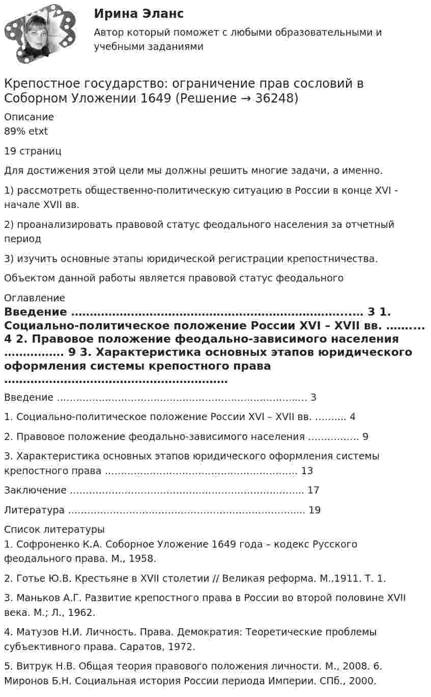     
          Описание
          89% etxt19 страницДля достижения этой цели мы должны решить многие задачи, а именно.	1) рассмотреть общественно-политическую ситуацию в России в конце XVI - начале XVII вв.	2) проанализировать правовой статус феодального населения за отчетный период	3) изучить основные этапы юридической регистрации крепостничества.Объектом данной работы является правовой статус феодального  
          Оглавление
          Введение ………………………………………………………………...… 3	1. Социально-политическое положение России XVI – XVII вв. …….... 4	2. Правовое положение феодально-зависимого населения ……………. 9	3. Характеристика основных этапов юридического оформления системы крепостного права …………………………………………………… 13	Заключение …………………………………………………………….... 17	Литература ……………………………………………………………..... 19 
          Список литературы
          		1. Софроненко К.А. Соборное Уложение 1649 года – кодекс Русского феодального права. М., 1958. 	2. Готье Ю.В. Крестьяне в XVII столетии // Великая реформа. М.,1911. Т. 1. 	3. Маньков А.Г. Развитие крепостного права в России во второй половине XVII века. М.; Л., 1962. 	4. Матузов Н.И. Личность. Права. Демократия: Теоретические проблемы субъективного права. Саратов, 1972. 	5. Витрук Н.В. Общая теория правового положения личности. М., 2008. 6. Миронов Б.Н. Социальная история России периода Империи. СПб., 2000.
            
            
            Кремлёвская диета. Каждая женщина, даже если имеет вес в пределе их нормы стремится улучшить свои формы до идеальныхКрепостное государство: ограничение прав сословий в Соборном Уложении 1649Кресли Коул – знаменитая американская писательница в жанре паранормальных любовных романов, которые стали непревзойденными бестселлерамиКрещение РусиКривая безразличия в форме прямого угла характерна для … товаровКривая индивидуального спроса на некоторое благо линейна и при цене эластичность спроса по цене принимает значение . Значения цены и коэффициент эластичности спроса по цене выбираются в соответствии с вариантом (таблица 1.2). Ответьте на вопрос: достижение какого уровня цены приведет к полному отказу от потребления этого товара?Кривая потребительских контрактов, представленная на рисунке, пройдет через точки…Кредитные операции банка Ответы на тест Синергия МОИ МТИ💯 Кредитные операции банка (ответы на тест Синергия / МОИ / МТИ / МосАП, сентябрь 2023)Кредитные операции банка (ответы на тест Синергия / МТИ / МОИ / МосАП)⭐ Кредитные операции банка (ответы на тест Синергия / МТИ / МосАП, август 2022)Кредитование малого и среднего бизнеса как отдельное направление деятельности банка  проблемы и перспективыКредитор ООО «Сатурн» обратился в Арбитражный суд, рассматривающий дело о банкротстве АО «Марс», с требованием о передаче принадлежащего ему имущества в натуре должникомКредит, предоставляемый банком на приобретение товаров и услуг для личных, бытовых и иных непроизводственных нужд, - это … кредит