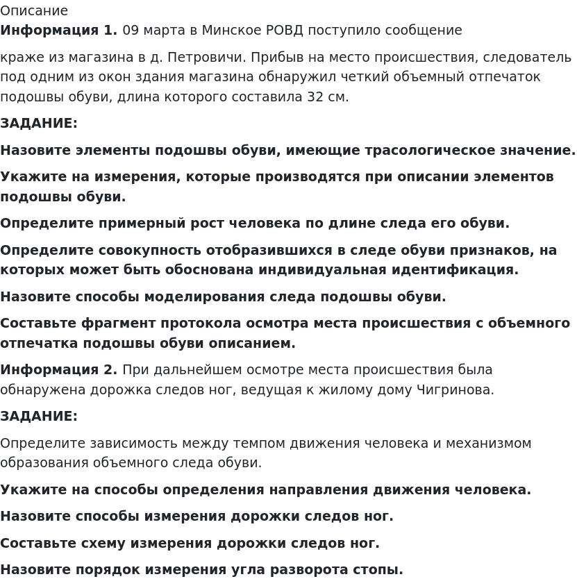       
            Описание
             Информация 1. 09 марта в Минское РОВД поступило сообщение краже из магазина в д. Петровичи. Прибыв на место происшествия, следователь под одним из окон здания магазина обнаружил четкий объемный отпечаток подошвы обуви, длина которого составила 32 см. ЗАДАНИЕ: Назовите элементы подошвы обуви, имеющие трасологическое значение.Укажите на измерения, которые производятся при описании элементов подошвы обуви.Определите примерный рост человека по длине следа его обуви.Определите совокупность отобразившихся в следе обуви признаков, на которых может быть обоснована индивидуальная идентификация.Назовите способы моделирования следа подошвы обуви.Составьте фрагмент протокола осмотра места происшествия с объемного отпечатка подошвы обуви описанием. Информация 2. При дальнейшем осмотре места происшествия была обнаружена дорожка следов ног, ведущая к жилому дому Чигринова. ЗАДАНИЕ: Определите зависимость между темпом движения человека и механизмом образования объемного следа обуви. Укажите на способы определения направления движения человека.Назовите способы измерения дорожки следов ног. Составьте схему измерения дорожки следов ног. Назовите порядок измерения угла разворота стопы.   
