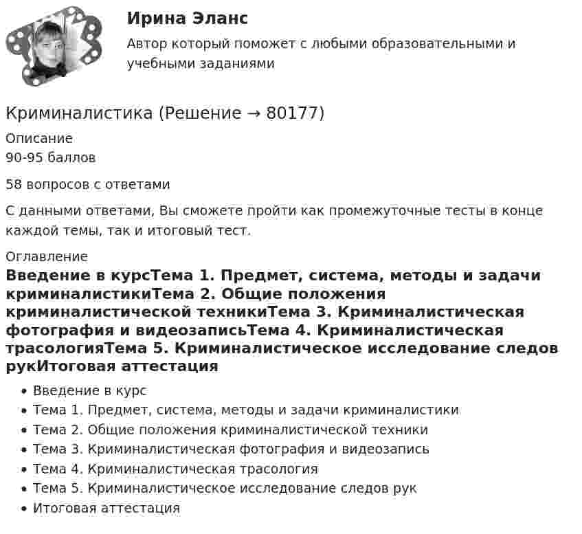      
            Описание
            90-95 баллов58 вопросов с ответамиС данными ответами, Вы сможете пройти как промежуточные тесты в конце каждой темы, так и итоговый тест. 
            Оглавление
            Введение в курсТема 1. Предмет, система, методы и задачи криминалистикиТема 2. Общие положения криминалистической техникиТема 3. Криминалистическая фотография и видеозаписьТема 4. Криминалистическая трасологияТема 5. Криминалистическое исследование следов рукИтоговая аттестация  
            
            
            криминалистика КриминалистикаКриминалистикаКриминалистикаКриминалистикаКриминалистика 1Криминалистика 1Кризис-диагностика хозяйствующих субъектов (тест с ответами) 40 вопросов 96,04%... - кризисная ситуация, обусловленная факторами, не зависящими от конкретной организации работодателя.... - кризисная ситуация, обусловленная факторами, прямо зависящими от конкретной организации работодателя.Кризисные явления в развитии античных Олимпийских игр были обусловлены …криминалистикакриминалистикакриминалистика