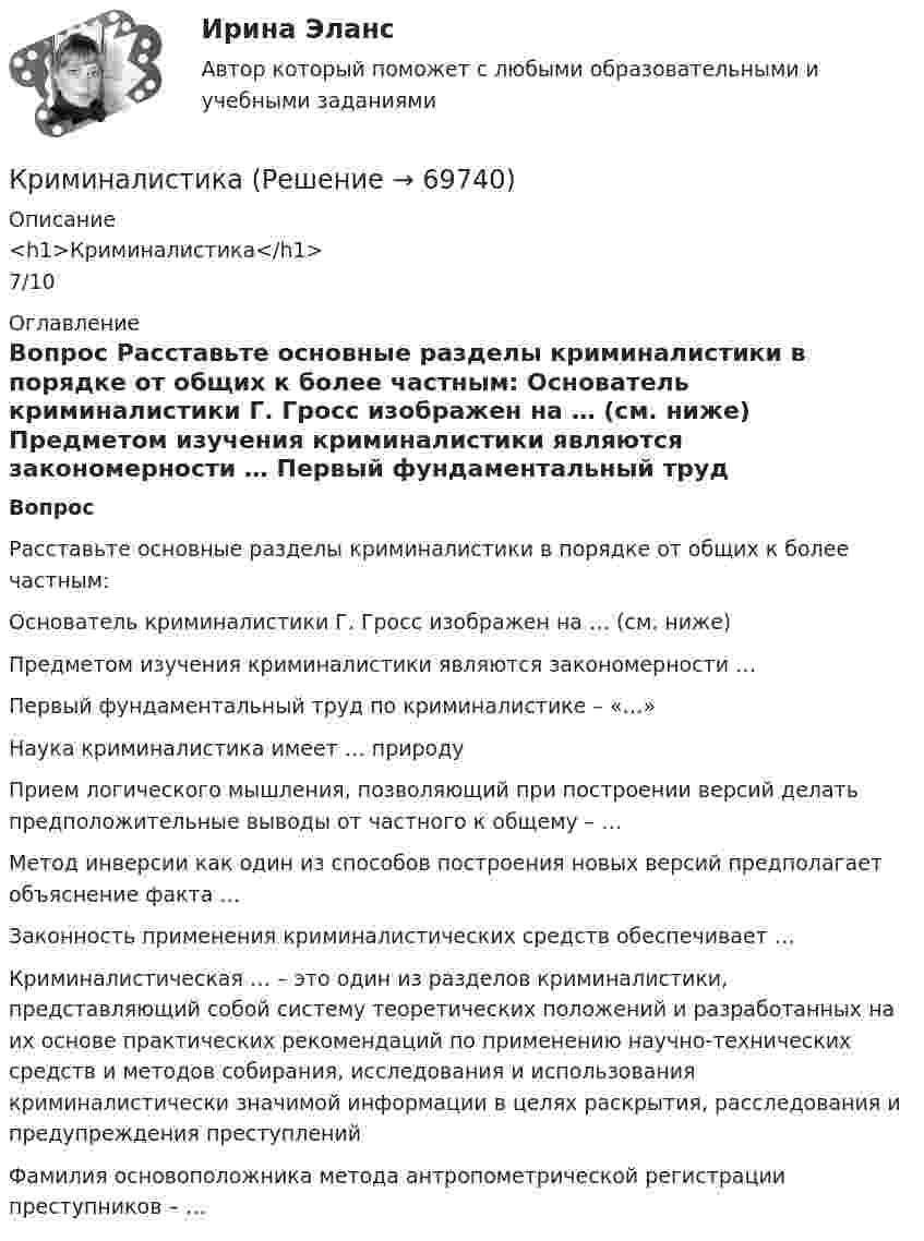      
            Описание
            <h1>Криминалистика</h1>7/10 
            Оглавление
             Вопрос    Расставьте основные разделы криминалистики в порядке от общих к более частным:   Основатель криминалистики Г. Гросс изображен на … (см. ниже)                        Предметом изучения криминалистики являются закономерности …   Первый фундаментальный труд по криминалистике – «…»   Наука криминалистика имеет … природу   Прием логического мышления, позволяющий при построении версий делать предположительные выводы от частного к общему – …   Метод инверсии как один из способов построения новых версий предполагает объяснение факта …   Законность применения криминалистических средств обеспечивает …   Криминалистическая … – это один из разделов криминалистики, представляющий собой систему теоретических положений и разработанных на их основе практических рекомендаций по применению научно-технических средств и методов собирания, исследования и использования криминалистически значимой информации в целях раскрытия, расследования и предупреждения преступлений   Фамилия основоположника метода антропометрической регистрации преступников – …   
            
            
            КриминалистикаКриминалистикаКриминалистика 1Криминалистика 1Криминалистика 1💯 Криминалистика [18 тем] (правильные ответы на тест Синергия / МОИ / МТИ / МосАП)Криминалистика 1. Практическое задание 1Кризисные явления в развитии античных Олимпийских игр были обусловлены …криминалистикакриминалистикакриминалистикакриминалистика криминалистика Криминалистика