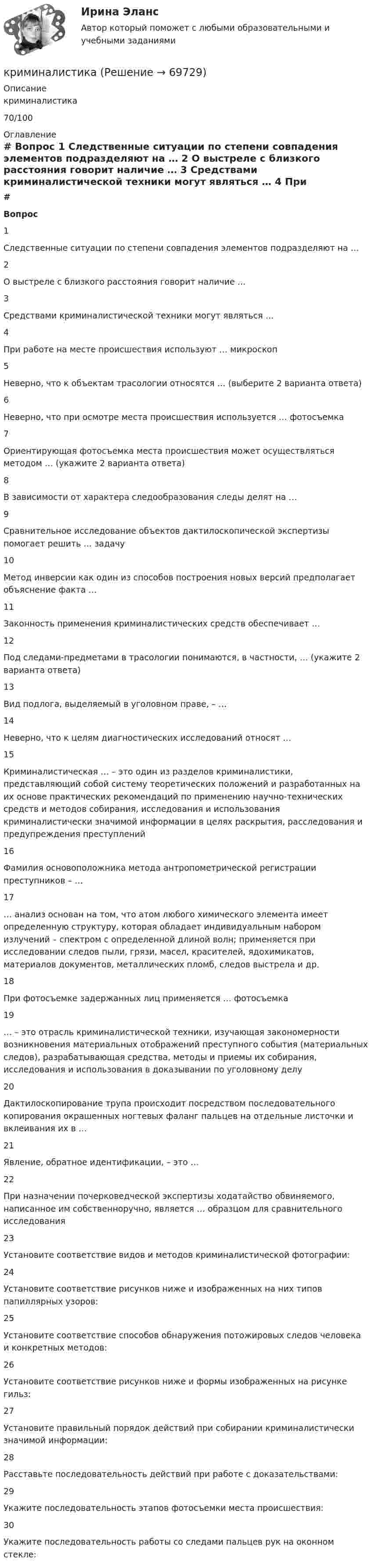     
            Описание
            криминалистика70/100 
            Оглавление
             # Вопрос    1 Следственные ситуации по степени совпадения элементов подразделяют на …   2 О выстреле с близкого расстояния говорит наличие …   3 Средствами криминалистической техники могут являться …   4 При работе на месте происшествия используют … микроскоп   5 Неверно, что к объектам трасологии относятся … (выберите 2 варианта ответа)   6 Неверно, что при осмотре места происшествия используется … фотосъемка   7 Ориентирующая фотосъемка места происшествия может осуществляться методом … (укажите 2 варианта ответа)   8 В зависимости от характера следообразования следы делят на …   9 Сравнительное исследование объектов дактилоскопической экспертизы помогает решить … задачу   10 Метод инверсии как один из способов построения новых версий предполагает объяснение факта …   11 Законность применения криминалистических средств обеспечивает …   12 Под следами-предметами в трасологии понимаются, в частности, … (укажите 2 варианта ответа)   13 Вид подлога, выделяемый в уголовном праве, – …   14 Неверно, что к целям диагностических исследований относят …   15 Криминалистическая … – это один из разделов криминалистики, представляющий собой систему теоретических положений и разработанных на их основе практических рекомендаций по применению научно-технических средств и методов собирания, исследования и использования криминалистически значимой информации в целях раскрытия, расследования и предупреждения преступлений   16 Фамилия основоположника метода антропометрической регистрации преступников – …   17 … анализ основан на том, что атом любого химического элемента имеет определенную структуру, которая обладает индивидуальным набором излучений – спектром с определенной длиной волн; применяется при исследовании следов пыли, грязи, масел, красителей, ядохимикатов, материалов документов, металлических пломб, следов выстрела и др.   18 При фотосъемке задержанных лиц применяется … фотосъемка   19 … – это отрасль криминалистической техники, изучающая закономерности возникновения материальных отображений преступного события (материальных следов), разрабатывающая средства, методы и приемы их собирания, исследования и использования в доказывании по уголовному делу   20 Дактилоскопирование трупа происходит посредством последовательного копирования окрашенных ногтевых фаланг пальцев на отдельные листочки и вклеивания их в …   21 Явление, обратное идентификации, – это …   22 При назначении почерковедческой экспертизы ходатайство обвиняемого, написанное им собственноручно, является … образцом для сравнительного исследования   23 Установите соответствие видов и методов криминалистической фотографии:   24 Установите соответствие рисунков ниже и изображенных на них типов папиллярных узоров:    25 Установите соответствие способов обнаружения потожировых следов человека и конкретных методов:   26 Установите соответствие рисунков ниже и формы изображенных на рисунке гильз:    27 Установите правильный порядок действий при собирании криминалистически значимой информации:   28 Расставьте последовательность действий при работе с доказательствами:   29 Укажите последовательность этапов фотосъемки места происшествия:   30 Укажите последовательность работы со следами пальцев рук на оконном стекле:   
            
            
            криминалистикакриминалистикакриминалистика криминалистика КриминалистикаКриминалистикаКриминалистикаКривошип 2 вращается с постоянной угловой скоростью вокруг вертикальной оси 1. Диск 3 при этом катится по плоскости 4 без скольжения. Точка М лежит в плоскости Оyz. В какой плоскости расположен вектор касательного ускорения точки М?   Кривошип ОА, вращающийся вокруг неподвижной оси О, приводит в движение через посредство шатуна АВ ползун В, перемещаюшийся по прямолинейным направляющим. Приняв точку А за полюс, сравните величины скоростей точек В и С относительно полюса.  Кризис-диагностика хозяйствующих субъектов (тест с ответами) 40 вопросов 88,25%Кризис-диагностика хозяйствующих субъектов (тест с ответами) 40 вопросов 96,04%... - кризисная ситуация, обусловленная факторами, не зависящими от конкретной организации работодателя.... - кризисная ситуация, обусловленная факторами, прямо зависящими от конкретной организации работодателя.Кризисные явления в развитии античных Олимпийских игр были обусловлены …