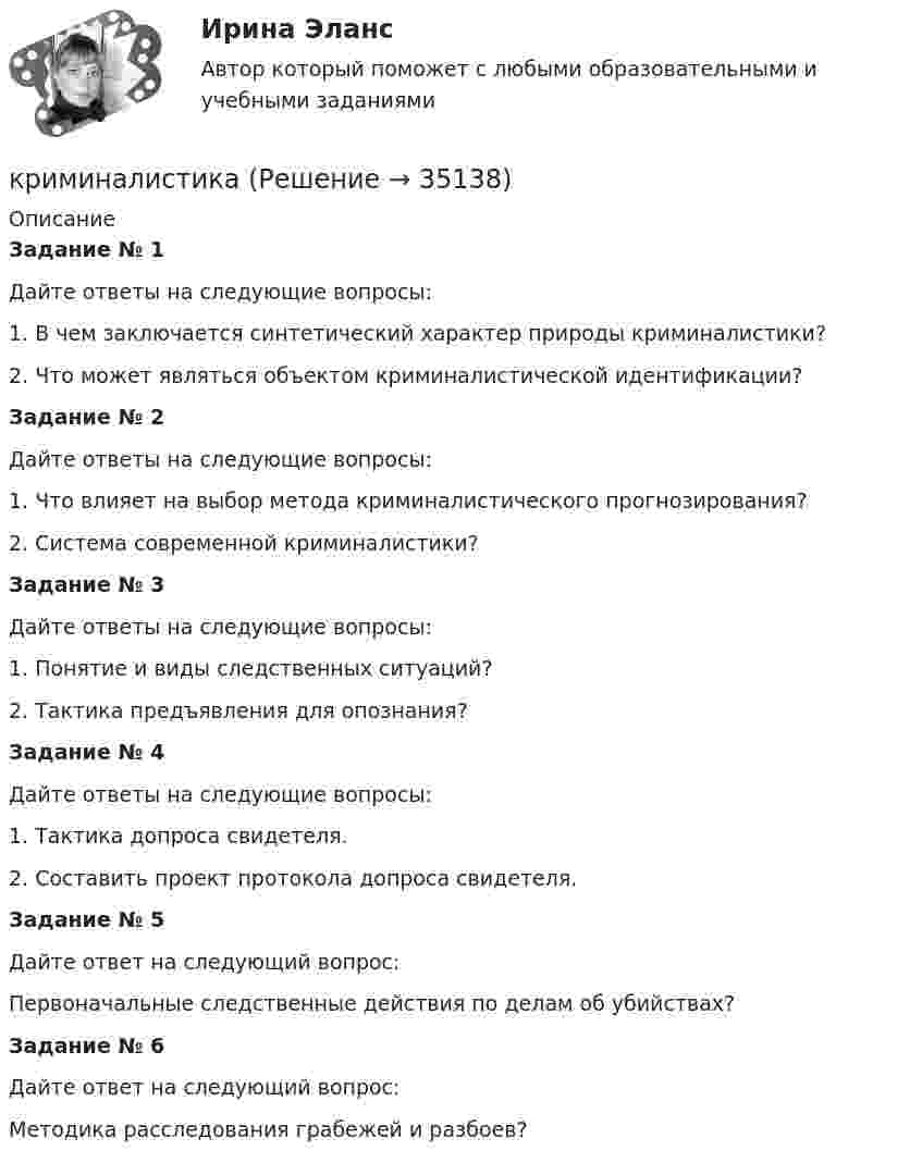      
          Описание
          Задание № 1Дайте ответы на следующие вопросы:1.     В чем заключается синтетический характер природы криминалистики?2.     Что может являться объектом криминалистической идентификации?Задание № 2Дайте ответы на следующие вопросы:1.     Что влияет на выбор метода криминалистического прогнозирования?2.     Система современной криминалистики? Задание № 3Дайте ответы на следующие вопросы:1.     Понятие и виды следственных ситуаций?2.     Тактика предъявления для опознания? Задание № 4Дайте ответы на следующие вопросы:1.     Тактика допроса свидетеля.2.     Составить проект протокола допроса свидетеля.Задание № 5Дайте ответ на следующий вопрос:Первоначальные следственные действия по делам об убийствах?Задание № 6Дайте ответ на следующий вопрос:Методика расследования грабежей и разбоев?  
            
            
            криминалистикакриминалистика криминалистика КриминалистикаКриминалистикаКриминалистикаКриминалистикаКривошип ОА, вращающийся вокруг неподвижной оси О, приводит в движение через посредство шатуна АВ ползун В, перемещаюшийся по прямолинейным направляющим. Приняв точку А за полюс, сравните величины скоростей точек В и С относительно полюса.  Кризис-диагностика хозяйствующих субъектов (тест с ответами) 40 вопросов 88,25%Кризис-диагностика хозяйствующих субъектов (тест с ответами) 40 вопросов 96,04%... - кризисная ситуация, обусловленная факторами, не зависящими от конкретной организации работодателя.... - кризисная ситуация, обусловленная факторами, прямо зависящими от конкретной организации работодателя.Кризисные явления в развитии античных Олимпийских игр были обусловлены …криминалистика