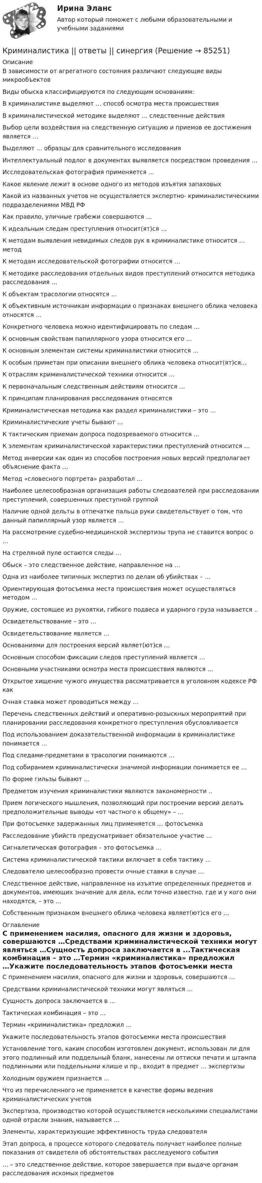     
            Описание
            В зависимости от агрегатного состояния различают следующие виды микрообъектовВиды обыска классифицируются по следующим основаниям:В криминалистике выделяют … способ осмотра места происшествияВ криминалистической методике выделяют … следственные действияВыбор цели воздействия на следственную ситуацию и приемов ее достижения является …Выделяют … образцы для сравнительного исследованияИнтеллектуальный подлог в документах выявляется посредством проведения …Исследовательская фотография применяется …Какое явление лежит в основе одного из методов изъятия запаховыхКакой из названных учетов не осуществляется экспертно- криминалистическими подразделениями МВД РФКак правило, уличные грабежи совершаются …К идеальным следам преступления относит(ят)ся …К методам выявления невидимых следов рук в криминалистике относится … методК методам исследовательской фотографии относится …К методике расследования отдельных видов преступлений относится методика расследования …К объектам трасологии относятся …К объективным источникам информации о признаках внешнего облика человека относятся …Конкретного человека можно идентифицировать по следам …К основным свойствам папиллярного узора относится его …К основным элементам системы криминалистики относится …К особым приметам при описании внешнего облика человека относит(ят)ся…К отраслям криминалистической техники относится …К первоначальным следственным действиям относится …К принципам планирования расследования относятсяКриминалистическая методика как раздел криминалистики – это …Криминалистические учеты бывают …К тактическим приемам допроса подозреваемого относится …К элементам криминалистической характеристики преступлений относится …Метод инверсии как один из способов построения новых версий предполагает объяснение факта …Метод «словесного портрета» разработал ...Наиболее целесообразная организация работы следователей при расследовании преступлений, совершенных преступной группойНаличие одной дельты в отпечатке пальца руки свидетельствует о том, что данный папиллярный узор является …На рассмотрение судебно-медицинской экспертизы трупа не ставится вопрос о …На стреляной пуле остаются следы …Обыск – это следственное действие, направленное на …Одна из наиболее типичных экспертиз по делам об убийствах – …  Ориентирующая фотосъемка места происшествия может осуществляться методом …Оружие, состоящее из рукоятки, гибкого подвеса и ударного груза называется ..Освидетельствование – это …Освидетельствование является …Основаниями для построения версий являет(ют)ся …Основным способом фиксации следов преступлений является …Основными участниками осмотра места происшествия являются …Открытое хищение чужого имущества рассматривается в уголовном кодексе РФ какОчная ставка может проводиться между …Перечень следственных действий и оперативно-розыскных мероприятий при планировании расследования конкретного преступления обусловливаетсяПод использованием доказательственной информации в криминалистике понимается …Под следами-предметами в трасологии понимаются …Под собиранием криминалистически значимой информации понимается ее …По форме гильзы бывают …Предметом изучения криминалистики являются закономерности ..Прием логического мышления, позволяющий при построении версий делать предположительные выводы «от частного к общему» – …При фотосъемке задержанных лиц применяется … фотосъемкаРасследование убийств предусматривает обязательное участие …Сигналетическая фотография – это фотосъемка …Система криминалистической тактики включает в себя тактику …Следователю целесообразно провести очные ставки в случае …Следственное действие, направленное на изъятие определенных предметов и документов, имеющих значение для дела, если точно известно, где и у кого они находятся, – это …Собственным признаком внешнего облика человека являет(ют)ся его … 
            Оглавление
            С применением насилия, опасного для жизни и здоровья, совершаются …Средствами криминалистической техники могут являться …Сущность допроса заключается в ...Тактическая комбинация – это …Термин «криминалистика» предложил …Укажите последовательность этапов фотосъемки места происшествияУстановление того, каким способом изготовлен документ, использован ли для этого подлинный или поддельный бланк, нанесены ли оттиски печати и штампа подлинными или поддельными клише и пр., входит в предмет … экспертизыХолодным оружием признается …Что из перечисленного не применяется в качестве формы ведения криминалистических учетовЭкспертиза, производство которой осуществляется несколькими специалистами одной отрасли знания, называется …Элементы, характеризующие эффективность труда следователяЭтап допроса, в процессе которого следователь получает наиболее полные показания от свидетеля об обстоятельствах расследуемого события… – это следственное действие, которое завершается при выдаче органам расследования искомых предметов  
            
            
            Криминалистика (ответы на тесты Синергия 5 семестр)Криминалистика || ответы || синергия💯 Криминалистика (правильные ответы на тест Синергия / МОИ / МТИ / МосАП)💯 Криминалистика (правильные ответы на тест Синергия / МОИ / МТИ / МосАП, август 2023)Криминалистика. Практическое задание. ММУ.Криминалистика Промежуточные тесты 1-9Криминалистика Промежуточные тесты 6-10 МФПУ СинергияКриминалистика ОСЭК Правоохранительная деятельностьКРИМИНАЛИСТИКА (ответы на тест) ММУКриминалистика - Ответы на тест СинергияКриминалистика (Ответы на тест Синергия/МОИ/ МТИ)💯 Криминалистика (ответы на тест Синергия / МОИ / МТИ / МосАП, октябрь 2023)Криминалистика (Ответы на тест СИНЕРГИЯ / МТИ / МОИ)⭐ Криминалистика (ответы на тест Синергия / МТИ / МосАП, август 2022)