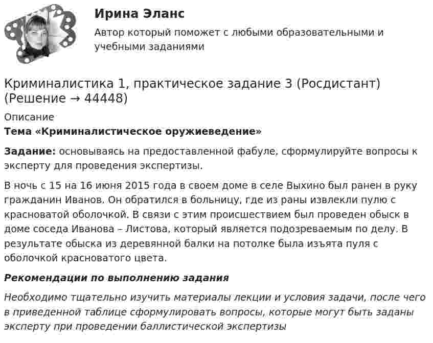      
            Описание
            Тема «Криминалистическое оружиеведение» Задание: основываясь на предоставленной фабуле, сформулируйте вопросы к эксперту для проведения экспертизы. 	В ночь с 15 на 16 июня 2015 года в своем доме в селе Выхино был ранен в руку гражданин Иванов. Он обратился в больницу, где из раны извлекли пулю с красноватой оболочкой. В связи с этим происшествием был проведен обыск в доме соседа Иванова – Листова, который является подозреваемым по делу. В результате обыска из деревянной балки на потолке была изъята пуля с оболочкой красноватого цвета. Рекомендации по выполнению задания Необходимо тщательно изучить материалы лекции и условия задачи, после чего в приведенной таблице сформулировать вопросы, которые могут быть заданы эксперту при проведении баллистической экспертизы  
            
            
            Криминалистика 1  Практическое задание 3Криминалистика 1, практическое задание 3 (Росдистант) Криминалистика 1 Практическое задание 4Криминалистика 1, практическое задание 4 (Росдистант) Криминалистика 2Криминалистика 2Криминалистика 2023 г. МФПУ Синергия Криминалистика 1Криминалистика 1Криминалистика 1💯 Криминалистика [18 тем] (правильные ответы на тест Синергия / МОИ / МТИ / МосАП)Криминалистика 1. Практическое задание 1Криминалистика 1, практическое задание 1 (Росдистант) Криминалистика 1 Практическое задание 2