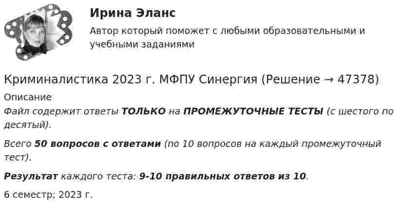     
            Описание
            Файл содержит ответы ТОЛЬКО на ПРОМЕЖУТОЧНЫЕ ТЕСТЫ (с шестого по десятый).Всего 50 вопросов с ответами (по 10 вопросов на каждый промежуточный тест). Результат каждого теста: 9-10 правильных ответов из 10. 6 семестр; 2023 г.  
            
            
            Криминалистика 2Криминалистика 2023 г. МФПУ Синергия Криминалистика 2 итоговый тест Криминалистика 2. Практические задания 1,2,3,5,6. Росдистант. Криминалистика 5 промежуточных + Итоговый ( 5 семестр)Криминалистика. 5 промежуточных тестов + 1 итоговыйКриминалистика 5 семестр Синергия 2023, промежуточный 5 тем и итоговый тест ответыКриминалистика 1, практическое задание 1 (Росдистант) Криминалистика 1 Практическое задание 2Криминалистика 1, практическое задание 2 (Росдистант) Криминалистика 1  Практическое задание 3Криминалистика 1, практическое задание 3 (Росдистант) Криминалистика 1 Практическое задание 4Криминалистика 1, практическое задание 4 (Росдистант) 