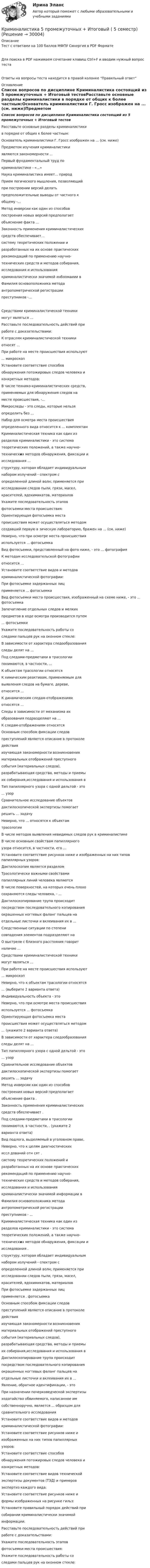      
          Описание
          Тест с ответами на 100 баллов МФПУ Синергия в PDF ФорматеДля поиска в PDF нажимаем сочетание клавиш Ctrl+F и вводим нужный вопрос тестаОтветы на вопросы теста находится в правой колонке Правильный ответ 
          Оглавление
          Список вопросов по дисциплине Криминалистика состоящий из 5 промежуточных + Итоговый тестовРасставьте основные разделы криминалистики в порядке от общих к более частным:Основатель криминалистики Г. Гросс изображен на ... (см. ниже)Предметом изучения криминалистики являются закономерности ...Первый фундаментальный труд по криминалистике - «...»	Наука криминалистика имеет... природПрием логического мышления, позволяющий при построении версий делать предположительные выводы от частного к общему -...Метод инверсии как один из способов построения новых версий предполагает объяснение факта ...Законность применения криминалистических средств обеспечивает...систему теоретических положении и разработанных на их основе практических рекомендаций по применению научно- технических средств и методов собирания, исследования и использования криминалистически значимой инбоомаиии вФамилия основоположника метода антропометрической регистрации преступников -... Средствами криминалистической техники могут являться ...Расставьте последовательность действий при работе с доказательствами:К отраслям криминалистической техники относят ...При работе на месте происшествия используют ... микроскопУстановите соответствие способов обнаружения потожировых следов человека и конкретных методов:В числе технико-криминалистических средств, применяемых для обнаружения следов на месте происшествия, -...Микроследы - это следы, которые нельзя определить без ...Набор для осмотра места происшествия определенного вида относится к ... комплектамКриминалистическая техника как один из разделов криминалистики - это система теоретических положений, а также научно- технических методов обнаружения, фиксации и исследования ...структуру, которая обладает индивидуальным набором излучений - спектром с определенной длиной волн; применяется при исследовании следов пыли, грязи, масел, красителей, ядохимикатов, материаловУкажите последовательность этапов фотосъемки места происшествия:Ориентирующая фотосъемка места происшествия может осуществляться методомсоздавший первую в зическую лабораторию, бражен на ... (см. ниже)Неверно, что при осмотре места происшествия используется ... фотосъемкаВид фотосъемки, представленный на фото ниже, - это ... фотографияК методам исследовательской фотографии относится ...Установите соответствие видов и методов криминалистической фотографии:При фотосъемке задержанных лиц применяется ... фотосъемкаВид фотосъемки места происшествия, изображенный на схеме ниже, - это ... фотосъемкаЗапечатление отдельных следов и мелких предметов в ходе осмотра производится путем ... фотосъемкиУкажите последовательность работы со следами пальцев рук на оконном стекле:В зависимости от характера следообразования следы делят на ...Под следами-предметами в трасологии понимаются, в частности, ...К объектам трасологии относятсяК химическим реактивам, применяемым для выявления следов на бумаге, дереве, относится ...К динамическим следам-отображениям относятся ...Следы в зависимости от механизма их образования подразделяют на ...К следам-отображениям относятсяОсновным способом фиксации следов преступлений является описание в протоколе действия изучающая закономерности возникновения материальных отображений преступного события (материальных следов), разрабатывающая средства, методы и приемы их собирания,исследования и использования вТип папиллярного узора с одной дельтой - это ... узорСравнительное исследование объектов дактилоскопической экспертизы помогает решить ... задачуНеверно, что ... относятся к объектам трасологииВ числе методов выявления невидимых следов рук в криминалистикеВ числе основным свойствам папиллярного узора относится, в частности, его ...Установите соответствие рисунков ниже и изображенных на них типов папиллярных узоров:	Дактилоскопия является разделомТрасологически важными свойствами папиллярных линий человека являютсяВ числе поверхностей, на которых очень плохо сохраняются следы человека, - ...Дактилоскопирование трупа происходит посредством последовательного копирования окрашенных ногтевых фаланг пальцев на отдельные листочки и вклеивания их в ... Следственные ситуации по степени совпадения элементов подразделяют наО выстреле с близкого расстояния говорит наличие ...Средствами криминалистической техники могут являться ...При работе на месте происшествия используют ... микроскопНеверно, что к объектам трасологии относятся ... (выберите 2 варианта ответа)	Индивидуальность объекта - этоНеверно, что при осмотре места происшествия используется ... фотосъемкаОриентирующая фотосъемка места происшествия может осуществляться методом ... (укажите 2 варианта ответа)В зависимости от характера следообразования следы делят на ...Тип папиллярного узора с одной дельтой - это ... узорСравнительное исследование объектов дактилоскопической экспертизы помогает решить ... задачуМетод инверсии как один из способов построения новых версий предполагает объяснение факта .Законность применения криминалистических средств обеспечивает .Под следами-предметами в трасологии понимаются, в частности, . (укажите 2 варианта ответа)Вид подлога, выделяемый в уголовном праве,Неверно, что к целям диагностических иссл дований отн сят .систему теоретических положений и разработанных на их основе практических рекомендаций по применению научно- технических средств и методов собирания, исследования и использования криминалистически значимой информации вФамилия основоположника метода антропометрической регистрации преступников - ...Криминалистическая техника как один из разделов криминалистики - это система теоретических положений, а также научно- технических методов обнаружения, фиксации и исследования .структуру, которая обладает индивидуальным набором излучений - спектром с определенной длиной волн; применяется при исследовании следов пыли, грязи, масел, красителей, ядохимикатов, материаловПри фотосъемке задержанных лиц применяется . фотосъемкаОсновным способом фиксации следов преступлений является описание в протоколе действия изучающая закономерности возникновения материальных отображений преступного события (материальных следов), разрабатывающая средства, методы и приемы их собирания,исследования и использования вДактилоскопирование трупа происходит посредством последовательного копирования окрашенных ногтевых фаланг пальцев на отдельные листочки и вклеивания их в ...	Явление, обратное идентификации, - этоПри назначении почерковедческой экспертизы ходатайство обвиняемого, написанное им собственноручно, является ... образцом для сравнительного исследованияУстановите соответствие видов и методов криминалистической фотографии:Установите соответствие рисунков ниже и изображенных на них типов папиллярных узоров:Установите соответствие способов обнаружения потожировых следов человека и конкретных методов:Установите соответствие видов технической экспертизы документов (ТЭД) и примеров экспертиз каждого вида:Установите соответствие рисунков ниже и формы изображенных на рисунке гильз: Установите правильный порядок действий при собирании криминалистически значимой информации:Расставьте последовательность действий при работе с доказательствами:Укажите последовательность этапов фотосъемки места происшествия:Укажите последовательность работы со следами пальцев рук на оконном стекле: 
            
            
             Криминалистика 2. Практические задания 1,2,3,5,6. Росдистант. Криминалистика 5 промежуточных + Итоговый ( 5 семестр)Криминалистика. 5 промежуточных тестов + 1 итоговыйКриминалистика 5 семестр Синергия 2023, промежуточный 5 тем и итоговый тест ответыКриминалистика 5 семестр . Синергия .юриспруденция. тест с ответами💯 Криминалистика [5 тем] (ответы на тесты Синергия / МТИ / МосАП, апрель 2023)💯 Криминалистика [5 тем] (ответы на тесты Синергия / МТИ / МосАП, февраль 2023)Криминалистика 1  Практическое задание 3Криминалистика 1, практическое задание 3 (Росдистант) Криминалистика 1 Практическое задание 4Криминалистика 1, практическое задание 4 (Росдистант) Криминалистика 2Криминалистика 2Криминалистика 2023 г. МФПУ Синергия 