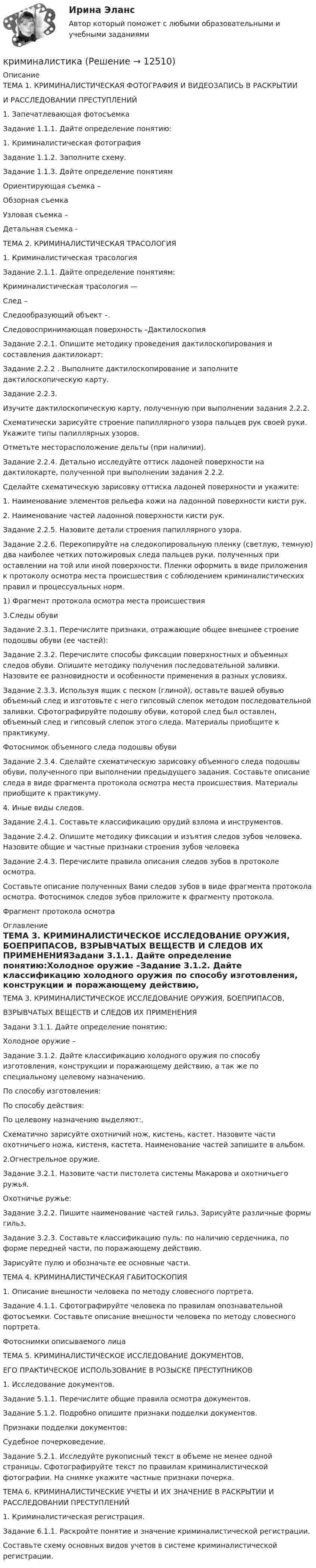      
          Описание
           ТЕМА 1. КРИМИНАЛИСТИЧЕСКАЯ ФОТОГРАФИЯ И ВИДЕОЗАПИСЬ В РАСКРЫТИИ И РАССЛЕДОВАНИИ ПРЕСТУПЛЕНИЙ1.	Запечатлевающая фотосъемкаЗадание 1.1.1.  Дайте определение понятию:1. Криминалистическая фотография Задание 1.1.2.  Заполните схему.Задание 1.1.3. Дайте определение понятиямОриентирующая съемка – Обзорная съемка Узловая съемка –  Детальная съемка - ТЕМА 2. КРИМИНАЛИСТИЧЕСКАЯ ТРАСОЛОГИЯ1.	Криминалистическая трасологияЗадание 2.1.1.  Дайте определение понятиям:Криминалистическая трасология — След – Следообразующий объект –.Следовоспринимающая поверхность –ДактилоскопияЗадание 2.2.1. Опишите методику проведения дактилоскопирования и составления дактилокарт:Задание 2.2.2 .  Выполните дактилоскопирование и заполните дактилоскопическую карту.Задание 2.2.3.Изучите дактилоскопическую карту, полученную при выполнении задания 2.2.2. Схематически зарисуйте строение папиллярного узора пальцев рук своей руки. Укажите типы папиллярных узоров. Отметьте месторасположение дельты (при наличии).  Задание 2.2.4. Детально исследуйте оттиск ладоней поверхности на дактилокарте, полученной при выполнении задания 2.2.2. Сделайте схематическую зарисовку оттиска ладоней поверхности и укажите:1.	Наименование элементов рельефа кожи на ладонной поверхности кисти рук.2.	Наименование частей ладонной поверхности кисти рук.Задание 2.2.5.  Назовите детали строения папиллярного узора.Задание 2.2.6. Перекопируйте на следокопировальную пленку (светлую, темную) два наиболее четких потожировых следа пальцев руки, полученных при оставлении на той или иной поверхности. Пленки оформить в виде приложения к протоколу осмотра места происшествия с соблюдением криминалистических правил и процессуальных норм.1) Фрагмент протокола осмотра места происшествия3.Следы обувиЗадание 2.3.1. Перечислите признаки, отражающие общее внешнее строение подошвы обуви (ее частей):Задание 2.3.2. Перечислите способы фиксации поверхностных и объемных следов обуви. Опишите методику получения последовательной заливки. Назовите ее разновидности и особенности применения в разных условиях.Задание 2.3.3. Используя ящик с песком (глиной), оставьте вашей обувью объемный след и изготовьте с него гипсовый слепок методом последовательной заливки. Сфотографируйте подошву обуви, которой след был оставлен, объемный след и гипсовый слепок этого следа. Материалы приобщите к практикуму.Фотоснимок объемного следа подошвы обувиЗадание 2.3.4. Сделайте схематическую зарисовку объемного следа подошвы обуви, полученного при выполнении предыдущего задания. Составьте описание следа в виде фрагмента протокола осмотра места происшествия. Материалы приобщите к практикуму.4. Иные виды следов.Задание 2.4.1. Составьте классификацию орудий взлома и инструментов.Задание 2.4.2. Опишите методику фиксации и изъятия следов зубов человека. Назовите общие и частные признаки строения зубов человекаЗадание 2.4.3. Перечислите правила описания следов зубов в протоколе осмотра.Составьте описание полученных Вами следов зубов в виде фрагмента протокола осмотра. Фотоснимок следов зубов приложите к фрагменту протокола.Фрагмент протокола осмотра 
          Оглавление
          ТЕМА 3. КРИМИНАЛИСТИЧЕСКОЕ ИССЛЕДОВАНИЕ ОРУЖИЯ, БОЕПРИПАСОВ, ВЗРЫВЧАТЫХ ВЕЩЕСТВ И СЛЕДОВ ИХ ПРИМЕНЕНИЯЗадани 3.1.1. Дайте определение понятию:Холодное оружие –Задание 3.1.2. Дайте классификацию холодного оружия по способу изготовления, конструкции и поражающему действию, а так же по специальному целевому назначению.По способу изготовления: По способу действия:По целевому назначению выделяют:.Схематично зарисуйте охотничий нож, кистень, кастет. Назовите части охотничьего ножа, кистеня, кастета. Наименование частей запишите в альбом.2.Огнестрельное оружие.Задание 3.2.1. Назовите части пистолета системы Макарова и охотничьего ружья.Охотничье ружье: Задание 3.2.2. Пишите наименование частей гильз. Зарисуйте различные формы гильз.Задание 3.2.3. Составьте классификацию пуль: по наличию сердечника, по форме передней части, по поражающему действию.Зарисуйте пулю и обозначьте ее основные части.ТЕМА 4. КРИМИНАЛИСТИЧЕСКАЯ ГАБИТОСКОПИЯ1.	Описание внешности человека по методу словесного портрета.Задание 4.1.1. Сфотографируйте человека по правилам опознавательной фотосъемки. Составьте описание внешности человека по методу словесного портрета.Фотоснимки описываемого лицаТЕМА 5. КРИМИНАЛИСТИЧЕСКОЕ ИССЛЕДОВАНИЕ ДОКУМЕНТОВ, ЕГО ПРАКТИЧЕСКОЕ ИСПОЛЬЗОВАНИЕ В РОЗЫСКЕ ПРЕСТУПНИКОВ1.	Исследование документов.Задание 5.1.1. Перечислите общие правила осмотра документов.Задание 5.1.2. Подробно опишите признаки подделки документов.Признаки подделки документов: Судебное почерковедение.Задание 5.2.1. Исследуйте рукописный текст в объеме не менее одной страницы. Сфотографируйте текст по правилам криминалистической фотографии. На снимке укажите частные признаки почерка.ТЕМА 6. КРИМИНАЛИСТИЧЕСКИЕ УЧЕТЫ И ИХ ЗНАЧЕНИЕ В РАСКРЫТИИ И РАССЛЕДОВАНИИ ПРЕСТУПЛЕНИЙ1.	Криминалистическая регистрация.Задание 6.1.1. Раскройте понятие и значение криминалистической регистрации. Составьте схему основных видов учетов в системе криминалистической регистрации. 
            
            
            криминалистика криминалистика КриминалистикаКриминалистикаКриминалистикаКриминалистикаКриминалистика 1Кризис-диагностика хозяйствующих субъектов (тест с ответами) 40 вопросов 88,25%Кризис-диагностика хозяйствующих субъектов (тест с ответами) 40 вопросов 96,04%... - кризисная ситуация, обусловленная факторами, не зависящими от конкретной организации работодателя.... - кризисная ситуация, обусловленная факторами, прямо зависящими от конкретной организации работодателя.Кризисные явления в развитии античных Олимпийских игр были обусловлены …криминалистикакриминалистика