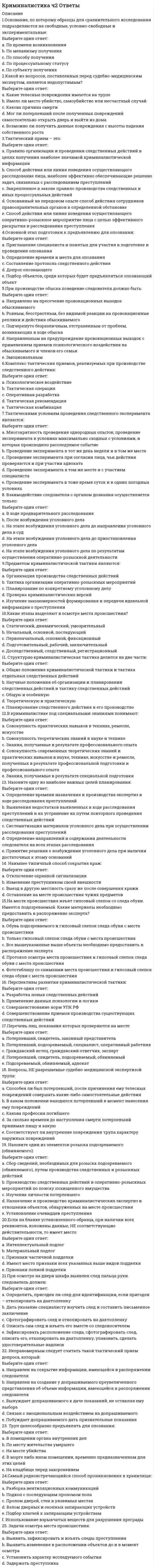     
          Описание
          Ответы на 2 теста по этому предмету. Один из них сдан на 90 баллов, второй на 83 балла. Каждый тест состоит из 30 вопросов. Верные ответы выделены ЖЕЛТЫМ цветом.После покупки, вы получите файл с ответами на вопросы, которые указаны ниже:Год формирования базы ответов: конец 2021. 
          Оглавление
          Первый	 тест на 90 баллов: 1. При исследовании следов пыли, грязи, масел, красителей, ядохимикатов, материалов документов, металлических пломб, следов выстрела и др. применяется … Тип ответа: Одиночный выбор1. хроматография2. спектральный анализ3. физико-химические исследование 2. Учение о следах и запахах, применение в криминалистике для идентификации личности, – это … Тип ответа: Одиночный выбор1. одорология2. трасология3. габитоскопия 3. Совокупность сведений, знаний об определенном виде или группе преступлений, полученных в результате специальных исследований, обусловливающая методические рекомендации и в конечном счете способствующая расследованию, раскрытий и предупреждению преступлений, - это … характеристика преступления Тип ответа: Текстовый ответОтвет: криминалистическая 4. Под … понимается определение цели тактического воздействия на сложившуюся следственную ситуацию тактического характера в целом или на ее отдельные компоненты Тип ответа: Одиночный выбор1. тактическим воздействием 2. тактическим приемом3. тактической рекомендацией4. тактической операцией5. тактическим решением  5. Предметом криминалистической методики расследования … Тип ответа: Одиночный выбор1. является стратегический риск2. является тактический риск3. могут являться и тактический, и стратегический риски 6. Дела о преступлениях, совершенных тайно, … Тип ответа: Одиночный выбор1. достаточно расследовать2. необходимо раскрывать, а не просто расследовать3. вести в целом даже проще, чем о так называемых очевидных преступлениях 7. … – это совокупность приборов, технических устройств, наборов инструментов и материалов, которые разрабатываются, приспосабливаются и используются в решении задач собирания, исследования, накопления, систематизации и использования криминалистически значимой информации Тип ответа: Текстовый ответОтвет: Криминалистическая техника 8. Предметом криминалистической тактики … Тип ответа: Одиночный выбор1. является только стратегический риск2. является лишь тактический риск3. могут являться как тактический, так и стратегический риски 9. Материально отображаемые следы преступлений образно называют «… свидетелями» Тип ответа: Текстовый ответОтвет: немыми 10. Основными и обязательным способом фиксации следов и иных вещественных доказательств является … Тип ответа: Одиночный выбор1. их описание в протоколе следственного действия, которое должно быть полным, точным и понятным2. их фиксация в материалах оперативной деятельности, где отмечается только самые важные, ключевые моменты3. подготовка фото- и видеоматериалов 11. … - метод разделения и анализа объектов (смесей веществ), основанный на распределении их компонентов между двумя фазами: неподвижной и подвижной, протекающей через неподвижную Тип ответа: Текстовый ответОтвет: Хроматография  12. По отношениям между участниками следственные ситуации подразделяются на … Тип ответа: Одиночный выбор1. конфликтные и бесконфликтные2. начальные, промежуточные и конечные3. благоприятные и неблагоприятные для расследования4. простые и сложные 13. Криминалистическая тактика разрабатывает …, которые представляют собой научно-обоснованные и апробированные практикой советы, касающиеся выбора и применения при производстве расследования или судебного следствия тактических приемов Тип ответа: Текстовый ответОтвет: тактические приемы 14. … – это специфическое поведение следователя в ходе расследования, направленное на решение задач, отягощенных объективной вероятностью их недостижения, и содержащее возможность наступления отрицательного результата или отрицательных последствий Тип ответа: Текстовый ответОтвет: Следственный риск 15. Ст. 186 Уголовно-процессуального кодекса РФ регламентирует … Тип ответа: Одиночный выбор1. дополнительную и повторную судебные экспертизы2. порядок производства осмотра3. порядок направления материалов уголовного дела для производства судебной экспертизы4. контроль и запись переговоров 16. Федеральный закон № 3-ФЗ «О полиции» был принят в … Тип ответа: Одиночный выбор1. 2011 г. 2. 2013 г.3. 2009 г. 17. Особенная, или функциональная, часть криминалистической тактики содержит … Тип ответа: Множественный выбор1. рекомендации по использованию в расследовании помощи специалистов и общественности2. тактические приемы и рекомендации по проведению отдельных процессуальных действий3. выяснение связей и зависимостей между тактикой как разделом криминалистики и практикой борьбы с преступностью4. определение системы криминалистической тактики и содержания тактики процессуального действия 18. В зависимости от источника происхождения (возникновения) технико-криминалистические методы и средства условно подразделяются на … группы Тип ответа: Одиночный выбор1. две 2. три3. четыре 19. Тактическая комбинация – это … Тип ответа: Одиночный выбор1. совокупность следственных действий, проводимых при расследовании2. сочетание различных тактических приемов, объединенных единой целью для решения конкретной тактической задачи в рамках одного или нескольких следственных действий3. сочетание следственных действий и оперативно-розыскных мероприятий при расследовании преступлений 20. Порядок назначения и проведения судебных экспертиз регламентируется в … Уголовно-процессуального кодекса РФ Тип ответа: Одиночный выбор1. Гл. 102. Гл. 143. Гл. 274. Гл. 34 21. В Министерстве Внутренних Дел РФ (МВД РФ) сформировалась довольно разветвленная экспертно-криминалистическая служба, имеющая много подразделений (управлений, отделов, отделений и групп), а возглавляет систему этих подразделений … РФ Тип ответа: Одиночный выбор1. государственное учреждение Экспертно-криминалистический центр (ГУ ЭКЦ) при МВД РФ2. министр внутренних дел РФ3. Главное управление МВД РФ4. Генеральная прокуратура РФ 22. Ситуации, грозящие провалом замысла следователя, возможностью наступления отрицательного результата действий, - это ситуации … риска Тип ответа: Текстовый ответОтвет: тактического 23. Криминалистическая методика – это раздел криминалистики, представляющий собой … Тип ответа: Одиночный выбор1. систему научных положений и разработанных на основе рекомендаций по раскрытию и расследованию преступлений определенных видов групп2. совокупность сведений, знаний об определенном виде или группе преступлений, полученных в результате специальных исследований3. совокупность приборов, технических устройств и т.п., которые разрабатываются, приспосабливаются и используются в решении задач собирания, исследования, накопления, систематизации и использования криминалистически значимой информации  24. Частные криминалистические методики складываются … Тип ответа: Одиночный выбор1. в результате научных исследований, обобщений следственной практики и анализа соответствующей литературы2. исключительно в результате научных исследований3. из работы с научно-информационной теоретической базой и анализа литературы 25. Условно можно выделить два уровня криминалистического обеспечения – созидательный и … Тип ответа: Одиночный выбор1. деятельный2. формальный3. субъективный4. исследовательский5. аналитический 26. Общая, или теоретическая, часть криминалистической тактики содержит … Тип ответа: Множественный выбор1. определение системы криминалистической тактики и содержания тактики процессуального действия2. тактические приемы и рекомендации по проведению отдельных процессуальных действий3. основные понятия тактики4. принципы осуществления в процессе расследования мероприятий организационно-планового и технического характера 27. Общие теоретические положения криминалистической методики расследования отдельных видов преступлений представляют собой … Тип ответа: Одиночный выбор1. анализ типичных для определенного вида преступлений версий и следственных действий, проводимых на первоначальном и последующем этапах расследования2. научно-информационно теоретическую базу, которая выполняет роль методологической основы познания закономерностей совершения всех или многих видов преступлений и их расследования3. изучение типовых механизмов совершения преступлений определенных видов и групп 28. Расположите в правильной последовательности этапы выполнения процессуального (следственного и судебного) действия: Тип ответа: Сортировка1. подготовка к проведению процессуального действия2. оценка полученных результатов3. проведение процессуального действия 4. фиксация хода и результатов процессуального действия Ответ: 1, 3, 4, 2 29. В 1995 г. был принят Федеральный закон … Тип ответа: Одиночный выбор1. «О государственной дактилоскопической регистрации в Российской Федерации»2. «Об оперативно-розыскной деятельности»3. «О государственной судебно-экспертной деятельности в РФ» 30. В федеральной таможенной службе РФ экспертно-криминалистическая служба начала формироваться в … Тип ответа: Одиночный выбор1. 1991 г.2. 1995 г.3. 1998 г.4. 2001 г.Второй тест на 83 балла:1. В федеральной таможенной службе РФ экспертно-криминалистическая служба начала формироваться в … Тип ответа: Одиночный выбор1. 1991 г.2. 1995 г.3. 1998 г.4. 2001 г. 2. Предметом криминалистической тактики … Тип ответа: Одиночный выбор1. является только стратегический риск2. является лишь тактический риск3. могут являться как тактический, так и стратегический риски 3. Федеральный закон № 3-ФЗ «О полиции» был принят в … Тип ответа: Одиночный выбор1. 2011 г. 2. 2013 г.3. 2009 г. 4. Под … понимается определение цели тактического воздействия на сложившуюся следственную ситуацию тактического характера в целом или на ее отдельные компоненты Тип ответа: Одиночный выбор1. тактическим воздействием 2. тактическим приемом3. тактической рекомендацией4. тактической операцией5. тактическим решением5. Учение о следах и запахах, применение в криминалистике для идентификации личности, – это … Тип ответа: Одиночный выбор1. одорология2. трасология3. габитоскопия 6. Особенная, или функциональная, часть криминалистической тактики содержит … Тип ответа: Множественный выбор1. рекомендации по использованию в расследовании помощи специалистов и общественности2. тактические приемы и рекомендации по проведению отдельных процессуальных действий3. выяснение связей и зависимостей между тактикой как разделом криминалистики и практикой борьбы с преступностью4. определение системы криминалистической тактики и содержания тактики процессуального действия 7. Порядок назначения и проведения судебных экспертиз регламентируется в … Уголовно-процессуального кодекса РФ Тип ответа: Одиночный выбор1. Гл. 102. Гл. 143. Гл. 274. Гл. 34 8. Основными и обязательным способом фиксации следов и иных вещественных доказательств является … Тип ответа: Одиночный выбор1. их описание в протоколе следственного действия, которое должно быть полным, точным и понятным2. их фиксация в материалах оперативной деятельности, где отмечается только самые важные, ключевые моменты3. подготовка фото- и видеоматериалов 9. При исследовании следов пыли, грязи, масел, красителей, ядохимикатов, материалов документов, металлических пломб, следов выстрела и др. применяется … Тип ответа: Одиночный выбор1. хроматография2. спектральный анализ3. физико-химические исследование 10. … – это специфическое поведение следователя в ходе расследования, направленное на решение задач, отягощенных объективной вероятностью их недостижения, и содержащее возможность наступления отрицательного результата или отрицательных последствий Тип ответа: Текстовый ответОтвет: Следственный риск 11. Частные криминалистические методики складываются … Тип ответа: Одиночный выбор1. в результате научных исследований, обобщений следственной практики и анализа соответствующей литературы2. исключительно в результате научных исследований3. из работы с научно-информационной теоретической базой и анализа литературы 12. Дела о преступлениях, совершенных тайно, … Тип ответа: Одиночный выбор1. достаточно расследовать2. необходимо раскрывать, а не просто расследовать3. вести в целом даже проще, чем о так называемых очевидных преступлениях 13. … – это совокупность приборов, технических устройств, наборов инструментов и материалов, которые разрабатываются, приспосабливаются и используются в решении задач собирания, исследования, накопления, систематизации и использования криминалистически значимой информации Тип ответа: Текстовый ответОтвет: Криминалистическая техника 14. Тактическая комбинация – это … Тип ответа: Одиночный выбор1. совокупность следственных действий, проводимых при расследовании2. сочетание различных тактических приемов, объединенных единой целью для решения конкретной тактической задачи в рамках одного или нескольких следственных действий3. сочетание следственных действий и оперативно-розыскных мероприятий при расследовании преступлений 15. В Министерстве Внутренних Дел РФ (МВД РФ) сформировалась довольно разветвленная экспертно-криминалистическая служба, имеющая много подразделений (управлений, отделов, отделений и групп), а возглавляет систему этих подразделений … РФ Тип ответа: Одиночный выбор1. государственное учреждение Экспертно-криминалистический центр (ГУ ЭКЦ) при МВД РФ2. министр внутренних дел РФ3. Главное управление МВД РФ4. Генеральная прокуратура РФ 16. Ст. 186 Уголовно-процессуального кодекса РФ регламентирует … Тип ответа: Одиночный выбор1. дополнительную и повторную судебные экспертизы2. порядок производства осмотра3. порядок направления материалов уголовного дела для производства судебной экспертизы4. контроль и запись переговоров 17. Материально отображаемые следы преступлений образно называют «… свидетелями» Тип ответа: Текстовый ответОтвет: немыми 18. Совокупность сведений, знаний об определенном виде или группе преступлений, полученных в результате специальных исследований, обусловливающая методические рекомендации и в конечном счете способствующая расследованию, раскрытий и предупреждению преступлений, – это … характеристика преступления Тип ответа: Текстовый ответОтвет: криминалистическая 19. В 1995 г. был принят Федеральный закон … Тип ответа: Одиночный выбор1. «О государственной дактилоскопической регистрации в Российской Федерации»2. «Об оперативно-розыскной деятельности»3. «О государственной судебно-экспертной деятельности в РФ» 20. По отношениям между участниками следственные ситуации подразделяются на … Тип ответа: Одиночный выбор1. конфликтные и бесконфликтные2. начальные, промежуточные и конечные3. благоприятные и неблагоприятные для расследования4. простые и сложные 21. Общая, или теоретическая, часть криминалистической тактики содержит … Тип ответа: Множественный выбор1. определение системы криминалистической тактики и содержания тактики процессуального действия2. тактические приемы и рекомендации по проведению отдельных процессуальных действий3. основные понятия тактики4. принципы осуществления в процессе расследования мероприятий организационно-планового и технического характера 22. … – метод разделения и анализа объектов (смесей веществ), основанный на распределении их компонентов между двумя фазами: неподвижной и подвижной, протекающей через неподвижную Тип ответа: Текстовый ответОтвет: Хроматография 23. Система частных методик расследования отдельных видов и групп преступлений представляют собой … Тип ответа: Одиночный выбор1. научно-информационно теоретическую базу, которая выполняет роль методологической основы познания закономерностей совершения всех или многих видов преступлений и их расследования2. изучение типовых механизмов совершения преступлений определенных видов и групп3. анализ типичных для определенного вида преступлений версий и следственных действий, проводимых на первоначальном и последующем этапах расследования 24. Общие теоретические положения криминалистической методики расследования отдельных видов преступлений представляют собой … Тип ответа: Одиночный выбор1. анализ типичных для определенного вида преступлений версий и следственных действий, проводимых на первоначальном и последующем этапах расследования2. научно-информационно теоретическую базу, которая выполняет роль методологической основы познания закономерностей совершения всех или многих видов преступлений и их расследования3. изучение типовых механизмов совершения преступлений определенных видов и групп 25. Ситуации, грозящие провалом замысла следователя, возможностью наступления отрицательного результата действий, – это ситуации … риска Тип ответа: Текстовый ответОтвет: тактического 26. Предметом криминалистической методики расследования … Тип ответа: Одиночный выбор1. является стратегический риск2. является тактический риск3. могут являться и тактический, и стратегический риски 27. Криминалистическая методика – это раздел криминалистики, представляющий собой … Тип ответа: Одиночный выбор1. систему научных положений и разработанных на основе рекомендаций по раскрытию и расследованию преступлений определенных видов групп2. совокупность сведений, знаний об определенном виде или группе преступлений, полученных в результате специальных исследований3. совокупность приборов, технических устройств и т.п., которые разрабатываются, приспосабливаются и используются в решении задач собирания, исследования, накопления, систематизации и использования криминалистически значимой информации  28. Условно можно выделить два уровня криминалистического обеспечения – созидательный и … Тип ответа: Одиночный выбор1. деятельный2. формальный3. субъективный4. исследовательский5. аналитический 29. Расположите в правильной последовательности этапы выполнения процессуального (следственного и судебного) действия: Тип ответа: Сортировка1. подготовка к проведению процессуального действия2. оценка полученных результатов3. проведение процессуального действия 4. фиксация хода и результатов процессуального действия Ответ: 1, 3, 4, 2 30. В зависимости от источника происхождения (возникновения) технико-криминалистические методы и средства условно подразделяются на … группы Тип ответа: Одиночный выбор1. две 2. три3. четыре 
            
            
            Криминалистическое обеспечение раскрытия и расследования преступлений. Новейший тест СИНЕРГИЯКриминалистическое обеспечение раскрытия и расследования преступлений (тест с ответами Синергия)Криминология.Тест Синергия 2020Криминология.Тест Синергия 2021гКриминология (тест с ответами Синергия)Критериальное уравнение, связывающее скорость перемещения частицы и скорость всплытия в воздушном потоке:Критерием отнесения страны к той или иной группе по уровню социально-экономического развития выступает …Кривошипно-ползунные механизмы отличаются длиной шатуна. Кривошип ОА вращается с постоянной угловой скоростью. В каком из механизмов угловое ускорение шатуна АВ в данный момент наибольшее? Кривошип ОА, вращающийся равномерно вокруг оси О, приводит в движение ползун В, движущийся по прямолинейным направляющим. Какая из точек А, В, С или М шатуна АМ имеет наибольшее по величине ускорение, если ОА = АВ? (kin3_2_46.jpg)Криминалистика. Ответы на тест Синергия. 2021Криминалистика. Ответы СинергияКриминалистика. Синергия. Ответы на тест.Криминалистика.Тест Синергия 2021гКриминалистика (тест с ответами Синергия)