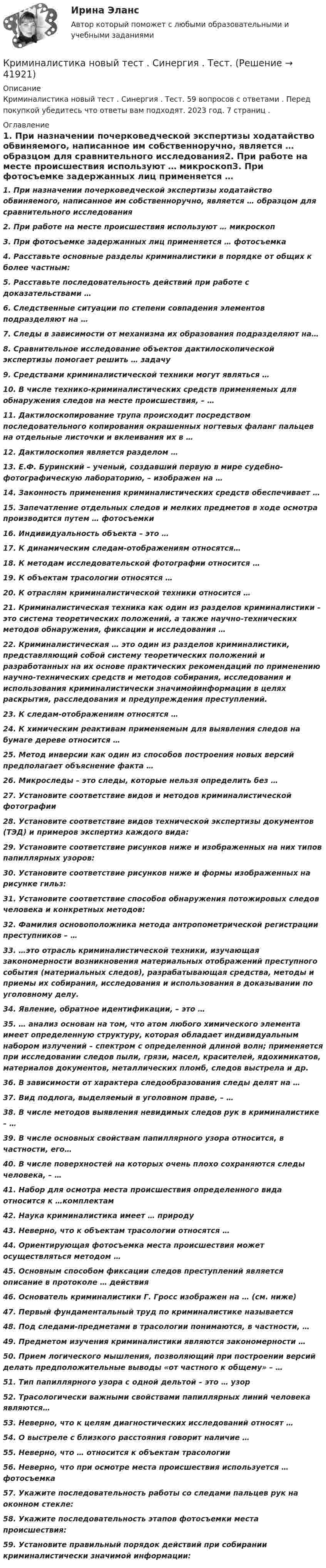      
          Описание
          Криминалистика новый тест . Синергия . Тест. 59 вопросов с ответами . Перед покупкой убедитесь что ответы вам подходят. 2023 год. 7 страниц . 
          Оглавление
          1.     При назначении почерковедческой экспертизы ходатайство обвиняемого, написанное им собственноручно, является … образцом для сравнительного исследования2.     При работе на месте происшествия используют … микроскоп3.     При фотосъемке задержанных лиц применяется … фотосъемка4.     Расставьте основные разделы криминалистики в порядке от общих к более частным:5.     Расставьте последовательность действий при работе с доказательствами …6.     Следственные ситуации по степени совпадения элементов подразделяют на …7.     Следы в зависимости от механизма их образования подразделяют на…8.     Сравнительное исследование объектов дактилоскопической экспертизы помогает решить … задачу9.     Средствами криминалистической техники могут являться …10.  В числе технико-криминалистических средств применяемых для обнаружения следов на месте происшествия, – …11.  Дактилоскопирование трупа происходит посредством последовательного копирования окрашенных ногтевых фаланг пальцев на отдельные листочки и вклеивания их в …12.  Дактилоскопия является разделом …13.  Е.Ф. Буринский – ученый, создавший первую в мире судебно-фотографическую лабораторию, – изображен на …14.  Законность применения криминалистических средств обеспечивает …15.  Запечатление отдельных следов и мелких предметов в ходе осмотра производится путем … фотосъемки16.  Индивидуальность объекта – это …17.  К динамическим следам-отображениям относятся…18.  К методам исследовательской фотографии относится …19.  К объектам трасологии относятся …20.  К отраслям криминалистической техники относится …21.  Криминалистическая техника как один из разделов криминалистики – это система теоретических положений, а также научно-технических методов обнаружения, фиксации и исследования …22.   Криминалистическая … это один из разделов криминалистики, представляющий собой систему теоретических положений и разработанных на их основе практических рекомендаций по применению научно-технических средств и методов собирания, исследования и использования криминалистически значимойинформации в целях раскрытия, расследования и предупреждения преступлений.23.  К следам-отображениям относятся …24.  К химическим реактивам применяемым для выявления следов на бумаге дереве относится …25.  Метод инверсии как один из способов построения новых версий предполагает объяснение факта …26.   Микроследы – это следы, которые нельзя определить без …27.  Установите соответствие видов и методов криминалистической фотографии28.  Установите соответствие видов технической экспертизы документов (ТЭД) и примеров экспертиз каждого вида:29.  Установите соответствие рисунков ниже и изображенных на них типов папиллярных узоров:30.  Установите соответствие рисунков ниже и формы изображенных на рисунке гильз:31.  Установите соответствие способов обнаружения потожировых следов человека и конкретных методов:32.  Фамилия основоположника метода антропометрической регистрации преступников – …33.  …это отрасль криминалистической техники, изучающая закономерности возникновения материальных отображений преступного события (материальных следов), разрабатывающая средства, методы и приемы их собирания, исследования и использования в доказывании по уголовному делу.34.  Явление, обратное идентификации, – это … 35.  … анализ основан на том, что атом любого химического элемента имеет определенную структуру, которая обладает индивидуальным набором излучений – спектром с определенной длиной волн; применяется при исследовании следов пыли, грязи, масел, красителей, ядохимикатов, материалов документов, металлических пломб, следов выстрела и др.36.  В зависимости от характера следообразования следы делят на …37.  Вид подлога, выделяемый в уголовном праве, – …38.  В числе методов выявления невидимых следов рук в криминалистике – …39.  В числе основных свойствам папиллярного узора относится, в частности, его…40.  В числе поверхностей на которых очень плохо сохраняются следы человека, – …41.  Набор для осмотра места происшествия определенного вида относится к …комплектам 42.  Наука криминалистика имеет … природу43.  Неверно, что к объектам трасологии относятся … 44.  Ориентирующая фотосъемка места происшествия может осуществляться методом …45.  Основным способом фиксации следов преступлений является описание в протоколе … действия46.  Основатель криминалистики Г. Гросс изображен на … (см. ниже)47.  Первый фундаментальный труд по криминалистике называется48.  Под следами-предметами в трасологии понимаются, в частности, … 49.  Предметом изучения криминалистики являются закономерности …50.  Прием логического мышления, позволяющий при построении версий делать предположительные выводы «от частного к общему» – …51.  Тип папиллярного узора с одной дельтой – это … узор52.  Трасологически важными свойствами папиллярных линий человека являются…53.  Неверно, что к целям диагностических исследований относят …54.  О выстреле с близкого расстояния говорит наличие …55.  Неверно, что … относится к объектам трасологии56.  Неверно, что при осмотре места происшествия используется … фотосъемка57.  Укажите последовательность работы со следами пальцев рук на оконном стекле:58.  Укажите последовательность этапов фотосъемки места происшествия:59.  Установите правильный порядок действий при собирании криминалистически значимой информации: 
            
            
            Криминалистика МФПУ Синергия 2024 г Криминалистика новый тест . Синергия . Тест.Криминалистика (новый) тест с ответами Синергия/МОИ/ МТИ /МОСАПКриминалистика ОСЭК Правоохранительная деятельностьКРИМИНАЛИСТИКА (ответы на тест) ММУКриминалистика - Ответы на тест СинергияКриминалистика (Ответы на тест Синергия/МОИ/ МТИ)Криминалистика. Вариант 2. Синергия . Тест.Криминалистика Вариант № 8. Планирование. ЭкспертизаКриминалистика. Задание 1Криминалистика (задания)Криминалистика ИТОГОВЫЙКриминалистика ИТОГОВЫЙ Криминалистика ММУ 2023г.