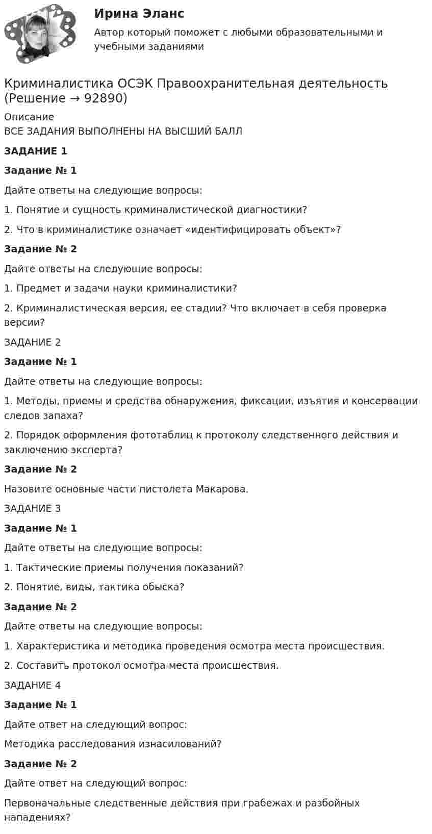      
            Описание
            	ВСЕ ЗАДАНИЯ ВЫПОЛНЕНЫ НА ВЫСШИЙ БАЛЛЗАДАНИЕ 1Задание № 1	Дайте ответы на следующие вопросы:	1.    Понятие и сущность криминалистической диагностики? 	2.    Что в криминалистике означает «идентифицировать объект»? Задание № 2	Дайте ответы на следующие вопросы:	1.    Предмет и задачи науки криминалистики?	2.    Криминалистическая версия, ее стадии? Что включает в себя проверка версии?ЗАДАНИЕ 2 Задание № 1	Дайте ответы на следующие вопросы:	1.    Методы, приемы и средства обнаружения, фиксации, изъятия и консервации следов запаха?	2.    Порядок оформления фототаблиц к протоколу следственного действия и заключению эксперта?  Задание № 2	Назовите основные части пистолета Макарова.ЗАДАНИЕ 3Задание № 1Дайте ответы на следующие вопросы:1.    Тактические приемы получения показаний?2.    Понятие, виды, тактика обыска?Задание № 2Дайте ответы на следующие вопросы:1.    Характеристика и методика проведения осмотра места происшествия.2.    Составить протокол осмотра места происшествия.ЗАДАНИЕ 4Задание № 1Дайте ответ на следующий вопрос:Методика расследования изнасилований?Задание № 2Дайте ответ на следующий вопрос:Первоначальные следственные действия при грабежах и разбойных нападениях?   
            
            
            Криминалистика (новый) тест с ответами Синергия/МОИ/ МТИ /МОСАПКриминалистика ОСЭК Правоохранительная деятельностьКРИМИНАЛИСТИКА (ответы на тест) ММУКриминалистика - Ответы на тест СинергияКриминалистика (Ответы на тест Синергия/МОИ/ МТИ)💯 Криминалистика (ответы на тест Синергия / МОИ / МТИ / МосАП, октябрь 2023)Криминалистика (Ответы на тест СИНЕРГИЯ / МТИ / МОИ)Криминалистика. Задание 1Криминалистика (задания)Криминалистика ИТОГОВЫЙКриминалистика ИТОГОВЫЙ Криминалистика ММУ 2023г.Криминалистика МФПУ СинергияКриминалистика МФПУ Синергия 2024 г 