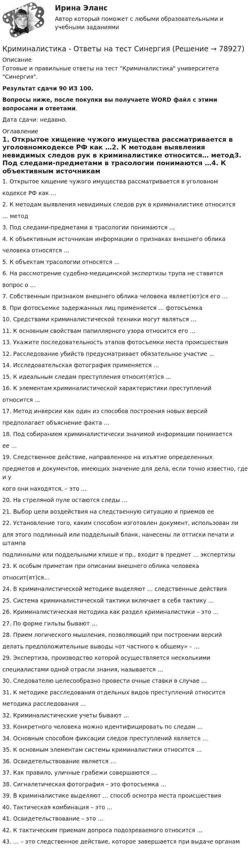     
            Описание
            Готовые и правильные ответы на тест Криминалистика университета Синергия.Результат сдачи 90 ИЗ 100.Вопросы ниже, после покупки вы получаете WORD файл с этими вопросами и ответами.Дата сдачи: недавно. 
            Оглавление
              1. Открытое хищение чужого имущества рассматривается в уголовномкодексе РФ как …2. К методам выявления невидимых следов рук в криминалистике относится… метод3. Под следами-предметами в трасологии понимаются …4. К объективным источникам информации о признаках внешнего обликачеловека относятся …5. К объектам трасологии относятся …6. На рассмотрение судебно-медицинской экспертизы трупа не ставитсявопрос о …7. Собственным признаком внешнего облика человека являет(ют)ся его …8. При фотосъемке задержанных лиц применяется … фотосъемка10. Средствами криминалистической техники могут являться …11. К основным свойствам папиллярного узора относится его …13. Укажите последовательность этапов фотосъемки места происшествия12. Расследование убийств предусматривает обязательное участие …14. Исследовательская фотография применяется …15. К идеальным следам преступления относит(ят)ся …16. К элементам криминалистической характеристики преступленийотносится …17. Метод инверсии как один из способов построения новых версийпредполагает объяснение факта …18. Под собиранием криминалистически значимой информации понимаетсяее …19. Следственное действие, направленное на изъятие определенныхпредметов и документов, имеющих значение для дела, если точно известно, где и укого они находятся, – это …20. На стреляной пуле остаются следы …21. Выбор цели воздействия на следственную ситуацию и приемов ее22. Установление того, каким способом изготовлен документ, использован лидля этого подлинный или поддельный бланк, нанесены ли оттиски печати и штампаподлинными или поддельными клише и пр., входит в предмет … экспертизы23. К особым приметам при описании внешнего облика человекаотносит(ят)ся…24. В криминалистической методике выделяют … следственные действия25. Система криминалистической тактики включает в себя тактику …26. Криминалистическая методика как раздел криминалистики – это …27. По форме гильзы бывают …28. Прием логического мышления, позволяющий при построении версийделать предположительные выводы «от частного к общему» – …29. Экспертиза, производство которой осуществляется несколькимиспециалистами одной отрасли знания, называется …30. Следователю целесообразно провести очные ставки в случае …31. К методике расследования отдельных видов преступлений относитсяметодика расследования …32. Криминалистические учеты бывают …33. Конкретного человека можно идентифицировать по следам …34. Основным способом фиксации следов преступлений является …35. К основным элементам системы криминалистики относится …36. Освидетельствование является …37. Как правило, уличные грабежи совершаются …38. Сигналетическая фотография – это фотосъемка …39. В криминалистике выделяют … способ осмотра места происшествия40. Тактическая комбинация – это …41. Освидетельствование – это …42. К тактическим приемам допроса подозреваемого относится …43. … – это следственное действие, которое завершается при выдаче органам  
            
            
            КРИМИНАЛИСТИКА (ответы на тест) ММУКриминалистика - Ответы на тест СинергияКриминалистика (Ответы на тест Синергия/МОИ/ МТИ)💯 Криминалистика (ответы на тест Синергия / МОИ / МТИ / МосАП, октябрь 2023)Криминалистика (Ответы на тест СИНЕРГИЯ / МТИ / МОИ)⭐ Криминалистика (ответы на тест Синергия / МТИ / МосАП, август 2022)Криминалистика Ответы на тесты 1-4 и итоговое тестирование Витте МУИВКриминалистика ИТОГОВЫЙКриминалистика ИТОГОВЫЙ Криминалистика ММУ 2023г.Криминалистика МФПУ СинергияКриминалистика МФПУ Синергия 2024 г Криминалистика новый тест . Синергия . Тест.Криминалистика (новый) тест с ответами Синергия/МОИ/ МТИ /МОСАП
