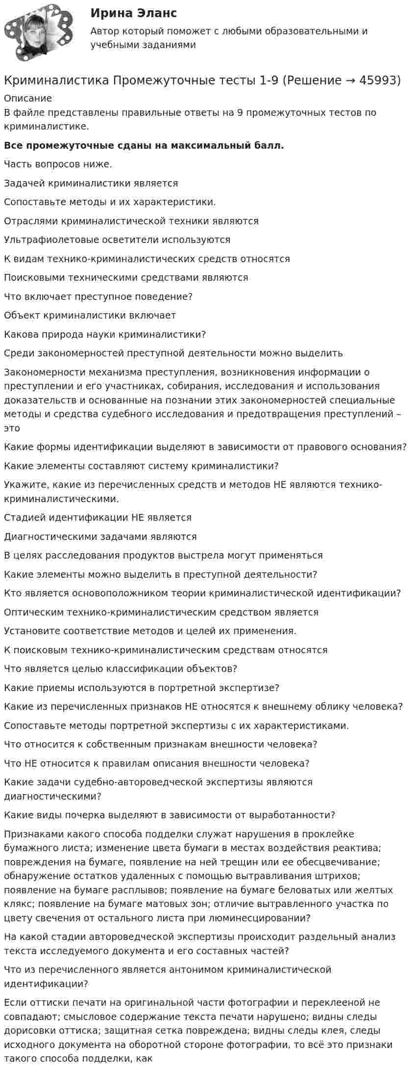      
            Описание
            В файле представлены правильные ответы на 9 промежуточных тестов по криминалистике.Все промежуточные сданы на максимальный балл. Часть вопросов ниже.Задачей криминалистики являетсяСопоставьте методы и их характеристики.Отраслями криминалистической техники являютсяУльтрафиолетовые осветители используютсяК видам технико-криминалистических средств относятсяПоисковыми техническими средствами являютсяЧто включает преступное поведение?Объект криминалистики включаетКакова природа науки криминалистики?Среди закономерностей преступной деятельности можно выделитьЗакономерности механизма преступления, возникновения информации о преступлении и его участниках, собирания, исследования и использования доказательств и основанные на познании этих закономерностей специальные методы и средства судебного исследования и предотвращения преступлений – этоКакие формы идентификации выделяют в зависимости от правового основания?Какие элементы составляют систему криминалистики?Укажите, какие из перечисленных средств и методов НЕ являются технико-криминалистическими.Стадией идентификации НЕ являетсяДиагностическими задачами являютсяВ целях расследования продуктов выстрела могут применятьсяКакие элементы можно выделить в преступной деятельности?Кто является основоположником теории криминалистической идентификации?Оптическим технико-криминалистическим средством являетсяУстановите соответствие методов и целей их применения.К поисковым технико-криминалистическим средствам относятсяЧто является целью классификации объектов?Какие приемы используются в портретной экспертизе?Какие из перечисленных признаков НЕ относятся к внешнему облику человека?Сопоставьте методы портретной экспертизы с их характеристиками.Что относится к собственным признакам внешности человека?Что НЕ относится к правилам описания внешности человека?Какие задачи судебно-автороведческой экспертизы являются диагностическими?Какие виды почерка выделяют в зависимости от выработанности?Признаками какого способа подделки служат нарушения в проклейке бумажного листа; изменение цвета бумаги в местах воздействия реактива; повреждения на бумаге, появление на ней трещин или ее обесцвечивание; обнаружение остатков удаленных с помощью вытравливания штрихов; появление на бумаге расплывов; появление на бумаге беловатых или желтых клякс; появление на бумаге матовых зон; отличие вытравленного участка по цвету свечения от остального листа при люминесцировании?На какой стадии автороведческой экспертизы происходит раздельный анализ текста исследуемого документа и его составных частей?Что из перечисленного является антонимом криминалистической идентификации?Если оттиски печати на оригинальной части фотографии и переклееной не совпадают; смысловое содержание текста печати нарушено; видны следы дорисовки оттиска; защитная сетка повреждена; видны следы клея, следы исходного документа на оборотной стороне фотографии, то всё это признаки такого способа подделки, как  
            
            
            Криминалистика. Практическое задание. ММУ.Криминалистика Промежуточные тесты 1-9Криминалистика Промежуточные тесты 6-10 МФПУ СинергияКриминалистика Рейтинговая работа ВиттеКриминалистика. СинергияКриминалистика Синергия 2023Криминалистика. Синергия (5 семестр)💯 Криминалистика (ответы на тест Синергия / МОИ / МТИ / МосАП, октябрь 2023)Криминалистика (Ответы на тест СИНЕРГИЯ / МТИ / МОИ)⭐ Криминалистика (ответы на тест Синергия / МТИ / МосАП, август 2022)Криминалистика Ответы на тесты 1-4 и итоговое тестирование Витте МУИВКриминалистика (ответы на тесты Синергия 5 семестр)Криминалистика || ответы || синергия💯 Криминалистика (правильные ответы на тест Синергия / МОИ / МТИ / МосАП)