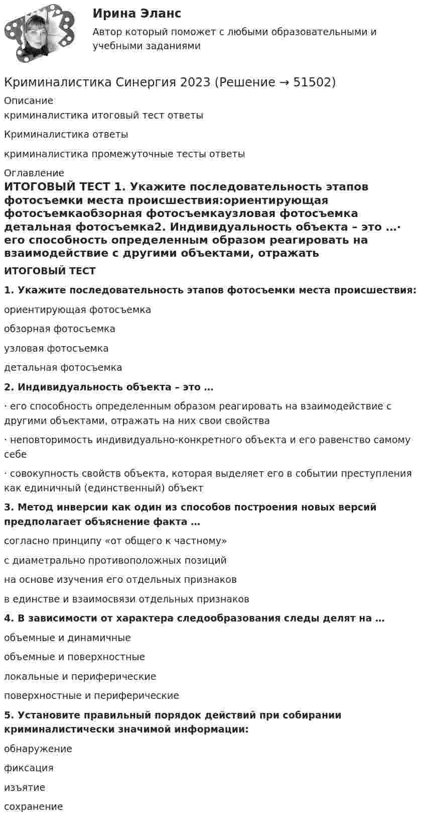      
            Описание
            криминалистика итоговый тест ответыКриминалистика ответыкриминалистика промежуточные тесты ответы 
            Оглавление
            ИТОГОВЫЙ ТЕСТ 1. Укажите последовательность этапов фотосъемки места происшествия:ориентирующая фотосъемкаобзорная фотосъемкаузловая фотосъемка детальная фотосъемка2. Индивидуальность объекта – это …· его способность определенным образом реагировать на взаимодействие с другими объектами, отражать на них свои свойства· неповторимость индивидуально-конкретного объекта и его равенство самому себе· совокупность свойств объекта, которая выделяет его в событии преступления как единичный (единственный) объект3. Метод инверсии как один из способов построения новых версий предполагает объяснение факта …согласно принципу «от общего к частному»с диаметрально противоположных позиций на основе изучения его отдельных признаковв единстве и взаимосвязи отдельных признаков4. В зависимости от характера следообразования следы делят на …объемные и динамичныеобъемные и поверхностные локальные и периферическиеповерхностные и периферические5. Установите правильный порядок действий при собирании криминалистически значимой информации: обнаружение фиксацияизъятиесохранение 
            
            
            Криминалистика. СинергияКриминалистика Синергия 2023Криминалистика. Синергия (5 семестр)Криминалистика. Синергия 5 семестрКриминалистика, Синергия, 5 семестр, ответыКриминалистика, Синергия, 6 семестрКриминалистика Синергия, МОИ, МФПУ Промежуточные тесты 1-5 + Итоговый тестКриминалистика (ответы на тесты Синергия 5 семестр)Криминалистика || ответы || синергия💯 Криминалистика (правильные ответы на тест Синергия / МОИ / МТИ / МосАП)💯 Криминалистика (правильные ответы на тест Синергия / МОИ / МТИ / МосАП, август 2023)Криминалистика. Практическое задание. ММУ.Криминалистика Промежуточные тесты 1-9Криминалистика Промежуточные тесты 6-10 МФПУ Синергия