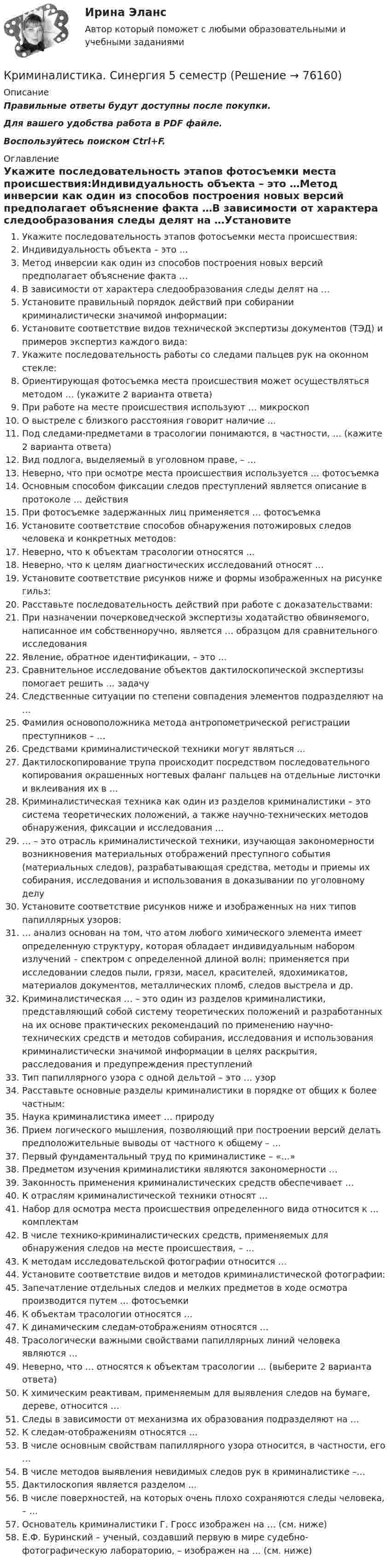     
            Описание
            Правильные ответы будут доступны после покупки.Для вашего удобства работа в PDF файле.Воспользуйтесь поиском Ctrl+F. 
            Оглавление
            Укажите последовательность этапов фотосъемки места происшествия:Индивидуальность объекта – это …Метод инверсии как один из способов построения новых версий предполагает объяснение факта …В зависимости от характера следообразования следы делят на …Установите правильный порядок действий при собирании криминалистически значимой информации:Установите соответствие видов технической экспертизы документов (ТЭД) и примеров экспертиз каждого вида:Укажите последовательность работы со следами пальцев рук на оконном стекле:Ориентирующая фотосъемка места происшествия может осуществляться методом … (укажите 2 варианта ответа)При работе на месте происшествия используют … микроскопО выстреле с близкого расстояния говорит наличие …Под следами-предметами в трасологии понимаются, в частности, … (кажите 2 варианта ответа)Вид подлога, выделяемый в уголовном праве, – …Неверно, что при осмотре места происшествия используется … фотосъемкаОсновным способом фиксации следов преступлений является описание в протоколе … действияПри фотосъемке задержанных лиц применяется … фотосъемкаУстановите соответствие способов обнаружения потожировых следов человека и конкретных методов:Неверно, что к объектам трасологии относятся …Неверно, что к целям диагностических исследований относят …Установите соответствие рисунков ниже и формы изображенных на рисунке гильз:Расставьте последовательность действий при работе с доказательствами:При назначении почерковедческой экспертизы ходатайство обвиняемого, написанное им собственноручно, является … образцом для сравнительного исследованияЯвление, обратное идентификации, – это …Сравнительное исследование объектов дактилоскопической экспертизы помогает решить … задачуСледственные ситуации по степени совпадения элементов подразделяют на …Фамилия основоположника метода антропометрической регистрации преступников – …Средствами криминалистической техники могут являться …Дактилоскопирование трупа происходит посредством последовательного копирования окрашенных ногтевых фаланг пальцев на отдельные листочки и вклеивания их в …Криминалистическая техника как один из разделов криминалистики – это система теоретических положений, а также научно-технических методов обнаружения, фиксации и исследования …… – это отрасль криминалистической техники, изучающая закономерности возникновения материальных отображений преступного события (материальных следов), разрабатывающая средства, методы и приемы их собирания, исследования и использования в доказывании по уголовному делуУстановите соответствие рисунков ниже и изображенных на них типов папиллярных узоров:… анализ основан на том, что атом любого химического элемента имеет определенную структуру, которая обладает индивидуальным набором излучений – спектром с определенной длиной волн; применяется при исследовании следов пыли, грязи, масел, красителей, ядохимикатов, материалов документов, металлических пломб, следов выстрела и др.Криминалистическая … – это один из разделов криминалистики, представляющий собой систему теоретических положений и разработанных на их основе практических рекомендаций по применению научно-технических средств и методов собирания, исследования и использования криминалистически значимой информации в целях раскрытия, расследования и предупреждения преступленийТип папиллярного узора с одной дельтой – это … узорРасставьте основные разделы криминалистики в порядке от общих к более частным:Наука криминалистика имеет … природуПрием логического мышления, позволяющий при построении версий делать предположительные выводы от частного к общему – …Первый фундаментальный труд по криминалистике – «…»Предметом изучения криминалистики являются закономерности …Законность применения криминалистических средств обеспечивает …К отраслям криминалистической техники относят …Набор для осмотра места происшествия определенного вида относится к … комплектамВ числе технико-криминалистических средств, применяемых для обнаружения следов на месте происшествия, – …К методам исследовательской фотографии относится …Установите соответствие видов и методов криминалистической фотографии:Запечатление отдельных следов и мелких предметов в ходе осмотра производится путем … фотосъемкиК объектам трасологии относятся …К динамическим следам-отображениям относятся …Трасологически важными свойствами папиллярных линий человека являются …Неверно, что … относятся к объектам трасологии … (выберите 2 варианта ответа)К химическим реактивам, применяемым для выявления следов на бумаге, дереве, относится …Следы в зависимости от механизма их образования подразделяют на …К следам-отображениям относятся …В числе основным свойствам папиллярного узора относится, в частности, его …В числе методов выявления невидимых следов рук в криминалистике –…Дактилоскопия является разделом …В числе поверхностей, на которых очень плохо сохраняются следы человека, – …Основатель криминалистики Г. Гросс изображен на … (см. ниже)Е.Ф. Буринский – ученый, создавший первую в мире судебно-фотографическую лабораторию, – изображен на … (см. ниже)  
            
            
            Криминалистика. Синергия (5 семестр)Криминалистика. Синергия 5 семестрКриминалистика, Синергия, 5 семестр, ответыКриминалистика, Синергия, 6 семестрКриминалистика Синергия, МОИ, МФПУ Промежуточные тесты 1-5 + Итоговый тестКриминалистика Синергия, МОИ, МФПУ Промежуточные тесты 1-5 + Итоговый тестКриминалистика//СИНЕРГИЯ//МОСАП//МОИ//МТИ💯 Криминалистика (правильные ответы на тест Синергия / МОИ / МТИ / МосАП)💯 Криминалистика (правильные ответы на тест Синергия / МОИ / МТИ / МосАП, август 2023)Криминалистика. Практическое задание. ММУ.Криминалистика Промежуточные тесты 1-9Криминалистика Промежуточные тесты 6-10 МФПУ СинергияКриминалистика Рейтинговая работа ВиттеКриминалистика. Синергия