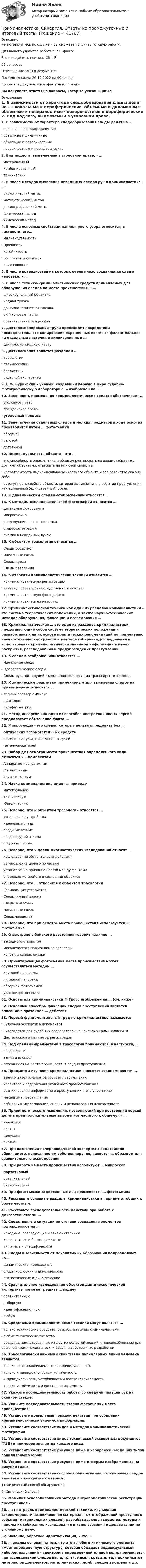     
          Описание
          Регистрируйтесь по ссылке  и вы сможете получить готовую работу.Для вашего удобства работа в PDF файле.Воспользуйтесь поиском Ctrl+F.58 вопросовОтветы выделены в документе.Последняя сдача 29.12.2022 на 90 балловВопросы в документе в алфавитном порядкеВы покупаете ответы на вопросы, которые указаны ниже 
          Оглавление
          1.     В зависимости от характера следообразования следы делят на …·       локальные и периферические·       объемные и динамичные·       объемные и поверхностные ·       поверхностные и периферические 2.     Вид подлога, выделяемый в уголовном праве, – …·       материальный·       комбинированный·       технический 3.     В числе методов выявления невидимых следов рук в криминалистике – …·       биологический метод·       математический метод·       радиографический метод·       физический метод·       химический метод 4.     В числе основных свойствам папиллярного узора относится, в частности, его…·       Индивидуальность·       Прочность ·       Устойчивость·       Восстанавливаемость·       изменчивость 5.     В числе поверхностей на которых очень плохо сохраняются следы человека, – … 6.     В числе технико-криминалистических средств применяемых для обнаружения следов на месте происшествия, – …·       широкоугольный объектив·       йодная трубка·       дактилоскопическая пленка·       силиконовые пасты·       сравнительный микроскоп 7.     Дактилоскопирование трупа происходит посредством последовательного копирования окрашенных ногтевых фаланг пальцев на отдельные листочки и вклеивания их в …·       дактилоскопическую карту 8.     Дактилоскопия является разделом …·       трасологии·       пальмоскопии·       баллистики·       судебной экспертизы 9.     Е.Ф. Буринский – ученый, создавший первую в мире судебно-фотографическую лабораторию, – изображен на …  10.  Законность применения криминалистических средств обеспечивает …·       уголовное право·       гражданское право·       уголовный процесс 11.  Запечатление отдельных следов и мелких предметов в ходе осмотра производится путем … фотосъемки·       обзорной·       узловой·       детальной 12.  Индивидуальность объекта – это …·       его способность определенным образом реагировать на взаимодействие с другими объектами, отражать на них свои свойства·       неповторимость индивидуально-конкретного объекта и его равенство самому себе·       совокупность свойств объекта, которая выделяет его в событии преступления как единичный (единственный) объект 13.  К динамическим следам-отображениям относятся… 14.  К методам исследовательской фотографии относится …·       детальная фотосъемка·       микросъемка·       репродукционная фотосъемка·       стереофотография·       съемка в невидимых лучах 15.  К объектам трасологии относятся …·       Следы босых ног·       Идеальные следы·       Следы крови·       Следы сверления 16.  К отраслям криминалистической техники относится …·       криминалистическую регистрацию·       тактику производства следственного осмотра·       криминалистическую фотографию·       криминалистическую методику 17.  Криминалистическая техника как один из разделов криминалистики – это система теоретических положений, а также научно-технических методов обнаружения, фиксации и исследования … 18.   Криминалистическая … это один из разделов криминалистики, представляющий собой систему теоретических положений и разработанных на их основе практических рекомендаций по применению научно-технических средств и методов собирания, исследования и использования криминалистически значимой информации в целях раскрытия, расследования и предупреждения преступлений. 19.  К следам-отображениям относятся …·       Идеальные следы·       Одорологические следы·       Следы рук, ног, орудий взлома, протекторов шин транспортных средств 20.  К химическим реактивам применяемым для выявления следов на бумаге дереве относится …·       водный раствор аммиака·       нингидрин·       сульфат натрия 21.  Метод инверсии как один из способов построения новых версий предполагает объяснение факта … 22.   Микроследы – это следы, которые нельзя определить без …·       оптических вспомогательных средств·       применения ультрафиолетовых лучей·       металлоискателей 23.  Набор для осмотра места происшествия определенного вида относится к …комплектам ·       Аппаратно-программным·       Специальным·       Универсальным 24.  Наука криминалистика имеет … природу·       Интегральную·       Техническую·       Юридическую 25.  Неверно, что к объектам трасологии относятся … ·       запирающие устройства·       идеальные следы·       следы животных·       следы орудий взлома·       следы-вещества 26.  Неверно, что к целям диагностических исследований относят …·       исследование обстоятельств действия·       установление целого по частям·       установление причинной связи между фактами·       определение свойств и состояний объектов 27.  Неверно, что … относится к объектам трасологии·       Запирающие устройства ·       Следы орудий взлома·       Следы животных·       Идеальные следы·       Следы-вещества 28.  Неверно, что при осмотре места происшествия используется … фотосъемка 29.  О выстреле с близкого расстояния говорит наличие …·       выходного отверстия·       механического повреждения преграды·       копоти и капель смазки 30.  Ориентирующая фотосъемка места происшествия может осуществляться методом …·       круговой панорамы·       линейной панорамы·       обзорной фотосъемки·       узловой фотосъемки 31.  Основатель криминалистики Г. Гросс изображен на … (см. ниже)  32.  Основным способом фиксации следов преступлений является описание в протоколе … действия 33.  Первый фундаментальный труд по криминалистике называется·       Судебная экспертиза документов·       Руководство для судебных следователей как система криминалистики·       Дактилоскопия как метод регистрации 34.  Под следами-предметами в трасологии понимаются, в частности, … ·       следы крови·       замки и пломбы·       оставшиеся на месте происшествия орудия преступления 35.  Предметом изучения криминалистики являются закономерности …·       взаимосвязей элементов состава преступления·       характера и содержания уголовного правоотношения·       возникновения информации о преступлении и его участниках·       механизма преступления·       собирания, исследования, оценки и использования доказательств 36.  Прием логического мышления, позволяющий при построении версий делать предположительные выводы «от частного к общему» – …·       индукция·       синтез·       дедукция·       анализ 37.  При назначении почерковедческой экспертизы ходатайство обвиняемого, написанное им собственноручно, является … образцом для сравнительного исследования 38.  При работе на месте происшествия используют … микроскоп·       портативный·       сравнительный·       биологический 39.  При фотосъемке задержанных лиц применяется … фотосъемка 40.  Расставьте основные разделы криминалистики в порядке от общих к более частным: 41.  Расставьте последовательность действий при работе с доказательствами … 42.  Следственные ситуации по степени совпадения элементов подразделяют на …·       исходные, последующие и заключительные·       конфликтные и бесконфликтные·       типичные и специфические 43.  Следы в зависимости от механизма их образования подразделяют на…·       динамические и рельефные·       следы наслоения и динамические·       статистические и динамические 44.  Сравнительное исследование объектов дактилоскопической экспертизы помогает решить … задачу·       сравнительную·       выборную·       идентификационную·       любую 45.  Средствами криминалистической техники могут являться …·       только технические средства, разрабатываемые криминалистами·       любые технические средства·       средства, заимствованные из других областей знаний и приспособленные для решения криминалистических задач, и собственные разработки 46.  Трасологически важными свойствами папиллярных линий человека являются…·       только восстанавливаемость и индивидуальность·       только индивидуальность и устойчивость·       индивидуальность, устойчивость и восстанавливаемость·       только устойчивость и восстанавливаемость 47.  Укажите последовательность работы со следами пальцев рук на оконном стекле: 48.  Укажите последовательность этапов фотосъемки места происшествия: 49.  Установите правильный порядок действий при собирании криминалистически значимой информации: 50.  Установите соответствие видов и методов криминалистической фотографии 51.  Установите соответствие видов технической экспертизы документов (ТЭД) и примеров экспертиз каждого вида: 52.  Установите соответствие рисунков ниже и изображенных на них типов папиллярных узоров: 53.  Установите соответствие рисунков ниже и формы изображенных на рисунке гильз: 54.  Установите соответствие способов обнаружения потожировых следов человека и конкретных методов:1) Физический способ обнаружения 2) Химический способ  55.  Фамилия основоположника метода антропометрической регистрации преступников – … 56.  …это отрасль криминалистической техники, изучающая закономерности возникновения материальных отображений преступного события (материальных следов), разрабатывающая средства, методы и приемы их собирания, исследования и использования в доказывании по уголовному делу. 57.   Явление, обратное идентификации, – это …  58.  … анализ основан на том, что атом любого химического элемента имеет определенную структуру, которая обладает индивидуальным набором излучений – спектром с определенной длиной волн; применяется при исследовании следов пыли, грязи, масел, красителей, ядохимикатов, материалов документов, металлических пломб, следов выстрела и др.  
            
            
            Криминалистика. Синергия. Ответы на промежуточные и итоговый тест. Криминалистика. Синергия. Ответы на промежуточные и итоговый тесты.Криминалистика. Синергия. Ответы на промежуточные и итоговый тесты. 6 семестр. Криминалистика Синергия тест💯 Криминалистика [Тема 1-5] (ответы на тесты Синергия / МОИ / МТИ / МосАП, декабрь 2023)💯 Криминалистика [Тема 1-5] (ответы на тесты Синергия / МОИ / МТИ / МосАП, октябрь 2023)💯 Криминалистика [Тема 6-10] (ответы на тесты Синергия / МОИ / МТИ / МосАП,декабрь 2023)Криминалистика. Синергия 5 семестрКриминалистика, Синергия, 5 семестр, ответыКриминалистика, Синергия, 6 семестрКриминалистика Синергия, МОИ, МФПУ Промежуточные тесты 1-5 + Итоговый тестКриминалистика Синергия, МОИ, МФПУ Промежуточные тесты 1-5 + Итоговый тестКриминалистика//СИНЕРГИЯ//МОСАП//МОИ//МТИКриминалистика Синергия (МФПУ) 5 семестр