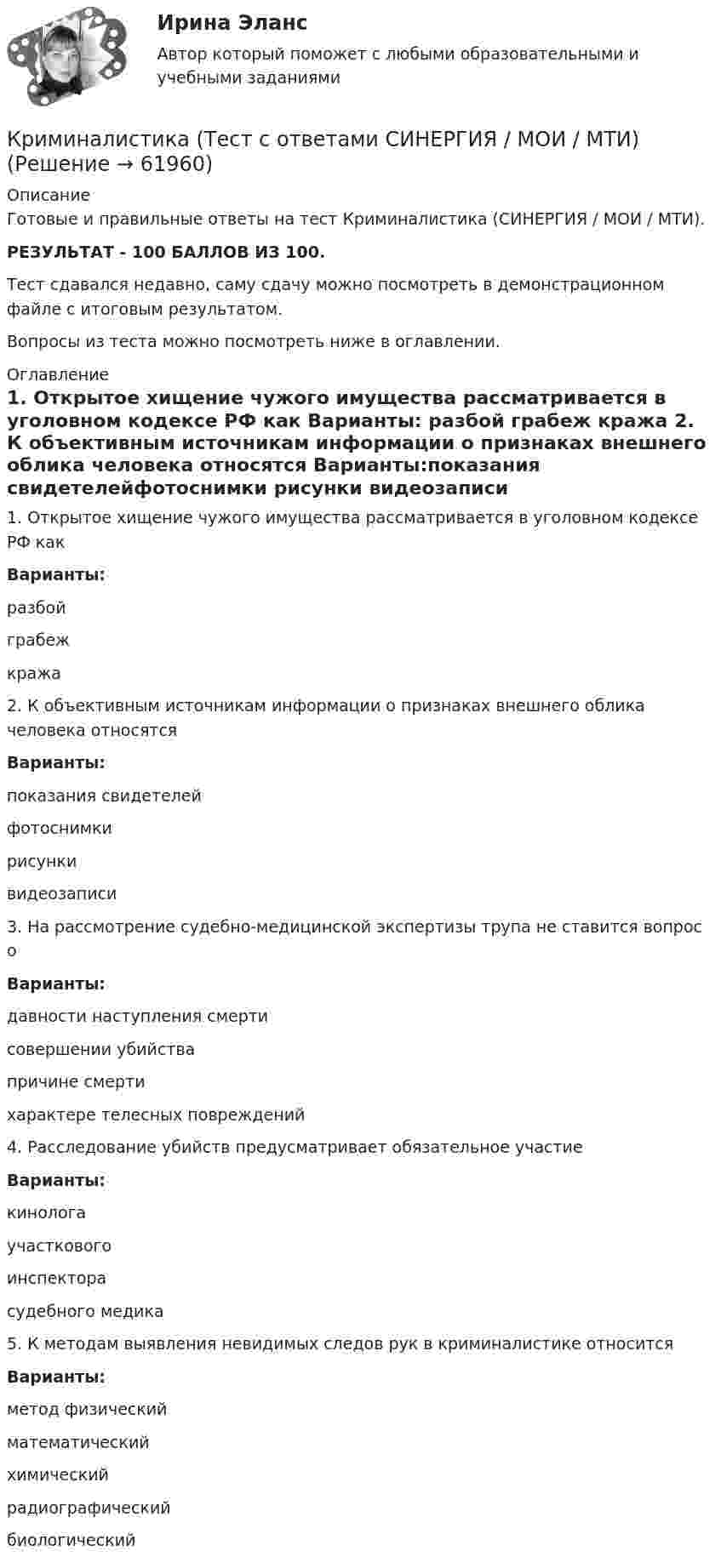     
            Описание
            Готовые и правильные ответы на тест Криминалистика (СИНЕРГИЯ / МОИ / МТИ).РЕЗУЛЬТАТ - 100 БАЛЛОВ ИЗ 100.Тест сдавался недавно, саму сдачу можно посмотреть в демонстрационном файле с итоговым результатом.Вопросы из теста можно посмотреть ниже в оглавлении. 
            Оглавление
            1. Открытое хищение чужого имущества рассматривается в уголовном кодексе РФ как Варианты: разбой грабеж кража 2. К объективным источникам информации о признаках внешнего облика человека относятся Варианты:показания свидетелейфотоснимки рисунки видеозаписи 3. На рассмотрение судебно-медицинской экспертизы трупа не ставится вопрос о Варианты:давности наступления смерти совершении убийства причине смерти характере телесных повреждений 4. Расследование убийств предусматривает обязательное участие Варианты:кинологаучасткового инспектора судебного медика 5. К методам выявления невидимых следов рук в криминалистике относится Варианты:метод физический математический химический радиографический биологический  
            
            
            Криминалистика (тест с ответами Синергия) 60 вопросовКриминалистика (Тест с ответами СИНЕРГИЯ / МОИ / МТИ)Криминалистика (тест с ответами Синергия/МОИ/МТИ/МосАП)Криминалистика (тесты с ответами Синергия) 136 вопросовКриминалистика ТК-18. Задание к теме 16Криминалистика ТК9Криминалистика | Университет Синергия | Юриспруденция | Бакалавриат | 2023💯 Криминалистика [Тема 1-5] (ответы на тесты Синергия / МОИ / МТИ / МосАП, декабрь 2023)💯 Криминалистика [Тема 1-5] (ответы на тесты Синергия / МОИ / МТИ / МосАП, октябрь 2023)💯 Криминалистика [Тема 6-10] (ответы на тесты Синергия / МОИ / МТИ / МосАП,декабрь 2023)Криминалистика (Темы 1-5) тест с ответами Синергия/МОИ/ МТИ /МОСАПКриминалистика, темы 6-10, итоговый тест (ответы на тест Синергия / МТИ / МОИ / МосАП, 102 вопроса)Криминалистика (Темы 6-10) тест с ответами Синергия/МОИ/ МТИ /МОСАПКриминалистика Тест с ответами МФПУ Синергия Итоговый тест + Промежуточные
