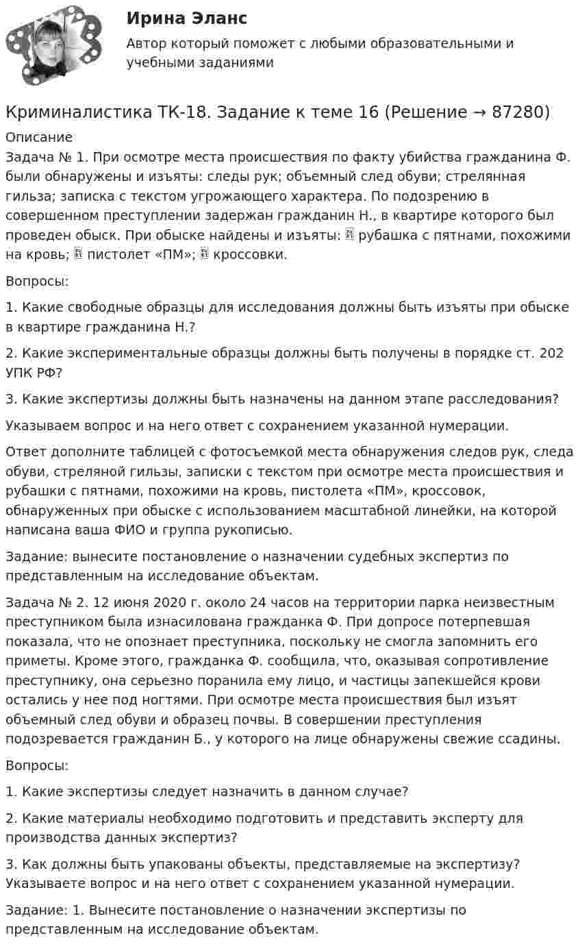      
            Описание
            Задача № 1. При осмотре места происшествия по факту убийства гражданина Ф. были обнаружены и изъяты: следы рук; объемный след обуви; стрелянная гильза; записка с текстом угрожающего характера. По подозрению в совершенном преступлении задержан гражданин Н., в квартире которого был проведен обыск. При обыске найдены и изъяты:  рубашка с пятнами, похожими на кровь;  пистолет «ПМ»;  кроссовки. Вопросы:1. Какие свободные образцы для исследования должны быть изъяты при обыске в квартире гражданина Н.?2. Какие экспериментальные образцы должны быть получены в порядке ст. 202 УПК РФ?3. Какие экспертизы должны быть назначены на данном этапе расследования?Указываем вопрос и на него ответ с сохранением указанной нумерации.Ответ дополните таблицей с фотосъемкой места обнаружения следов рук, следа обуви, стреляной гильзы, записки с текстом при осмотре места происшествия и рубашки с пятнами, похожими на кровь, пистолета «ПМ», кроссовок, обнаруженных при обыске с использованием масштабной линейки, на которой написана ваша ФИО и группа рукописью.Задание: вынесите постановление о назначении судебных экспертиз по представленным на исследование объектам.Задача № 2. 12 июня 2020 г. около 24 часов на территории парка неизвестным преступником была изнасилована гражданка Ф. При допросе потерпевшая показала, что не опознает преступника, поскольку не смогла запомнить его приметы. Кроме этого, гражданка Ф. сообщила, что, оказывая сопротивление преступнику, она серьезно поранила ему лицо, и частицы запекшейся крови остались у нее под ногтями. При осмотре места происшествия был изъят объемный след обуви и образец почвы. В совершении преступления подозревается гражданин Б., у которого на лице обнаружены свежие ссадины.Вопросы:1. Какие экспертизы следует назначить в данном случае?2. Какие материалы необходимо подготовить и представить эксперту для производства данных экспертиз?3. Как должны быть упакованы объекты, представляемые на экспертизу? Указываете вопрос и на него ответ с сохранением указанной нумерации.Задание: 1. Вынесите постановление о назначении экспертизы по представленным на исследование объектам.   
            
            
            Криминалистика (тесты с ответами Синергия) 136 вопросовКриминалистика ТК-18. Задание к теме 16Криминалистика ТК9Криминалистика | Университет Синергия | Юриспруденция | Бакалавриат | 2023Криминалистика ЭКЗАМЕН 6 семестр ОТВЕТЫ Синергия 2023Криминалистика ЭКЗАМЕН 6 семестр (Синергия/МОИ/МТИ/МОСАП)Криминалистическая тактика Криминалистика (Темы 1-5) тест с ответами Синергия/МОИ/ МТИ /МОСАПКриминалистика, темы 6-10, итоговый тест (ответы на тест Синергия / МТИ / МОИ / МосАП, 102 вопроса)Криминалистика (Темы 6-10) тест с ответами Синергия/МОИ/ МТИ /МОСАПКриминалистика Тест с ответами МФПУ Синергия Итоговый тест + ПромежуточныеКриминалистика.Тест с ответами СИНЕРГИЯ 2023 г.Криминалистика (тест с ответами Синергия) 60 вопросовКриминалистика (Тест с ответами СИНЕРГИЯ / МОИ / МТИ)