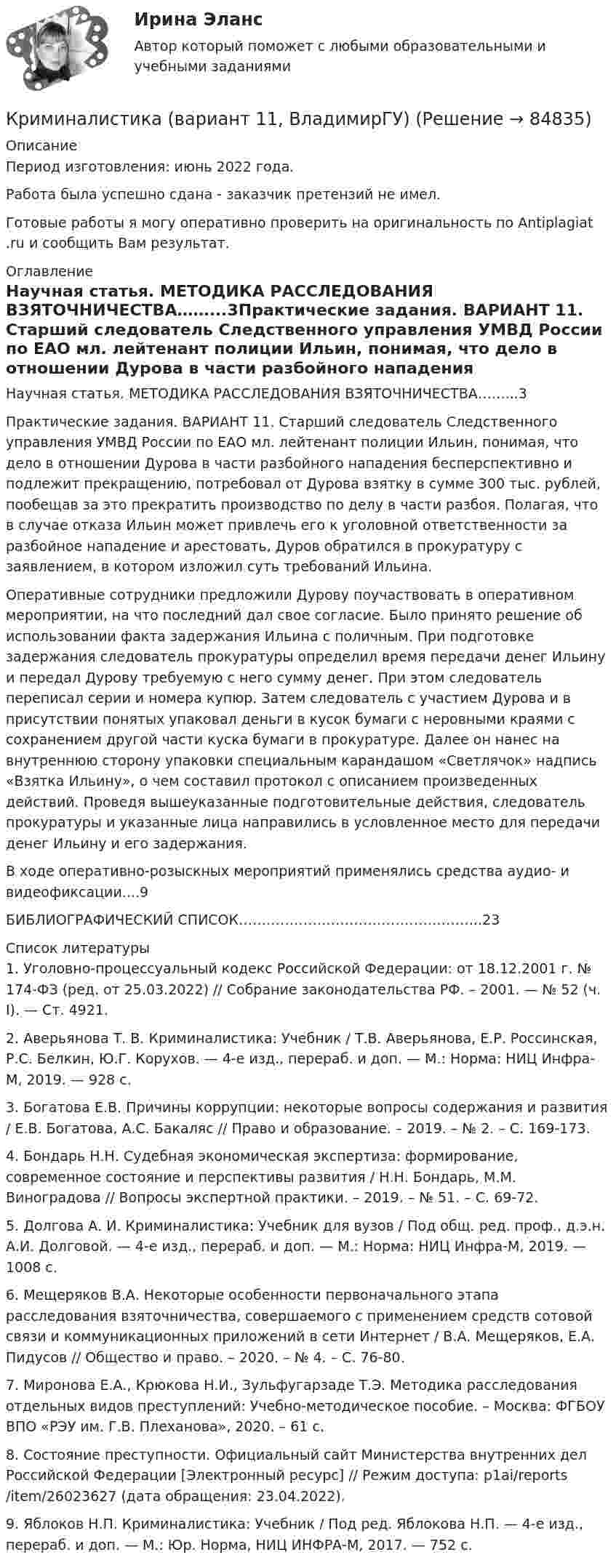      
            Описание
            Период изготовления: июнь 2022 года.Работа была успешно сдана - заказчик претензий не имел.Готовые работы я могу оперативно проверить на оригинальность по Antiplagiat .ru и сообщить Вам результат. 
            Оглавление
            Научная статья. МЕТОДИКА РАССЛЕДОВАНИЯ ВЗЯТОЧНИЧЕСТВА……...3Практические задания. ВАРИАНТ 11. Старший следователь Следственного управления УМВД России по ЕАО мл. лейтенант полиции Ильин, понимая, что дело в отношении Дурова в части разбойного нападения бесперспективно и подлежит прекращению, потребовал от Дурова взятку в сумме 300 тыс. рублей, пообещав за это прекратить производство по делу в части разбоя. Полагая, что в случае отказа Ильин может привлечь его к уголовной ответственности за разбойное нападение и арестовать, Дуров обратился в прокуратуру с заявлением, в котором изложил суть требований Ильина. Оперативные сотрудники предложили Дурову поучаствовать в оперативном мероприятии, на что последний дал свое согласие. Было принято решение об использовании факта задержания Ильина с поличным. При подготовке задержания следователь прокуратуры определил время передачи денег Ильину и передал Дурову требуемую с него сумму денег. При этом следователь переписал серии и номера купюр. Затем следователь с участием Дурова и в присутствии понятых упаковал деньги в кусок бумаги с неровными краями с сохранением другой части куска бумаги в прокуратуре. Далее он нанес на внутреннюю сторону упаковки специальным карандашом «Светлячок» надпись «Взятка Ильину», о чем составил протокол с описанием произведенных действий. Проведя вышеуказанные подготовительные действия, следователь прокуратуры и указанные лица направились в условленное место для передачи денег Ильину и его задержания.В ходе оперативно-розыскных мероприятий применялись средства аудио- и видеофиксации....9БИБЛИОГРАФИЧЕСКИЙ СПИСОК……………………………………………..23 
            Список литературы
            1.	Уголовно-процессуальный кодекс Российской Федерации: от 18.12.2001 г. № 174-ФЗ (ред. от 25.03.2022) // Собрание законодательства РФ. – 2001. — № 52 (ч. I). — Ст. 4921. 2.	Аверьянова Т. В. Криминалистика: Учебник / Т.В. Аверьянова, Е.Р. Россинская, Р.С. Белкин, Ю.Г. Корухов. — 4-e изд., перераб. и доп. — М.: Норма: НИЦ Инфра-М, 2019. — 928 с.3.	Богатова Е.В. Причины коррупции: некоторые вопросы содержания и развития / Е.В. Богатова, А.С. Бакаляс // Право и образование. – 2019. – № 2. – С. 169-173.4.	Бондарь Н.Н. Судебная экономическая экспертиза: формирование, современное состояние и перспективы развития / Н.Н. Бондарь, М.М. Виноградова // Вопросы экспертной практики. – 2019. – № 51. – С. 69-72.5.	Долгова А. И. Криминалистика: Учебник для вузов / Под общ. ред. проф., д.э.н. А.И. Долговой. — 4-e изд., перераб. и доп. — М.: Норма: НИЦ Инфра-М, 2019. — 1008 с.6.	Мещеряков В.А. Некоторые особенности первоначального этапа расследования взяточничества, совершаемого с применением средств сотовой связи и коммуникационных приложений в сети Интернет / В.А. Мещеряков, Е.А. Пидусов // Общество и право. – 2020. – № 4. – С. 76-80.7.	Миронова Е.А., Крюкова Н.И., Зульфугарзаде Т.Э. Методика расследования отдельных видов преступлений: Учебно-методическое пособие. – Москва: ФГБОУ ВПО «РЭУ им. Г.В. Плеханова», 2020. – 61 с.8.	Состояние преступности. Официальный сайт Министерства внутренних дел Российской Федерации [Электронный ресурс] // Режим доступа:  p1ai/reports/item/26023627 (дата обращения: 23.04.2022).9.	Яблоков Н.П. Криминалистика: Учебник / Под ред. Яблокова Н.П. — 4-е изд., перераб. и доп. — М.: Юр. Норма, НИЦ ИНФРА-М, 2017. — 752 с. 
            
            
            Криминалистика 7 семестр (Тема 6 - 10 + Итоговый тест) Синергия.Криминалистика (вариант 11, ВладимирГУ)Криминалистика. Вариант 2. Синергия . Тест.Криминалистика Вариант № 8. Планирование. ЭкспертизаКриминалистика. Задание 1Криминалистика (задания)Криминалистика ИТОГОВЫЙ💯 Криминалистика [5 тем] (ответы на тесты Синергия / МТИ / МосАП, апрель 2023)💯 Криминалистика [5 тем] (ответы на тесты Синергия / МТИ / МосАП, февраль 2023)💯 Криминалистика [5 тем] (правильные ответы на тесты Синергия / МОИ / МТИ / МосАП)Криминалистика 6-10 Итоговый тест МФПУ Синергия 2023Криминалистика 6 семестр синергияКриминалистика 6 семестр Синергия 2023 / экзамен Криминалистика 6 семестр Темы 6-10 МФПУ Синергия 2023