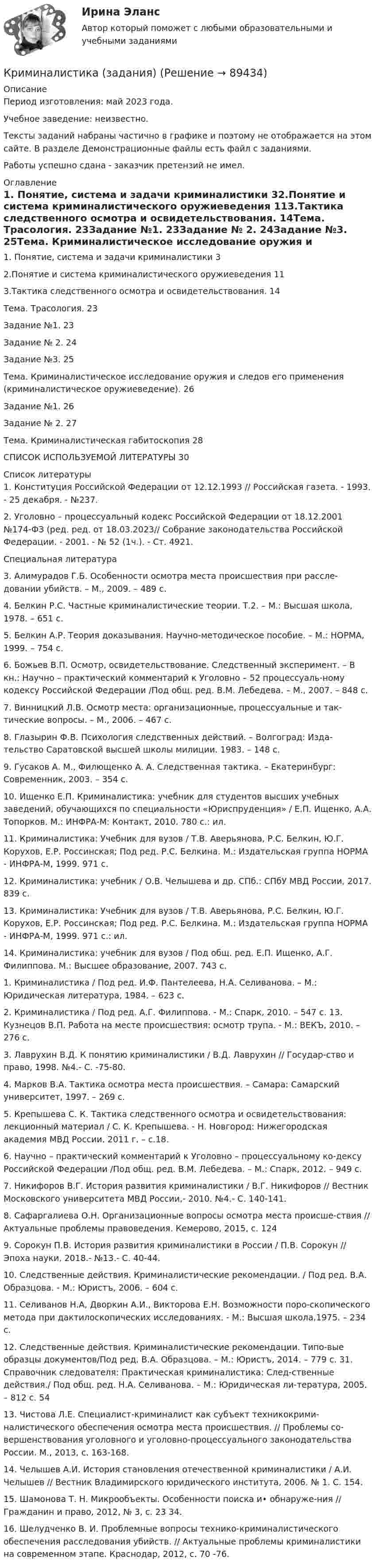     
            Описание
            Период изготовления: май 2023 года. Учебное заведение: неизвестно.Тексты заданий набраны частично в графике и поэтому не отображается на этом сайте. В разделе Демонстрационные файлы есть файл с заданиями.Работы успешно сдана - заказчик претензий не имел. 
            Оглавление
            1.	Понятие, система и задачи криминалистики	32.Понятие и система криминалистического оружиеведения	113.Тактика следственного осмотра и освидетельствования.	14Тема. Трасология.	23Задание №1.	23Задание № 2.	24Задание №3.	25Тема. Криминалистическое исследование оружия и следов его применения (криминалистическое оружиеведение).	26Задание №1.	26Задание № 2.	27Тема. Криминалистическая габитоскопия	28СПИСОК ИСПОЛЬЗУЕМОЙ ЛИТЕРАТУРЫ	30 
            Список литературы
            1.	Конституция Российской Федерации от 12.12.1993 // Российская газета. - 1993. - 25 декабря. - №237. 2.	 Уголовно – процессуальный кодекс Российской Федерации от 18.12.2001 №174-ФЗ (ред. ред. от 18.03.2023// Собрание законодательства Российской Федерации. - 2001. - № 52 (1ч.). - Ст. 4921.Специальная литература3.	Алимурадов Г.Б. Особенности осмотра места происшествия при рассле-довании убийств. – М., 2009. – 489 с. 4.	 Белкин Р.С. Частные криминалистические теории. Т.2. – М.: Высшая школа, 1978. – 651 с.5.	 Белкин А.Р. Теория доказывания. Научно-методическое пособие. – М.: НОРМА, 1999. – 754 с.6.	 Божьев В.П. Осмотр, освидетельствование. Следственный эксперимент. – В кн.: Научно – практический комментарий к Уголовно – 52 процессуаль-ному кодексу Российской Федерации /Под общ. ред. В.М. Лебедева. – М., 2007. – 848 с.7.	Винницкий Л.В. Осмотр места: организационные, процессуальные и так-тические вопросы. – М., 2006. – 467 с. 8.	Глазырин Ф.В. Психология следственных действий. – Волгоград: Изда-тельство Саратовской высшей школы милиции. 1983. – 148 с. 9.	 Гусаков А. М., Филющенко А. А. Следственная тактика. – Екатеринбург: Современник, 2003. – 354 с.10.	Ищенко Е.П. Криминалистика: учебник для студентов высших учебных заведений, обучающихся по специальности «Юриспруденция» / Е.П. Ищенко, А.А. Топорков. М.: ИНФРА-М: Контакт, 2010. 780 с.: ил.11.	Криминалистика: Учебник для вузов / Т.В. Аверьянова, Р.С. Белкин, Ю.Г. Корухов, Е.Р. Россинская; Под ред. Р.С. Белкина. М.: Издательская группа НОРМА - ИНФРА-М, 1999. 971 с.12.	Криминалистика: учебник / О.В. Челышева и др. СПб.: СПбУ МВД России, 2017. 839 с.13.	Криминалистика: Учебник для вузов / Т.В. Аверьянова, Р.С. Белкин, Ю.Г. Корухов, Е.Р. Россинская; Под ред. Р.С. Белкина. М.: Издательская группа НОРМА - ИНФРА-М, 1999. 971 с.: ил.14.	Криминалистика: учебник для вузов / Под общ. ред. Е.П. Ищенко, А.Г. Филиппова. М.: Высшее образование, 2007. 743 с.1.	Криминалистика / Под ред. И.Ф. Пантелеева, Н.А. Селиванова. – М.: Юридическая литература, 1984. – 623 с. 2.	 Криминалистика / Под ред. А.Г. Филиппова. - М.: Спарк, 2010. – 547 с. 13. Кузнецов В.П. Работа на месте происшествия: осмотр трупа. - М.: ВЕКЪ, 2010. – 276 с. 3.	Лаврухин В.Д. К понятию криминалистики / В.Д. Лаврухин // Государ-ство и право, 1998. №4.- С. -75-80.4.	Марков В.А. Тактика осмотра места происшествия. – Самара: Самарский университет, 1997. – 269 с. 5.	Крепышева С. К. Тактика следственного осмотра и освидетельствования: лекционный материал / С. К. Крепышева. - Н. Новгород: Нижегородская академия МВД России. 2011 г. – с.18.6.	Научно – практический комментарий к Уголовно – процессуальному ко-дексу Российской Федерации /Под общ. ред. В.М. Лебедева. – М.: Спарк, 2012. – 949 с. 7.	Никифоров В.Г. История развития криминалистики / В.Г. Никифоров // Вестник Московского университета МВД России,- 2010. №4.- С. 140-141.8.	Сафаргалиева О.Н. Организационные вопросы осмотра места происше-ствия // Актуальные проблемы правоведения. Кемерово, 2015, с. 124 9.	Сорокун П.В. История развития криминалистики в России / П.В. Сорокун // Эпоха науки, 2018.- №13.- С. 40-44.10.	 Следственные действия. Криминалистические рекомендации. / Под ред. В.А. Образцова. - М.: Юристъ, 2006. – 604 с. 11.	 Селиванов Н.А, Дворкин А.И., Викторова Е.Н. Возможности поро-скопического метода при дактилоскопических исследованиях. - М.: Высшая школа,1975. – 234 с.12.	 Следственные действия. Криминалистические рекомендации. Типо-вые образцы документов/Под ред. В.А. Образцова. – М.: Юристъ, 2014. – 779 с. 31. Справочник следователя: Практическая криминалистика: След-ственные действия./ Под общ. ред. Н.А. Селиванова. – М.: Юридическая ли-тература, 2005. – 812 с. 54 13.	Чистова Л.Е. Специалист-криминалист как субъект техникокрими-налистического обеспечения осмотра места происшествия. // Проблемы со-вершенствования уголовного и уголовно-процессуального законодательства России. М., 2013, с. 163-168. 14.	Челышев А.И. История становления отечественной криминалистики / А.И. Челышев // Вестник Владимирского юридического института, 2006. № 1. С. 154.15.	Шамонова Т. Н. Микрообъекты. Особенности поиска и• обнаруже-ния // Гражданин и право, 2012, № 3, с. 23 34. 16.	Шелудченко В. И. Проблемные вопросы технико-криминалистического обеспечения расследования убийств. // Актуальные проблемы криминалистики на современном этапе. Краснодар, 2012, с. 70 -76.  
            
            
            Криминалистика. Задание 1Криминалистика (задания)Криминалистика ИТОГОВЫЙКриминалистика ИТОГОВЫЙ Криминалистика ММУ 2023г.Криминалистика МФПУ СинергияКриминалистика МФПУ Синергия 2024 г Криминалистика 6 семестр синергияКриминалистика 6 семестр Синергия 2023 / экзамен Криминалистика 6 семестр Темы 6-10 МФПУ Синергия 2023✅ Криминалистика 72 вопроса СИНЕРГИЯ МТИ 2022Криминалистика 7 семестр (Тема 6 - 10 + Итоговый тест) Синергия.Криминалистика (вариант 11, ВладимирГУ)Криминалистика. Вариант 2. Синергия . Тест.