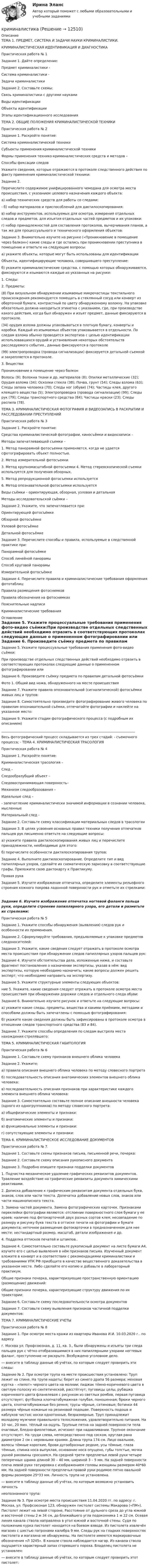      
          Описание
          ТЕМА 1. ПРЕДМЕТ, СИСТЕМА И ЗАДАЧИ НАУКИ КРИМИНАЛИСТИКИ.КРИМИНАЛИСТИЧЕСКАЯ ИДЕНТИФИКАЦИЯ И ДИАГНОСТИКАПрактическая работа № 1Задание 1. Дайте определение:Предмет криминалистики - Система криминалистики - Задачи криминалистики Задание 2. Составьте схемы:Связь криминалистики с другими наукамиВиды идентификацииОбъекты идентификацииЭтапы идентификационного исследованияТЕМА 2. ОБЩИЕ ПОЛОЖЕНИЯ КРИМИНАЛИСТИЧЕСКОЙ ТЕХНИКИПрактическая работа № 2Задание 1. Раскройте понятие:Система криминалистической техники Субъекты применения криминалистической техники Формы применения технико-криминалистических средств и методов –Способы фиксации следов Укажите сведения, которые отражаются в протоколе следственного действия по факту применения криминалистической техники:Задание 2. Перечислите содержимое унифицированного чемодана для осмотра места происшествия, с указанием целевого назначения каждого объекта: а) набор технических средств для работы со следами:- б) набор материалов и приспособлений для дактилоскопирования:в) набор инструментов, используемых для осмотра, измерения отдельных следов и предметов, для изъятия отдельных частей предметов и их упаковки:г) набор принадлежностей для составления протоколов, вычерчивания планов, а так же для процессуального и технического оформления объектов:Задание 3. Внимательно изучите на рисунке («Проникновение в помещение через балкон») какие следы и где остались при проникновении преступника в помещение и ответьте на следующие вопросы: а) укажите объекты, которые могут быть использованы для идентификацииОбъекты, идентифицирующие человека, совершившего преступление: б) укажите криминалистические средства, с помощью которых обнаруживаются, фиксируются и изымаются каждые из указанных на рисунке: 1. Следы:2. Предметы:(8) При визуальном обнаружении изымаемые микрочастицы текстильного происхождения рекомендуется помещать в стеклянный сосуд или конверт из оберточной бумаги, контрастный по цвету обнаруженному волокну. На упаковке обязательно должна находиться этикетка с указанием, где, при производстве какого действия, когда был обнаружен и изъят предмет, данные фиксируются в протоколе.(34) орудия взлома должны упаковываться в плотную бумагу, конверты и коробки. Каждый из изымаемых объектов упаковывается в отдельности. По следам взлома обычно проводится экспертиза с целью идентификации использовавшихся орудий и установления некоторых обстоятельств расследуемого события., данные фиксируются в протоколе (99) электропроводка (провода сигнализации) фиксируется детальной съемкой и закрепляется в протоколе.3. Вещества:Проникновение в помещение через балконВолосы (9); Волокна ткани и др. материалов (8); Опилки металлические (32); Орудия взлома (34); Осколки стекла (38); Почва, грунт (54); Следы взлома (63); Следы запаха человека (70); Следы ног (обуви) (74); Частицы клея, другого клеящего вещества (5); Электропроводка (провода сигнализации) (99); Следы рук (79); Следы транспортного средства (84); Частицы краски (23); Следы распила (78). ТЕМА 3. КРИМИНАЛИСТИЧЕСКАЯ ФОТОГРАФИЯ И ВИДЕОЗАПИСЬ В РАСКРЫТИИ И РАССЛЕДОВАНИИ ПРЕСТУПЛЕНИЙПрактическая работа № 3Задание 1. Раскройте понятие:Средства криминалистической фотографии, киносъёмки и видеозаписи –Методы запечатлевающей съемки –1. Метод панорамной фотосъемки применяется, когда не удается сфотографировать объект полностью.2. Метод измерительной фотосъемки 3. Метод крупномасштабной фотосъемки 4. Метод стереоскопической съемки используется для получения обзорных, 5. Метод репродукционной фотосъемки используется 6. Метод опознавательной фотосъемки используется Виды съёмки – ориентирующая, обзорная, узловая и детальнаяМетоды исследовательской съёмки –Задание 2. Укажите, что запечатлевается при:Ориентирующей фотосъёмкеОбзорной фотосъёмкеУзловой фотосъёмкеДетальной фотосъёмкеЗадание 3. Перечислите способы и правила, используемые в следственной практике при:Панорамной фотосъёмкеСпособ линейной панорамы Способ круговой панорамыИзмерительной фотосъёмкеЗадание 4. Перечислите правила и криминалистические требования оформления фототаблиц:Правила размещения фотоснимковПравила обозначения на фотоснимкахПояснительные надписиКриминалистические требования 
          Оглавление
          Задание 5. Укажите процессуальные требования применения фото-видео съёмки:При производстве отдельных следственных действий необходимо отразить в соответствующих протоколах следующие данные о примененном фотографировании или Задание 6. Произведите съёмку предмета по правилам детальной фотосъёмкиФото 1. Общий вид ножа, обнаруженного на месте происшествияЗадание 7. Укажите правила опознавательной (сигналитической) фотосъёмки живых лиц и трупов:Задание 8. Самостоятельно произведите фотографирование живого человека по правилам опознавательной съёмки, отпечатайте фотографии и наклейте на указанное место:Задание 9. Укажите стадии фотографического процесса (с подробным их описанием)________________________________________________________________________________Весь фотографический процесс складывается из трех стадий: - съемочного процесса; - ТЕМА 4. КРИМИНАЛИСТИЧЕСКАЯ ТРАСОЛОГИЯПрактическая работа № 4Задание 1. Раскройте понятие:Криминалистическая трасология –  След – Следообразубщий объект –Следовоспринимающая поверхность– Механизм следообразования – Идеальные след – - запечатление криминалистически значимой информации в сознании человека, мысленные Материальный след -Задание 2. Составьте схему классификации материальных следов в трасологии  Задание 3. В целях усвоения основных правил техники получения отпечатков пальцев рук письменно ответьте на следующие вопросы: а) укажите правила дактилоскопирования живых лиц и перечислите принадлежности, необходимые для этого:б) перечислите особенности дактилоскопирования трупов:Задание 4. Выполните дактилоскопирование. Определите тип и вид папиллярных узоров, сделайте их схематическую зарисовку в соответствующие графы. Приложите свою дактокарту к Практикуму. Правая рукаЗадание 5. Изучите изображение отпечатка, определите элементы рельефного строения кожного покрова ладонной поверхности рук и отметьте их стрелками:Задание 6. Изучите изображение отпечатка ногтевой фаланги пальца руки, определите строение папиллярного узора, его детали и разметьте их стрелками:Практическая работа № 5Задание 1. Укажите способы обнаружения (выявления) следов рук и особенности их применения.Задание 2. Сформулируйте требования, предъявляемые к упаковке предметов следоносителей:Задание 3. Укажите, какие сведения следует отражать в протоколе осмотра места происшествия при обнаружении следов папиллярных узоров пальцев рук:Задание 4. Изучите обстоятельства дела, изложенные ниже, и составьте фрагмент постановления о назначении экспертизы, указав в нём: вид экспертизы, которую необходимо назначить; какие вопросы должен решить эксперт; что необходимо направить на экспертизу. Задание 5. Укажите структурные элементы следующих объектов:ние 5. Укажите, какие сведения следует отражать в протоколе осмотра места происшествия при обнаружении дорожки следов и отдельного следа обуви: Задание 6. Внимательно изучите рисунок и ответьте на следующие вопросы:а) укажите какие следы, предметы, вещества и какими приёмами, методами и способами должны быть запечатлены с помощью фотографирования:б) укажите какие сведения должны быть зафиксированы в протоколе осмотра в отношении следов транспортного средства (83 и 84).Задание 7. Укажите способы определения по следам выстрела места нахождения стрелявшего:ТЕМА 5. КРИМИНАЛИСТИЧЕСКАЯ ГАБИТОЛОГИЯПрактическая работа № 6Задание 1. Составьте схему признаков внешнего облика человекаЗадание 2. Укажите:а) правила описания внешнего облика человека по методу словесного портретаб) последовательность описания анатомических элементов внешнего облика человека:в) последовательность описания признаков при характеристике каждого элемента внешнего облика человека:Задание 3. Самостоятельно составьте полное описание внешности человека (одного из одногруппников) по методу словесного портрета:а) общефизические элементы и признаки:б) анатомические элементы и признаки:в) функциональные элементы и признаки:г) сопутствующие элементы и признаки:ТЕМА 6. КРИМИНАЛИСТИЧЕСКОЕ ИССЛЕДОВАНИЕ ДОКУМЕНТОВПрактическая работа № 7.Задание 1. Составьте схемы признаков письма, письменной речи, почерка: Задание 2. Составьте схему описания рукописного документаЗадание 3. Подробно опишите признаки подделки документов1.	Подчистка механическое удаление графических реквизитов документов. Травление воздействие на графические реквизиты документа химическими реактивами. 2.	Дописка добавление к графическим реквизитам документа отдельных букв, знаков, слов или части текста. Допечатка добавление новых слов, знаков или части машинописного текста. 3.	Замена частей документа. Замена фотографических карточек. Признаками переклейки фотографии являются: отслоение поверхностного слоя бумаги у ее краев; наличие под фотокарточкой двух разных сортов клея; несовпадение по размеру и рисунку букв текста в оттиске печати на фотографии и бумаге документа; неточное размещение фотокарточки в предназначенном для нее месте; нестандартный размер, масштаб, детали изображения и др.4.	Подделка оттисков печатей и штампов..Задание 4. Самостоятельно составьте рукописный документ на листе бумаги А4, изучите его с целью выявления в нём признаков письма. Изученный документ вложите в конверт и в соответствии с рекомендациями криминалистики и требованиями УПК РФ приобщите в качестве вещественного доказательства в указанном месте. Либо сделайте его копию и добавьте в лабораторный практикум.Общие признаки почерка, характеризующие пространственную ориентацию (размещение) движений:Общие признаки почерка, характеризующие структуру движения по их траектории:Задание 6. Составьте схему последовательности осмотра документовЗадание 7. Составьте схему выявления признаков частичной подделки документов:ТЕМА 7. КРИМИНАЛИСТИЧЕСКИЕ УЧЕТЫПрактическая работа № 8Задание 1. При осмотре места кражи из квартиры Иванова И.И. 10.03.2020 г.. по адресу г. Москва ул. Профсоюзная, д. 11, кв. 3., были обнаружены и изъяты три следа пальцев рук с чётко отобразившимися в них папиллярными узорами ногтевых фаланг, преступление не раскрыто. Возбуждено уголовное дело.― внесите в таблицу данные об учётах, по которым следует проверить эти следы:Задание № 2. При осмотре трупа на месте происшествия установлено: Труп лежит на спине. На трупе надеты: берет из синего драпа 56 размера; меховая куртка – «пилот» черного цвета на молнии; пиджак тёмно-коричневого цвета в светлую полоску из синтетической, расстёгнут; пуговицы целы; рубашка коричневого цвета фланелевая с рисунком из светлых ромбов, первая пуговица отсутствует; футболка хлопчатобумажная голубая, поношенная; брюки черного цвета, хлопчатобумажные без ремня; трусы чёрные, сатиновые; ботинки 44 размера чёрные кожаные на резиновой подошве. Поверхность подошв и каблуков чистая; носки однотонные, безразмерные. Труп принадлежит молодому мужчине правильного телосложения, удовлетворительно питания. На 10 час, 20 мин. тёплый на ощупь. Трупные пятна на задней поверхности тела очаговые, бледно-фиолетовые, исчезают при надавливании. Трупное окончание отсутствует. На груди слева, непосредственно под соском, круглая рана диаметром 2 см с неровными краями. Длина трупа 174 см. Лицо овальное, волосы тёмные короткие, брови дугообразные редкие, усы тёмные, глаза тёмные, спинка носа выпуклая, основание носа опущено, губы толстые, мочка ушной раковины сросшаяся. На средней трети предплечья левой руки четыре поперечных шрама длиной 30 – 40 мм, шириной 3 – 5 мм. На задней поверхности плеча левой руки татуировка с изображением головы женщины размером 40*60 мм. На задней поверхности предплечья правой руки родимое пятно овальной формы размером 25*33 мм. Личность трупа не установлена.― внесите в таблицу данные об учётах, по которым возможно установить личностьнеопознанного трупа:Задание № 3. При осмотре места происшествия 11.04.2020 гг. по адресу: г. Москва, ул. Профсоюзная 123, обнаружен пистолет системы Макарова («ПМ»). Пистолет лежит на левой стороне, Расстояние от дульного среза до угла южной и восточной стены 2 м 34 см, до ближайшего угла подоконника 1 м 22 см. Осевая линия канала ствола направлена в угол южной и восточной стены. Судя по положению курка пистолет находится на боевом взводе. Из пистолета извлечён магазин с шестью патронами калибра 9 мм. Следы рук на гладких поверхностях пистолета и магазина не обнаружены. На пистолете имеются маркировочные обозначения «Л 3245». В канале ствола наблюдается нагар. Из канала ствола ощущается характерный запах сгоревшего пороха. Владелец пистолета не установлен:― внесите в таблицу данные об учётах, по которым следует проверить этот пистолет:  
            
            
            криминалистикакриминалистикакриминалистикакриминалистика криминалистика КриминалистикаКриминалистикаКривая спроса на услуги капитала определяется …Кривошип 2 вращается с постоянной угловой скоростью вокруг вертикальной оси 1. Диск 3 при этом катится по плоскости 4 без скольжения. Точка М лежит в плоскости Оyz. В какой плоскости расположен вектор касательного ускорения точки М?   Кривошип ОА, вращающийся вокруг неподвижной оси О, приводит в движение через посредство шатуна АВ ползун В, перемещаюшийся по прямолинейным направляющим. Приняв точку А за полюс, сравните величины скоростей точек В и С относительно полюса.  Кризис-диагностика хозяйствующих субъектов (тест с ответами) 40 вопросов 88,25%Кризис-диагностика хозяйствующих субъектов (тест с ответами) 40 вопросов 96,04%... - кризисная ситуация, обусловленная факторами, не зависящими от конкретной организации работодателя.... - кризисная ситуация, обусловленная факторами, прямо зависящими от конкретной организации работодателя.