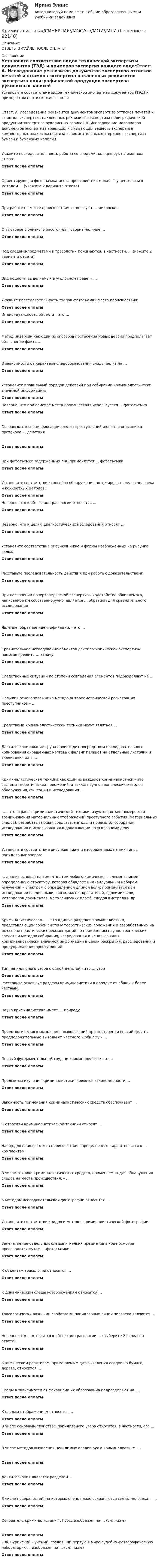     
            Описание
            ОТВЕТЫ В ФАЙЛЕ ПОСЛЕ ОПЛАТЫ 
            Оглавление
            Установите соответствие видов технической экспертизы документов (ТЭД) и примеров экспертиз каждого вида:Ответ: A. Исследование реквизитов документов экспертиза оттисков печатей и штампов экспертиза наклеенных реквизитов экспертиза полиграфической продукции экспертиза рукописных записей B. Исследование материалов документов экспертиза травящих и смывающих веществ экспертиза компостерных знаков экспертиза вспомогательных материалов экспертиза бумаги и бумажных изделийУкажите последовательность работы со следами пальцев рук на оконном стекле:Ответ после оплатыОриентирующая фотосъемка места происшествия может осуществляться методом … (укажите 2 варианта ответа)Ответ после оплатыПри работе на месте происшествия используют … микроскопОтвет после оплатыО выстреле с близкого расстояния говорит наличие …Ответ после оплатыПод следами-предметами в трасологии понимаются, в частности, … (кажите 2 варианта ответа)Ответ после оплатыВид подлога, выделяемый в уголовном праве, – …Ответ после оплатыУкажите последовательность этапов фотосъемки места происшествия:Ответ после оплатыИндивидуальность объекта – это …Ответ после оплатыМетод инверсии как один из способов построения новых версий предполагает объяснение факта …Ответ после оплатыВ зависимости от характера следообразования следы делят на …Ответ после оплатыУстановите правильный порядок действий при собирании криминалистически значимой информации:Ответ после оплатыНеверно, что при осмотре места происшествия используется … фотосъемкаОтвет после оплатыОсновным способом фиксации следов преступлений является описание в протоколе … действияОтвет после оплатыПри фотосъемке задержанных лиц применяется … фотосъемкаОтвет после оплатыУстановите соответствие способов обнаружения потожировых следов человека и конкретных методов:Ответ после оплатыНеверно, что к объектам трасологии относятся …Ответ после оплатыНеверно, что к целям диагностических исследований относят …Ответ после оплатыУстановите соответствие рисунков ниже и формы изображенных на рисунке гильз:Ответ после оплатыРасставьте последовательность действий при работе с доказательствами:Ответ после оплатыПри назначении почерковедческой экспертизы ходатайство обвиняемого, написанное им собственноручно, является … образцом для сравнительного исследованияОтвет после оплатыЯвление, обратное идентификации, – это …Ответ после оплатыСравнительное исследование объектов дактилоскопической экспертизы помогает решить … задачуОтвет после оплатыСледственные ситуации по степени совпадения элементов подразделяют на …Ответ после оплатыФамилия основоположника метода антропометрической регистрации преступников – …Ответ после оплатыСредствами криминалистической техники могут являться …Ответ после оплатыДактилоскопирование трупа происходит посредством последовательного копирования окрашенных ногтевых фаланг пальцев на отдельные листочки и вклеивания их в …Ответ после оплатыКриминалистическая техника как один из разделов криминалистики – это система теоретических положений, а также научно-технических методов обнаружения, фиксации и исследования …Ответ после оплаты… – это отрасль криминалистической техники, изучающая закономерности возникновения материальных отображений преступного события (материальных следов), разрабатывающая средства, методы и приемы их собирания, исследования и использования в доказывании по уголовному делуОтвет после оплатыУстановите соответствие рисунков ниже и изображенных на них типов папиллярных узоров:Ответ после оплаты… анализ основан на том, что атом любого химического элемента имеет определенную структуру, которая обладает индивидуальным набором излучений – спектром с определенной длиной волн; применяется при исследовании следов пыли, грязи, масел, красителей, ядохимикатов, материалов документов, металлических пломб, следов выстрела и др.Ответ после оплатыКриминалистическая … – это один из разделов криминалистики, представляющий собой систему теоретических положений и разработанных на их основе практических рекомендаций по применению научно-технических средств и методов собирания, исследования и использования криминалистически значимой информации в целях раскрытия, расследования и предупреждения преступленийОтвет после оплатыТип папиллярного узора с одной дельтой – это … узорОтвет после оплатыРасставьте основные разделы криминалистики в порядке от общих к более частным:Ответ после оплатыНаука криминалистика имеет … природуОтвет после оплатыПрием логического мышления, позволяющий при построении версий делать предположительные выводы от частного к общему – …Ответ после оплатыПервый фундаментальный труд по криминалистике – «…»Ответ после оплатыПредметом изучения криминалистики являются закономерности …Ответ после оплатыЗаконность применения криминалистических средств обеспечивает …Ответ после оплатыК отраслям криминалистической техники относят …Ответ после оплатыНабор для осмотра места происшествия определенного вида относится к … комплектамОтвет после оплатыВ числе технико-криминалистических средств, применяемых для обнаружения следов на месте происшествия, – …Ответ после оплатыК методам исследовательской фотографии относится …Ответ после оплатыУстановите соответствие видов и методов криминалистической фотографии:Ответ после оплатыЗапечатление отдельных следов и мелких предметов в ходе осмотра производится путем … фотосъемкиОтвет после оплатыК объектам трасологии относятся …Ответ после оплатыК динамическим следам-отображениям относятся …Ответ после оплатыТрасологически важными свойствами папиллярных линий человека являются …Ответ после оплатыНеверно, что … относятся к объектам трасологии … (выберите 2 варианта ответа)Ответ после оплатыК химическим реактивам, применяемым для выявления следов на бумаге, дереве, относится …Ответ после оплатыСледы в зависимости от механизма их образования подразделяют на …Ответ после оплатыК следам-отображениям относятся …Ответ после оплатыВ числе основным свойствам папиллярного узора относится, в частности, его …Ответ после оплатыВ числе методов выявления невидимых следов рук в криминалистике –…Ответ после оплатыДактилоскопия является разделом …Ответ после оплатыВ числе поверхностей, на которых очень плохо сохраняются следы человека, – …Ответ после оплатыОснователь криминалистики Г. Гросс изображен на … (см. ниже)Ответ после оплатыЕ.Ф. Буринский – ученый, создавший первую в мире судебно-фотографическую лабораторию, – изображен на … (см. ниже)Ответ после оплаты  
            
            
            Криминалистика Синергия, МОИ, МФПУ Промежуточные тесты 1-5 + Итоговый тестКриминалистика//СИНЕРГИЯ//МОСАП//МОИ//МТИКриминалистика Синергия (МФПУ) 5 семестрКриминалистика. Синергия. ✅ Ответы на ИТОГОВЫЙ ТЕСТ. На отлично!Криминалистика. Синергия. Ответы на промежуточные и итоговый тест. Криминалистика. Синергия. Ответы на промежуточные и итоговый тесты.Криминалистика. Синергия. Ответы на промежуточные и итоговый тесты. 6 семестр. Криминалистика Рейтинговая работа ВиттеКриминалистика. СинергияКриминалистика Синергия 2023Криминалистика. Синергия (5 семестр)Криминалистика. Синергия 5 семестрКриминалистика, Синергия, 5 семестр, ответыКриминалистика, Синергия, 6 семестр