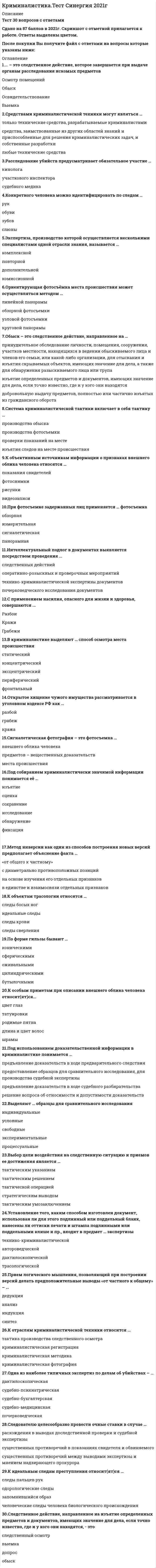     
          Описание
          72 вопроса с ответамиПоследний раз тест был сдан на 87 баллов из 100 ХорошоГод сдачи -2017-2020.После покупки Вы получите файл с ответами на вопросы которые указаны ниже:***(Если нужна помощь с другими предметами или сдачей тестов онлайн, пишите в личные сообщения) 
          Оглавление
          1. Под следами-предметами в трасологии понимаются … следы крови замки и пломбы следы близкого выстрела оставшиеся на месте происшествия орудия преступления2. Ориентирующая фотосъемка места происшествия может осуществляться методом …линейной панорамы узловой фотосъемки круговой панорамы обзорной фотосъемки3. Следователю целесообразно провести очные ставки в случае … *расхождения в выводах доследственной проверки и судебной экспертизы *существенных противоречий между выводами экспертизы и мнением надзирающего прокурора *существенных противоречий в показаниях свидетеля и обвиняемого4. К элементам криминалистической характеристики преступлений относится … личность следователя личность преступника планирование расследования способ совершения преступления5. К отраслям криминалистической техники относится … криминалистическая регистрация тактика производства следственного осмотра криминалистическая фотография криминалистическая методика6. Метод инверсии как один из способов построения новых версий предполагает объяснение факта … с диаметрально противоположных позиций «от общего к частному» на основе изучения его отдельных признаков в единстве и взаимосвязи отдельных признаков7. К объектам трасологии относятся … следы сверления идеальные следы следы босых ног следы крови8. По форме гильзы бывают … оживальными сферическими коническими бутылочными цилиндрическими9. Конкретного человека можно идентифицировать по следам … рук зубов обуви слюны10. С применением насилия, опасного для жизни и здоровья, совершаются … разбои грабежи кражи11. На стреляной пуле остаются следы … затвора бойка отражателя полей нарезов канала ствола12. Холодным оружием признается … стропорез молоток штык-нож кастет13. На рассмотрение судебно-медицинской экспертизы трупа не ставится вопрос о … давности наступления смерти причине смерти совершении убийства характере телесных повреждений14. Средствами криминалистической техники могут являться … только технические средства, разрабатываемые криминалистами любые технические средства средства, заимствованные из других областей знаний и приспособленные для решения криминалистических задач, и собственные разработки15. Выделяют … образцы для сравнительного исследования условные экспериментальные свободные индивидуальные процессуальные16. В криминалистической методике выделяют … следственные действия последующие обязательные типичные заключительные первоначальные17. К основным элементам системы криминалистики относится …криминалистическая трасология теория криминалистического обеспечения методика расследования отдельных видов преступлений криминалистическая техника общая теория криминалистики криминалистическая тактика18. К методам выявления невидимых следов рук в криминалистике относится … метод физический математический биологический радиографический химический19. Экспертиза, производство которой осуществляется несколькими специалистами одной отрасли знания, называется … повторной дополнительной комплексной комиссионной20. Расследование убийств предусматривает обязательное участие … кинолога участкового инспектора судебного медика21. К особым приметам при описании внешнего облика человека относит(ят)ся… цвет глаз шрамы родимые пятна длина и цвет волос татуировки22. Криминалистическая методика как раздел криминалистики – это … методика криминалистического исследования следов преступления методика расследования отдельных групп преступлений методика расследования отдельных видов преступлений тактика производства отдельных следственных действий23. Под использованием доказательственной информации в криминалистике понимается …предъявление доказательств в ходе предварительного следствия решение вопроса об относимости и допустимости доказательств предъявление доказательств в ходе судебного разбирательства предоставление образцов для сравнительного исследования, для производства судебной экспертизы24. Установление того, каким способом изготовлен документ, использован ли для этого подлинный или поддельный бланк, нанесены ли оттиски печати и штампа подлинными или поддельными клише и пр., входит в предмет … экспертизы дактилоскопической трасологической автороведческой технико-криминалистической25. Криминалистические учеты бывают … местными базовыми централизованными специальными26. Основными участниками осмотра места происшествия являются … следователь и понятые эксперт и кинолог прокурор и специалист следователь и свидетели27. Открытое хищение чужого имущества рассматривается в уголовном кодексе РФ как … разбой грабеж кража28. Основным способом фиксации следов преступлений является … составление схем и планов описание в протоколе следственного действия фотосъемка видеозапись29. Тактическая комбинация – это … *сочетание следственных действий и оперативно-розыскных мероприятий при расследовании преступлений *сочетание различных тактических приемов, объединенных единой целью для решения тактических задач *совокупность следственных действий, проводимых при расследовании30. Интеллектуальный подлог в документах выявляется посредством проведения … почерковедческого исследования документов следственных действий технико-криминалистической экспертизы документов оперативно-розыскных и проверочных мероприятий31. Укажите последовательность этапов фотосъемки места происшествия 2 ориентирующая фотосъемка 4 обзорная фотосъемка 3 узловая фотосъемка 1 детальная фотосъемка32. К первоначальным следственным действиям относится … осмотр места происшествия допрос очная ставка следственный эксперимент33. Основаниями для построения версий являет(ют)ся … только фактические данные, полученные процессуальным путем любые фактические данные, полученные процессуальным и оперативно-розыскным путем только фактические данные, полученные оперативно-розыскным путем34. К идеальным следам преступления относит(ят)ся … следы пальцев рук запомнившийся образ одорологические следы человеческие следы человека биологического происхождения35. Система криминалистической тактики включает в себя тактику … изъятия следов на месте происшествия производства фотосъемки проверки показаний на месте производства обыска36. К методике расследования отдельных видов преступлений относится методика расследования … налоговых преступлений убийствпреступлений связанных с незаконным оборотом наркотических средств и психотропных веществ37. … – это следственное действие, которое завершается при выдаче органам расследования искомых предметов Обыск Освидетельствование Выемка Осмотр помещений38. Освидетельствование – это … осмотр тела живого лица исследование вещественных доказательств осмотр участка местности осмотр трупа39. При фотосъемке задержанных лиц применяется … фотосъемка измерительная сигналетическая обзорная панорамная40. Выбор цели воздействия на следственную ситуацию и приемов ее достижения является …тактическим решением тактическим указанием стратегическим выводом тактическим умозаключением тактической операцией41. К тактическим приемам допроса подозреваемого относится … допущение легенды принятие меры пресечения в виде заключения под стражу косвенный допрос предупреждение лица об уголовной ответственности за дачу ложных показаний42. Прием логического мышления, позволяющий при построении версий делать предположительные выводы «от частного к общему» – … индукция синтез дедукция анализ43. Наличие одной дельты в отпечатке пальца руки свидетельствует о том, что данный папиллярный узор является … петлевым дуговым завитковым шатровым44. Сигналетическая фотография – это фотосъемка … внешнего облика человека предметов – вещественных доказательств места происшествия45. Под собиранием криминалистически значимой информации понимается ее … Изъятиеоценка сохранение фиксация обнаружение исследование46. В криминалистике выделяют … способ осмотра места происшествия периферический статический концентрический фронтальный эксцентрический47. Как правило, уличные грабежи совершаются … после тщательной подготовки в местах большого скопления людей без подготовки48. Освидетельствование является … следственным действием методом экспертного исследования способом исследования документов49. Обыск – это следственное действие, направленное на … *изъятие определенных предметов и документов, имеющих значение для дела, если точно известно, где и у кого они находятся *принудительное обследование личности, помещения, сооружения, участков местности, находящихся в ведении обыскиваемого лица и членов его семьи, или какой-либо организации, для отыскания и изъятия скрываемых объектов, имеющих значение для дела, а также для обнаружения разыскиваемого лица или трупа *добровольную выдачу предметов, полностью или частично изъятых из гражданского оборота50. Очная ставка может проводиться между … свидетелями экспертами понятыми обвиняемыми51. Исследовательская фотография применяется … оперативными работниками в ходе проведения оперативно-розыскных мероприятий экспертом при производстве экспертиз следователями при производстве следственных действий участвующим при производстве следственного осмотра специалистом52. Следственное действие, направленное на изъятие определенных предметов и документов, имеющих значение для дела, если точно известно, где и у кого они находятся, – это … следственный осмотр выемка допрос обыск53. Собственным признаком внешнего облика человека являет(ют)ся его … походка очки носильные вещимимика54. К объективным источникам информации о признаках внешнего облика человека относятся … показания свидетелей фотоснимки рисунки видеозаписи55. Термин «криминалистика» предложил … А. Бертильон Б. Бразоль Г. Гросс Ж. Ньепсу56. К основным свойствам папиллярного узора относится его … индивидуальность прочность неизменность восстанавливаемость изменчивость57. Система криминалистической тактики включает в себя тактику … производства обыска производства фотосъемки проверки показаний на месте изъятия следов на месте происшествия58. Одна из наиболее типичных экспертиз по делам об убийствах – … почерковедческая судебно-медицинская судебно-бухгалтерская дактилоскопическая судебно-психиатрическая59. К методам исследовательской фотографии относится … детальная фотосъемка микросъемка съемка в невидимых лучах стереофотография репродукционная фотосъемка60. Оружие, состоящее из рукоятки, гибкого подвеса и ударного груза называется .. Палица НунчакуКастет КистеньБулава61. Виды обыска классифицируются по следующим основаниям: по направлению движения при обыске, по объекту обыска по объекту, последовательности и времени проведения по отношению к обследуемым объектам и времени по характеру действий обыскиваемых и числу лиц, ведущих поиск62. Сущность допроса заключается в ... в проверке имеющихся доказательств в изобличении обвиняемых в получении новых доказательств в получении показаний об обстоятельствах расследуемого события63. Этап допроса, в процессе которого следователь получает наиболее полные показания от свидетеля об обстоятельствах расследуемого события вводный этап этап свободного рассказа этап постановки вопросов заключительный этап следов  64. Какое явление лежит в основе одного из методов изъятия запаховых Адгезия Диффузия Адсорбция Люминисценция Дифракция65. Метод «словесного портрета» разработал ... Ганс Гросс А. Бертильон М.М. Герасимов С.М. Потапов Е.Ф.Буринский66. Какой из названных учетов не осуществляется экспертно- криминалистическими подразделениями МВД РФучет похищенного и изъятого антиквариата учет поддельных медицинских рецептовучет пуль, гильз и патронов со следами оружия учет лиц по признакам внешностиучет следов рук, изъятых с мест происшествий67. Элементы, характеризующие эффективность труда следователярезультативность, рациональность, плодотворность наблюдательность, внимательность, рациональность результативность, внимательность, плодотворность плодотворность, наблюдательность, результативность68. Наиболее целесообразная организация работы следователей при расследовании преступлений, совершенных преступной группой *путем выполнения   следователями отдельных поручений руководителя следственной бригады*по версиям*по эпизодам преступной деятельности и по лицам, подозреваемым в совершениипреступленийвсе ответы правильные 69. К принципам планирования расследования относятся*конкретность, индивидуальность, динамичность *законность, научность, индивидуальность *научность, конкретность, законность *индивидуальность, законность, динамичность 70. Перечень следственных действий и оперативно-розыскных мероприятий при планировании расследования конкретного преступления обусловливается*криминалистической характеристикой преступления *видом преступления*характером содержания следственной ситуации *характеристикой личности преступника71. Что из перечисленного не применяется в качестве формы ведения криминалистических учетовколлекции видеотеки картотеки альбомымоделирование72. В зависимости от агрегатного состояния различают следующие виды микрообъектов*газообразные, твердые, жидкие*органические, неорганические, смешанные*волокна ткани, частицы твердого вещества, капли жидкости*волосы человека,  частицы  лакокрасочных  покрытий,  текстильные  волокна 
            
            
            Криминалистика (тест с ответами Синергия)Криминалистика ч2 ОтветыКриминалистическое обеспечение раскрытия и расследования преступлений. Новейший тест СИНЕРГИЯКриминалистическое обеспечение раскрытия и расследования преступлений (тест с ответами Синергия)Криминология.Тест Синергия 2020Криминология.Тест Синергия 2021гКриминология (тест с ответами Синергия)Кривошип 2 вращается с постоянной угловой скоростью вокруг вертикальной оси 1. Диск 3 при этом катится по плоскости 4 без скольжения. Точка М является точкой касания диска с плоскостью. В какой плоскости расположен вектор абсолютного ускорения точки Кривошип 2 вращается с постоянной угловой скоростью вокруг вертикальной оси 1. Диск 3 при этом катится по плоскости 4 без скольжения. Точка М является точкой касания диска с плоскостью. Как направлено осестремительное ускорение точки М?Кривошипно-ползунные механизмы отличаются длиной шатуна. Кривошип ОА вращается с постоянной угловой скоростью. В каком из механизмов угловое ускорение шатуна АВ в данный момент наибольшее? Кривошип ОА, вращающийся равномерно вокруг оси О, приводит в движение ползун В, движущийся по прямолинейным направляющим. Какая из точек А, В, С или М шатуна АМ имеет наибольшее по величине ускорение, если ОА = АВ? (kin3_2_46.jpg)Криминалистика. Ответы на тест Синергия. 2021Криминалистика. Ответы СинергияКриминалистика. Синергия. Ответы на тест.