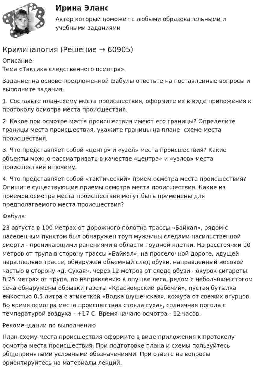     
            Описание
            Тема «Тактика следственного осмотра».Задание: на основе предложенной фабулы ответьте на поставленные вопросы и выполните задания.1. Составьте план-схему места происшествия, оформите их в виде приложения к протоколу осмотра места происшествия. 2. Какое при осмотре места происшествия имеют его границы? Определите границы места происшествия, укажите границы на плане- схеме места происшествия. 3. Что представляет собой «центр» и «узел» места происшествия? Какие объекты можно рассматривать в качестве «центра» и «узлов» места происшествия и почему. 4. Что представляет собой «тактический» прием осмотра места происшествия? Опишите существующие приемы осмотра места происшествия. Какие из приемов осмотра места происшествия могут быть применены для предполагаемого места происшествия? Фабула:23 августа в 100 метрах от дорожного полотна трассы «Байкал», рядом с населенным пунктом был обнаружен труп мужчины следами насильственной смерти - проникающими ранениями в области грудной клетки. На расстоянии 10 метров от трупа в сторону трассы «Байкал», на проселочной дороге, идущей параллельно трассе, обнаружен объемный след обуви, направленный носовой частью в сторону «д. Сухая», через 12 метров от следа обуви - окурок сигареты. В 25 метрах от трупа, по направлению к опушке леса, рядом с небольшим стогом сена обнаружены обрывки газеты «Красноярский рабочий», пустая бутылка емкостью 0,5 литра с этикеткой «Водка шушенская», кожура от свежих огурцов. Во время осмотра места происшествия стояла сухая, солнечная погода с температурой воздуха - +17 С. Время начало осмотра - 12 часов. Рекомендации по выполнению План-схему места происшествия оформите в виде приложения к протоколу осмотра места происшествия. При подготовке плана и схемы пользуйтесь общепринятыми условными обозначениями. При ответе на вопросы ориентируйтесь на материалы лекций.   
            
            
            криминалогия КриминалогияКриминалогияКриминалогияКриминалогияКриминалогия СИНЕРГИЯКриминальная сексология итоговый тест  Криминалистическое обеспечение раскрытия и расследования преступлений в сфере компьютерной информации.фю_БАК. Синергия. Ответы на ИТОГОВЫЙ ТЕСТ. На отлично!Криминалистическое обеспечение раскрытия и расследования преступлений в сфере компьютерной информации.фю_БАК (тест с ответами Синергия/МОИ/ МТИ /МОСАП) Криминалистическое обеспечение расследования преступлений, Задания 2-6, РосдистантКриминалистическое обеспечение расследования преступлений РосдистантКриминалистическое обеспечение расследования преступлений РосдистантКриминалистическое обеспечение расследования преступлений РосдистантКриминалистическое обеспечение расследования преступлений Росдистант