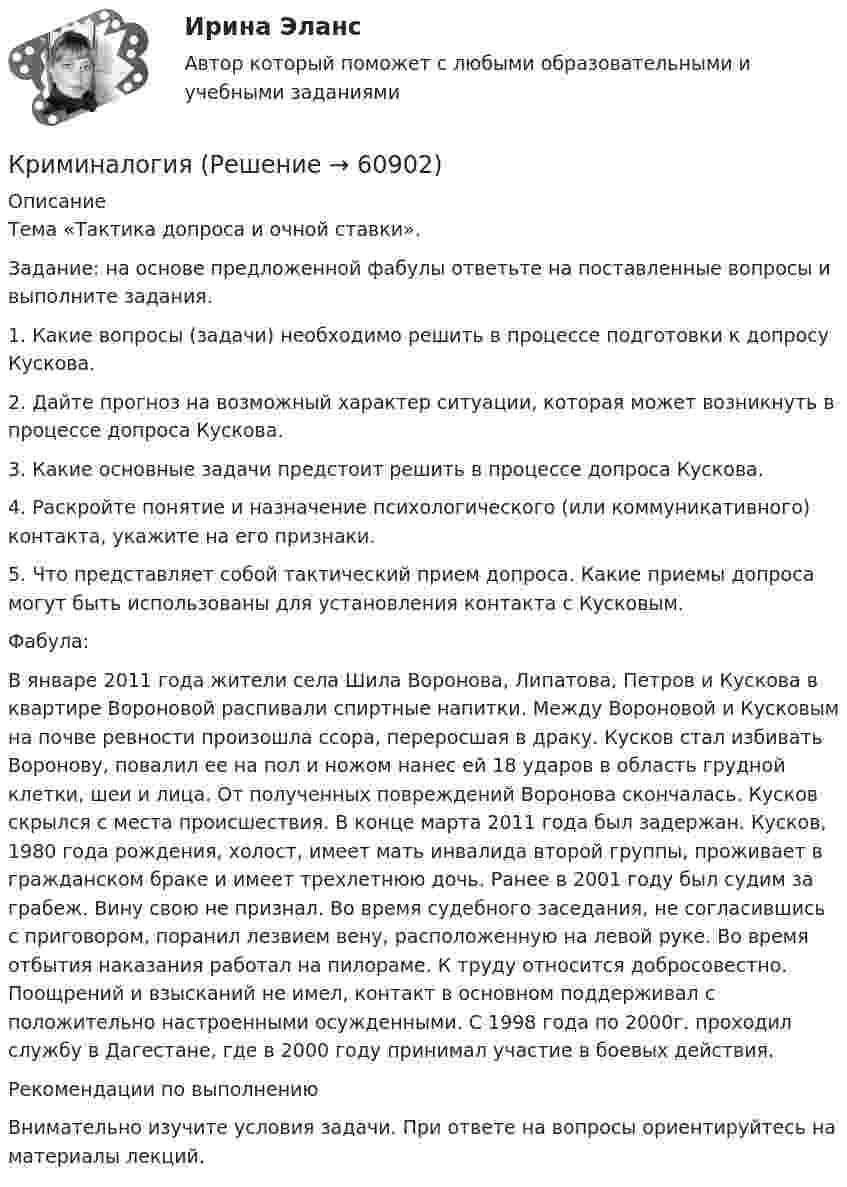     
            Описание
            Тема «Тактика допроса и очной ставки».Задание: на основе предложенной фабулы ответьте на поставленные вопросы и выполните задания.1. Какие вопросы (задачи) необходимо решить в процессе подготовки к допросу Кускова. 2. Дайте прогноз на возможный характер ситуации, которая может возникнуть в процессе допроса Кускова. 3. Какие основные задачи предстоит решить в процессе допроса Кускова. 4. Раскройте понятие и назначение психологического (или коммуникативного) контакта, укажите на его признаки. 5. Что представляет собой тактический прием допроса. Какие приемы допроса могут быть использованы для установления контакта с Кусковым.Фабула:В январе 2011 года жители села Шила Воронова, Липатова, Петров и Кускова в квартире Вороновой распивали спиртные напитки. Между Вороновой и Кусковым на почве ревности произошла ссора, переросшая в драку. Кусков стал избивать Воронову, повалил ее на пол и ножом нанес ей 18 ударов в область грудной клетки, шеи и лица. От полученных повреждений Воронова скончалась. Кусков скрылся с места происшествия. В конце марта 2011 года был задержан. Кусков, 1980 года рождения, холост, имеет мать инвалида второй группы, проживает в гражданском браке и имеет трехлетнюю дочь. Ранее в 2001 году был судим за грабеж. Вину свою не признал. Во время судебного заседания, не согласившись с приговором, поранил лезвием вену, расположенную на левой руке. Во время отбытия наказания работал на пилораме. К труду относится добросовестно. Поощрений и взысканий не имел, контакт в основном поддерживал с положительно настроенными осужденными. С 1998 года по 2000г. проходил службу в Дагестане, где в 2000 году принимал участие в боевых действия.Рекомендации по выполнению Внимательно изучите условия задачи. При ответе на вопросы ориентируйтесь на материалы лекций.   
            
            
            КриминалогияКриминалогияКриминалогияКриминалогия СИНЕРГИЯКриминальная сексология итоговый тест Криминальная сексология Итоговый тест криминальное право. теоретические основыКриминалистическое обеспечение расследования преступлений, Задания 2-6, РосдистантКриминалистическое обеспечение расследования преступлений РосдистантКриминалистическое обеспечение расследования преступлений РосдистантКриминалистическое обеспечение расследования преступлений РосдистантКриминалистическое обеспечение расследования преступлений РосдистантКриминалистическое обеспечение расследования преступлений Росдистанткриминалогия 