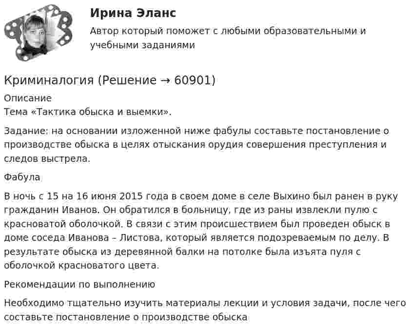     
            Описание
            Тема «Тактика обыска и выемки». Задание: на основании изложенной ниже фабулы составьте постановление о производстве обыска в целях отыскания орудия совершения преступления и следов выстрела.ФабулаВ ночь с 15 на 16 июня 2015 года в своем доме в селе Выхино был ранен в руку гражданин Иванов. Он обратился в больницу, где из раны извлекли пулю с красноватой оболочкой. В связи с этим происшествием был проведен обыск в доме соседа Иванова – Листова, который является подозреваемым по делу. В результате обыска из деревянной балки на потолке была изъята пуля с оболочкой красноватого цвета. Рекомендации по выполнению Необходимо тщательно изучить материалы лекции и условия задачи, после чего составьте постановление о производстве обыска   
            
            
            КриминалогияКриминалогияКриминалогияКриминалогияКриминалогия СИНЕРГИЯКриминальная сексология итоговый тест Криминальная сексология Итоговый тест Криминалистическое обеспечение раскрытия и расследования преступлений в сфере компьютерной информации.фю_БАК (тест с ответами Синергия/МОИ/ МТИ /МОСАП) Криминалистическое обеспечение расследования преступлений, Задания 2-6, РосдистантКриминалистическое обеспечение расследования преступлений РосдистантКриминалистическое обеспечение расследования преступлений РосдистантКриминалистическое обеспечение расследования преступлений РосдистантКриминалистическое обеспечение расследования преступлений РосдистантКриминалистическое обеспечение расследования преступлений Росдистант
