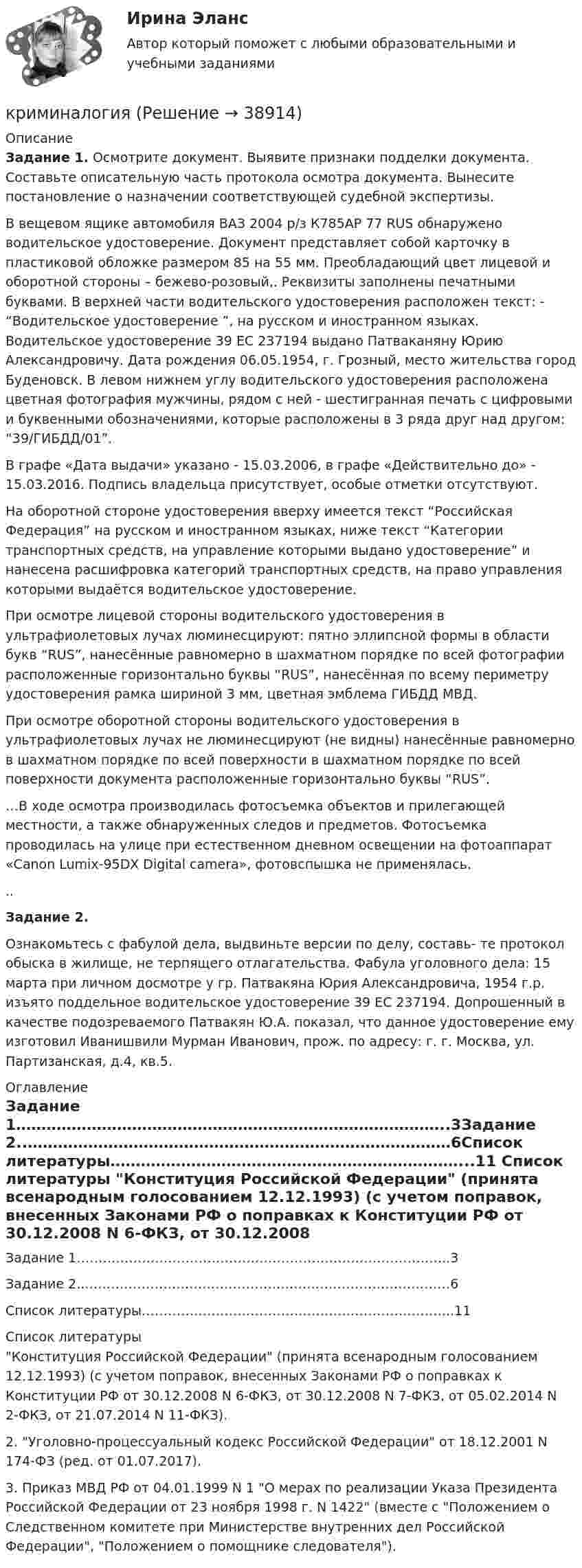      
          Описание
          Задание 1. Осмотрите документ. Выявите признаки подделки документа. Составьте описательную часть протокола осмотра документа. Вынесите постановление о назначении соответствующей судебной экспертизы.   В вещевом ящике автомобиля ВАЗ 2004 р/з К785АР 77 RUS обнаружено водительское удостоверение. Документ представляет собой карточку в пластиковой обложке размером 85 на 55 мм. Преобладающий цвет лицевой и оборотной стороны – бежево-розовый,. Реквизиты заполнены печатными буквами. В верхней части водительского удостоверения расположен текст: - “Водительское удостоверение ”, на русском и иностранном языках. Водительское удостоверение 39 ЕС 237194 выдано Патваканяну Юрию Александровичу. Дата рождения 06.05.1954, г. Грозный, место жительства город Буденовск. В левом нижнем углу водительского удостоверения расположена цветная фотография мужчины, рядом с ней - шестигранная печать с цифровыми и буквенными обозначениями, которые расположены в 3 ряда друг над другом: “39/ГИБДД/01”. 	В графе «Дата выдачи» указано - 15.03.2006, в графе «Действительно до» - 15.03.2016. Подпись владельца присутствует, особые отметки отсутствуют. 	На оборотной стороне удостоверения вверху имеется текст “Российская Федерация” на русском и иностранном языках, ниже текст “Категории транспортных средств, на управление которыми выдано удостоверение” и нанесена расшифровка категорий транспортных средств, на право управления которыми выдаётся водительское удостоверение.	При осмотре лицевой стороны водительского удостоверения в ультрафиолетовых лучах люминесцируют: пятно эллипсной формы в области букв “RUS”, нанесённые равномерно в шахматном порядке по всей фотографии расположенные горизонтально буквы “RUS”, нанесённая по всему периметру удостоверения рамка шириной 3 мм, цветная эмблема ГИБДД МВД.	При осмотре оборотной стороны водительского удостоверения в ультрафиолетовых лучах не люминесцируют (не видны) нанесённые равномерно в шахматном порядке по всей поверхности в шахматном порядке по всей поверхности документа расположенные горизонтально буквы “RUS”.	…В ходе осмотра производилась фотосъемка объектов и прилегающей местности, а также обнаруженных следов и предметов. Фотосъемка проводилась на улице при естественном дневном освещении на фотоаппарат «Canon Lumix-95DX Digital camera», фотовспышка не применялась...Задание 2. Ознакомьтесь с фабулой дела, выдвиньте версии по делу, составь- те протокол обыска в жилище, не терпящего отлагательства. Фабула уголовного дела: 15 марта при личном досмотре у гр. Патвакяна Юрия Александровича, 1954 г.р. изъято поддельное водительское удостоверение 39 ЕС 237194. Допрошенный в качестве подозреваемого Патвакян Ю.А. показал, что данное удостоверение ему изготовил Иванишвили Мурман Иванович, прож. по адресу: г. г. Москва, ул. Партизанская, д.4, кв.5. 
          Оглавление
          Задание 1…………………………………………………………………………..3Задание 2..…………………………………………………………………………6Список литературы……………………………………………………………...11  
          Список литературы
          Конституция Российской Федерации (принята всенародным голосованием 12.12.1993) (с учетом поправок, внесенных Законами РФ о поправках к Конституции РФ от 30.12.2008 N 6-ФКЗ, от 30.12.2008 N 7-ФКЗ, от 05.02.2014 N 2-ФКЗ, от 21.07.2014 N 11-ФКЗ).2. Уголовно-процессуальный кодекс Российской Федерации от 18.12.2001 N 174-ФЗ (ред. от 01.07.2017).3. Приказ МВД РФ от 04.01.1999 N 1 О мерах по реализации Указа Президента Российской Федерации от 23 ноября 1998 г. N 1422 (вместе с Положением о Следственном комитете при Министерстве внутренних дел Российской Федерации, Положением о помощнике следователя).
            
            
            Криминалистическое обеспечение расследования преступлений Росдистанткриминалогия КриминалогияКриминалогияКриминалогияКриминалогияКриминалогия СИНЕРГИЯ💯 Криминалистическое обеспечение раскрытия и расследования преступлений в сфере компьютерной информации.фю_БАК (ответы на тест Синергия / МОИ / МТИ / МосАП, октябрь 2023) Криминалистическое обеспечение раскрытия и расследования преступлений в сфере компьютерной информации.фю_БАК. Синергия. Ответы на ИТОГОВЫЙ ТЕСТ. На отлично!Криминалистическое обеспечение раскрытия и расследования преступлений в сфере компьютерной информации.фю_БАК (тест с ответами Синергия/МОИ/ МТИ /МОСАП) Криминалистическое обеспечение расследования преступлений, Задания 2-6, РосдистантКриминалистическое обеспечение расследования преступлений РосдистантКриминалистическое обеспечение расследования преступлений РосдистантКриминалистическое обеспечение расследования преступлений Росдистант