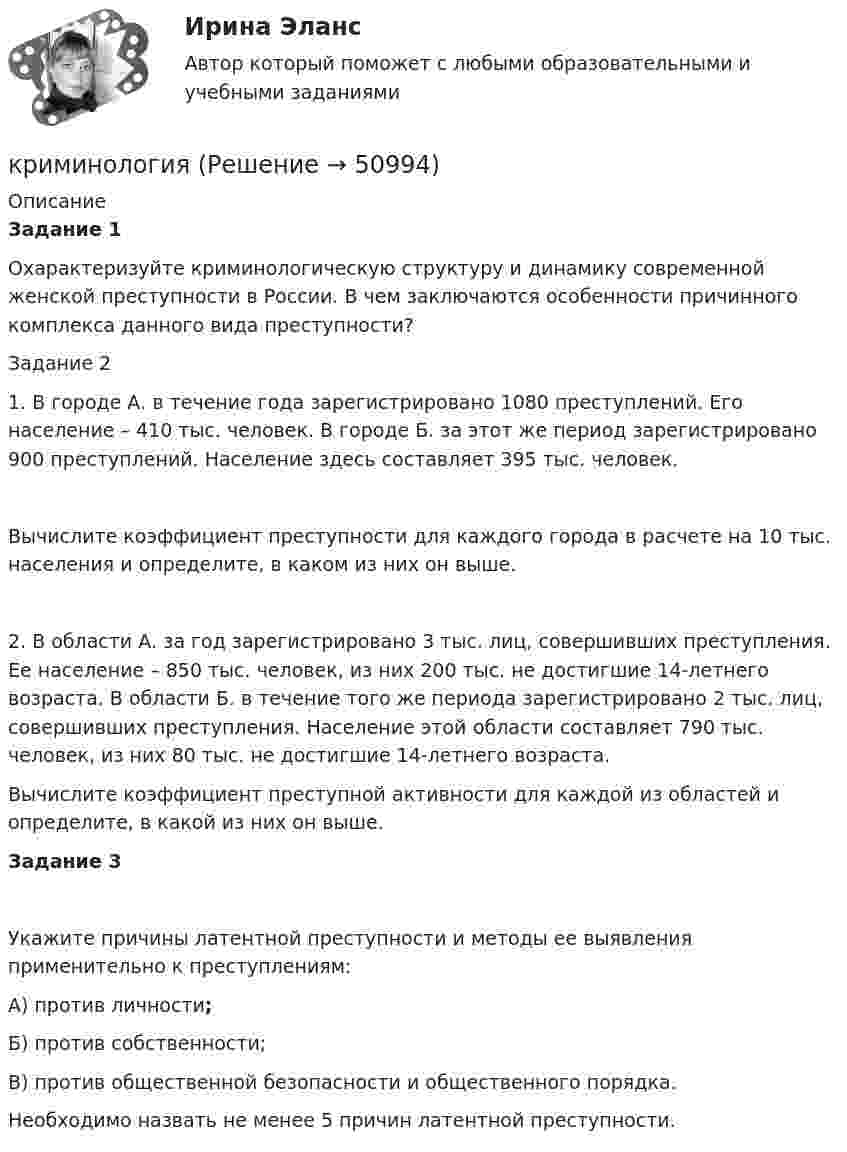      
            Описание
            Задание 1 Охарактеризуйте криминологическую структуру и динамику современной женской преступности в России. В чем заключаются особенности причинного комплекса данного вида преступности?Задание 2 1.  В городе А. в течение года зарегистрировано 1080 преступлений. Его население – 410 тыс. человек. В городе Б. за этот же период зарегистрировано 900 преступлений. Население здесь составляет 395 тыс. человек.Вычислите коэффициент преступности для каждого города в расчете на 10 тыс. населения и определите, в каком из них он выше.2. В области А. за год зарегистрировано 3 тыс. лиц, совершивших преступления. Ее население – 850 тыс. человек, из них 200 тыс. не достигшие 14-летнего возраста. В области Б. в течение того же периода зарегистрировано 2 тыс. лиц, совершивших преступления. Население этой области составляет 790 тыс. человек, из них 80 тыс. не достигшие 14-летнего возраста.Вычислите коэффициент преступной активности для каждой из областей и определите, в какой из них он выше.Задание 3	Укажите причины латентной преступности и методы ее выявления применительно к преступлениям:	А) против личности;	Б) против собственности;	В) против общественной безопасности и общественного порядка. 	Необходимо назвать не менее 5 причин латентной преступности.  
            
            
            «Криминологическая характеристика транснациональной преступности»криминологияКриминологияКриминологияКриминологияКриминологияКриминологияКриминальная сексология итоговый тест Криминальная сексология Итоговый тест криминальное право. теоретические основыКриминологическая характеристика лиц, совершающих преступления в сфере экономической деятельностиКриминологическая характеристика личности преступника Измайловой Екатерины Львовны (Лесков Н. «Леди Макбет Мценского уезда»)Криминологическая характеристика личности преступника Измайловой Екатерины Львовны (Лесков Н. «Леди Макбет Мценского уезда»)Криминологическая характеристика преступности несовершеннолетних ВКР