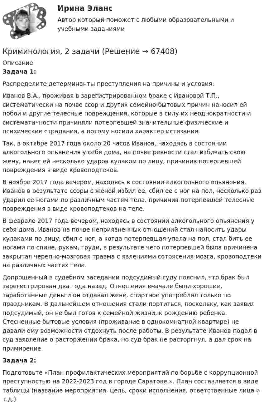      
            Описание
             Задача 1:	Распределите детерминанты преступления на причины и условия:	Иванов В.А., проживая в зарегистрированном браке с Ивановой Т.П., систематически на почве ссор и других семейно-бытовых причин наносил ей побои и другие телесные повреждения, которые в силу их неоднократности и систематичности причиняли потерпевшей значительные физические и психические страдания, а потому носили характер истязания.	Так, в октябре 2017 года около 20 часов Иванов, находясь в состоянии алкогольного опьянения у себя дома, на почве ревности стал избивать свою жену, нанес ей несколько ударов кулаком по лицу, причинив потерпевшей повреждения в виде кровоподтеков.	В ноябре 2017 года вечером, находясь в состоянии алкогольного опьянения, Иванов в результате ссоры с женой избил ее, сбил ее с ног на пол, несколько раз ударил ее ногами по различным частям тела, причинив потерпевшей телесные повреждения в виде кровоподтеков на теле.	В феврале 2017 года вечером, находясь в состоянии алкогольного опьянения у себя дома, Иванов на почве неприязненных отношений стал наносить удары кулаками по лицу, сбил с ног, а когда потерпевшая упала на пол, стал бить ее ногами по спине, рукам, груди, в результате чего потерпевшей была причинена закрытая черепно-мозговая травма с явлениями сотрясения мозга, кровоподтеки на различных частях тела.	Допрошенный в судебном заседании подсудимый суду пояснил, что брак был зарегистрирован два года назад. Отношения вначале были хорошие, заработанные деньги он отдавал жене, спиртное употреблял только по праздникам. В дальнейшем отно­шения стали портиться, поскольку, как заявил подсудимый, он не был готов к семейной жизни, к рождению ребенка. Стесненные бытовые условия (проживание в однокомнатной квартире) не давали ему воз­можности отдохнуть после работы. В результате Иванов подал в суд заявление о расторжении брака, но суд брак не расторгнул, а дал срок на примирение. Задача 2:	Подготовьте «План профилактических мероприятий по борьбе с коррупционной преступностью на 2022-2023 год в городе Саратове.». План составляется в виде таблицы (название мероприятия, цель, сроки исполнения, ответственные лица и т.д.)   
            
            
            КриминологияКриминология, 2 задачиКриминология 5 семестр синергияКриминология 5 семестр (тест с ответами Синергия/МОИ/МТИ/МосАП) Криминология в. 2Криминология (вариант I)💯 Криминология (все ответы на тест Синергия / МТИ / МосАП, апрель 2023)«Криминологическая характеристика транснациональной преступности»криминологияКриминологияКриминологияКриминологияКриминологияКриминология