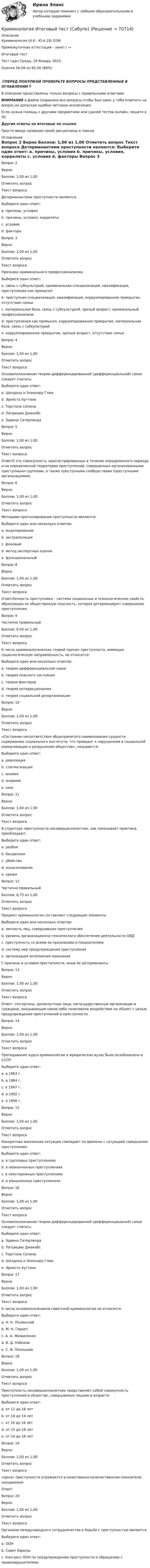      
            Описание
            Криминология (4.6 - Ю.4.19) ОЗФ	

Промежуточная аттестация - зачет / →	
Итоговый тест	
Тест сдан 	Среда, 18 Январь 2023, 
Оценка	56,06 из 65,00 (86%)
‼️ПЕРЕД ПОКУПКОЙ ПРОВЕРЬТЕ ВОПРОСЫ ПРЕДСТАВЛЕННЫЕ В ОГЛАВЛЕНИИ‼️В описание представлены только вопросы с правильными ответами.ВНИМАНИЕ в файле сохранила все вопросы,чтобы был шанс у тебя ответить на вопрос,не допуская ошибки методом исключения.Если нужна помощь с другими предметами или сдачей тестов онлайн, пишите в ЛС Другие ответы на итоговые по ссылке Просто введи название своей дисциплины в поиске 
            Оглавление
            
Вопрос 2
Верно
Баллов: 1,00 из 1,00
Отметить вопрос
Текст вопроса
Детерминантами преступности являются:
Выберите один ответ:
a. причины, условия 
b. причины, условия, корреляты
c. условия
d. факторы
Вопрос 3
Верно
Баллов: 1,00 из 1,00
Отметить вопрос
Текст вопроса
Признаки криминального профессионализма:
Выберите один ответ:
a. связь с субкультурой, криминальная специализация, квалификация, преступления как промысел 
b. преступная специализация, квалификация, коррумпированное прикрытие, отсутствие семьи
c. материальная база, связь с субкультурой, зрелый возраст, криминальный профессионализм
d. преступления как промысел, коррумпированное прикрытие, материальная база, связь с субкультурой
e. коррумпированное прикрытие, зрелый возраст, отсутствие семьи
Вопрос 4
Верно
Баллов: 1,00 из 1,00
Отметить вопрос
Текст вопроса
Основоположником теории дифференцированной (дифференциальной) связи следует считать:
Выберите один ответ:
a. Шелдона и Элеонору Глюк
b. Эрнеста Хуттона
c. Торстона Селина
d. Патрицию Джекобс
e. Эдвина Сатерленда 
Вопрос 5
Верно
Баллов: 1,00 из 1,00
Отметить вопрос
Текст вопроса
ОтветО это совокупность зарегистрированных в течение определенного периода и на определенной территории преступлений, совершенных организованными преступными группами, а также преступными сообществами (преступными организациями).
Вопрос 6
Верно
Баллов: 1,00 из 1,00
Отметить вопрос
Текст вопроса
Методами прогнозирования преступности являются:
Выберите один или несколько ответов:
a. моделирование 
b. экстраполяция 
c. фоновый
d. метод экспертных оценок 
e. функциональный

Вопрос 8
Верно
Баллов: 1,00 из 1,00
Отметить вопрос
Текст вопроса
ОтветЛичность преступника – система социальных и психологических свойств, образующих ее общественную опасность, которая детерминирует совершение преступления.
Вопрос 9
Частично правильный
Баллов: 0,50 из 1,00
Отметить вопрос
Текст вопроса
К числу криминологических теорий причин преступности, имеющих социологическую направленность, не относится:
Выберите один или несколько ответов:
a. теория дифференциальной связи
b. теория опасного состояния 
c. теория факторов
d. теория интеракционизма
e. теория социальной дезорганизации
Вопрос 10
Верно
Баллов: 1,00 из 1,00
Отметить вопрос
Текст вопроса
«Состояние несоответствия общепринятого наименования сущности содержанию социального института, что приводит к нарушениям в социальной коммуникации и разрушению общества», называется:
Выберите один ответ:
a. революция
b. стигматизация
c. аномия 
d. анормия
e. хаос
Вопрос 11
Верно
Баллов: 1,00 из 1,00
Отметить вопрос
Текст вопроса
В структуре преступности несовершеннолетних, как показывает практика, преобладают:
Выберите один ответ:
a. разбои 
b. бандитизм
c. убийства
d. изнасилования
e. кражи
Вопрос 12
Частично правильный
Баллов: 0,75 из 1,00
Отметить вопрос
Текст вопроса
Предмет криминологии составляют следующие элементы:
Выберите один или несколько ответов:
a. личность лиц, совершивших преступления 
b. уровень организационно-технического обеспечения деятельности ОВД
c. преступность со всеми ее признаками и показателями 
d. систему мер предупреждения преступления
e. организация исполнения наказания
f. причины и условия преступности, иные ее детерминанты 
Вопрос 13
Верно
Баллов: 1,00 из 1,00
Отметить вопрос
Текст вопроса
Ответ– это органы, должностные лица, негосударственные организации и граждане, оказывающие какое-либо позитивное воздействие на объект с целью предупреждения преступлений и преступности.
Вопрос 14
Верно
Баллов: 1,00 из 1,00
Отметить вопрос
Текст вопроса
Преподавание курса криминологии в юридических вузах было возобновлено в СССР:
Выберите один ответ:
a. в 1963 г.
b. в 1964 г. 
c. в 1967 г.
d. в 1962 г.
e. в 1956 г.
Вопрос 15
Верно
Баллов: 1,00 из 1,00
Отметить вопрос
Текст вопроса
Конкретная жизненная ситуация совпадает по времени с ситуацией совершения преступления:
Выберите один ответ:
a. в групповых преступлениях
b. в неоконченных преступлениях
c. в неосторожных преступлениях 
d. в умышленных преступлениях
Вопрос 16
Верно
Баллов: 1,00 из 1,00
Отметить вопрос
Текст вопроса
Основоположником теории дифференцированной (дифференциальной) связи следует считать:
Выберите один ответ:
a. Эдвина Сатерленда 
b. Патрицию Джекобс
c. Торстона Селина
d. Шелдона и Элеонору Глюк
e. Эрнеста Хуттона
Вопрос 17
Верно
Баллов: 1,00 из 1,00
Отметить вопрос
Текст вопроса
К числу основоположников советской криминологии не относится:
Выберите один ответ:
a. Н. Н. Полянский
b. М. Н. Гернет
c. А. А. Жижиленко
d. В. Д. Набоков 
e. С. В. Познышев
Вопрос 18
Верно
Баллов: 1,00 из 1,00
Отметить вопрос
Текст вопроса
Преступность несовершеннолетних представляет собой совокупность преступлений в обществе, совершаемых лицами в возрасте:
Выберите один ответ:
a. от 12 до 18 лет
b. от 10 до 14 лет
c. от 14 до 16 лет
d. от 15 до 18 лет
e. от 14 до 18 лет 
Вопрос 19
Верно
Баллов: 1,00 из 1,00
Отметить вопрос
Текст вопроса
«Цена» преступности отражается в качественно-количественном показателе, называемом
Ответ: 
Вопрос 20
Верно
Баллов: 1,00 из 1,00
Отметить вопрос
Текст вопроса
Органами международного сотрудничества в борьбе с преступностью являются:
Выберите один ответ:
a. ООН 
b. Совет Европы
c. Конгресс ООН по предупреждению преступности и обращению с правонарушителями
  
            
            
            Криминология Итоговый тест Криминология Итоговый  тест (Сибупк)Криминология Итоговый тест/Сибупк Криминология контрольная вариант 4Криминология ММУ 2023г.Криминология МФПУ СинергияКриминология ответыКриминология в. 2Криминология (вариант I)💯 Криминология (все ответы на тест Синергия / МТИ / МосАП, апрель 2023)💯 Криминология (все ответы на тест Синергия / МТИ / МосАП, май 2023)💯 Криминология (все ответы на тест Синергия / МТИ / МосАП, март 2023)Криминология (задания)Криминология, Задания 1, 2, 3, 4, 5, 6, РОСДИСТАНТ