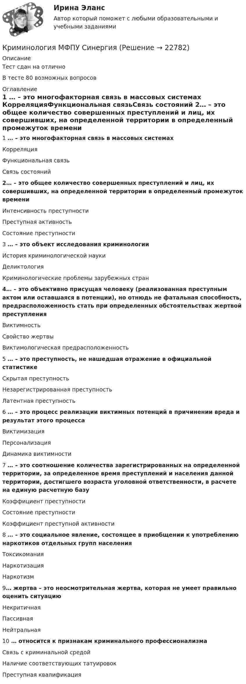      
          Описание
          Тест сдан на отлично В тесте 80 возможных вопросов 
          Оглавление
           1  … – это многофакторная связь в массовых системах КорреляцияФункциональная связьСвязь состояний 2… – это общее количество совершенных преступлений и лиц, их совершивших, на определенной территории в определенный промежуток времени Интенсивность преступностиПреступная активностьСостояние преступности  3 … – это объект исследования криминологии История криминологической наукиДеликтологияКриминологические проблемы зарубежных стран 4… – это объективно присущая человеку (реализованная преступным актом или оставшаяся в потенции), но отнюдь не фатальная способность, предрасположенность стать при определенных обстоятельствах жертвой преступления ВиктимностьСвойство жертвыВиктимологическая предрасположенность 5  … – это преступность, не нашедшая отражение в официальной статистике Скрытая преступностьНезарегистрированная преступностьЛатентная преступность6   … – это процесс реализации виктимных потенций в причинении вреда и результат этого процесса ВиктимизацияПерсонализацияДинамика виктимности 7  … – это соотношение количества зарегистрированных на определенной территории, за определенное время преступлений и населения данной территории, достигшего возраста уголовной ответственности, в расчете на единую расчетную базу Коэффициент преступностиСостояние преступностиКоэффициент преступной активности 8  … – это социальное явление, состоящее в приобщении к употреблению наркотиков отдельных групп населения ТоксикоманияНаркотизацияНаркотизм   9… жертва – это неосмотрительная жертва, которая не умеет правильно оценить ситуацию НекритичнаяПассивнаяНейтральная 10  … относится к признакам криминального профессионализма Связь с криминальной средойНаличие соответствующих татуировокПреступная квалификация  
            
            
            Криминология ММУ 2023г.Криминология МФПУ СинергияКриминология ответыКриминология. Ответы на тест Синергия. 2022💯 Криминология (ответы на тест Синергия / МОИ / МТИ / МосАП, октябрь 2023)💯 Криминология (ответы на тест Синергия / МТИ / МосАП, декабрь 2022)Криминология Ответы на тесты 1-3 и итоговое тестирование Витте МУИВ💯 Криминология (все ответы на тест Синергия / МТИ / МосАП, март 2023)Криминология (задания)Криминология, Задания 1, 2, 3, 4, 5, 6, РОСДИСТАНТКриминология и предупреждение преступлений (КраснодарУ МВД России)Криминология Итоговый тест Криминология Итоговый  тест (Сибупк)Криминология Итоговый тест/Сибупк 