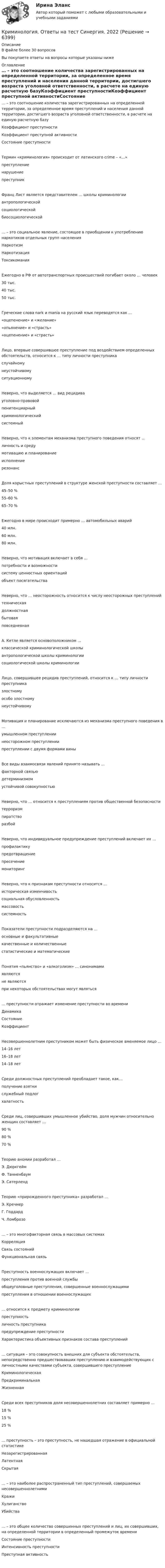      
          Описание
          В файле более 30 вопросовВы покупаете ответы на вопросы которые указаны ниже 
          Оглавление
          … – это соотношение количества зарегистрированных на определенной территории, за определенное время преступлений и населения данной территории, достигшего возраста уголовной ответственности, в расчете на единую расчетную базуКоэффициент преступностиКоэффициент преступной активностиСостояние преступностиТермин «криминология» происходит от латинского crime – «…»преступлениенарушениепреступникФранц Лист является представителем … школы криминологииантропологическойсоциологическойбиосоциологической… – это социальное явление, состоящее в приобщении к употреблению наркотиков отдельных групп населенияНаркотизмНаркотизацияТоксикоманияЕжегодно в РФ от автотранспортных происшествий погибает около … человек30 тыс.40 тыс.50 тыс.Греческие слова nark и mania на русский язык переводятся как …«оцепенение» и «желание»«опьянение» и «страсть»«оцепенение» и «страсть»Лицо, впервые совершившее преступление под воздействием определенных обстоятельств, относится к … типу личности преступникаслучайномунеустойчивомуситуационномуНеверно, что выделяется … вид рецидивауголовно-правовойпенитенциарныйкриминологическийсистемныйНеверно, что к элементам механизма преступного поведения относят …личность и средумотивацию и планированиеисполнениерезонансДоля корыстных преступлений в структуре женской преступности составляет …45–50 %55–60 %65–70 %Ежегодно в мире происходит примерно … автомобильных аварий40 млн.60 млн.80 млн.Неверно, что мотивация включает в себя …потребности и возможностисистему ценностных ориентацийобъект посягательстваНеверно, что … неосторожность относится к числу неосторожных преступленийтехническаядолжностнаябытоваяповседневнаяА. Кетле является основоположником …классической криминологической школыантропологической школы криминологиисоциологической школы криминологииЛицо, совершившее рецидив преступлений, относится к … типу личности преступниказлостномуособо злостномунеустойчивомуМотивация и планирование исключаются из механизма преступного поведения в …умышленном преступлениинеосторожном преступлениипреступлении с двумя формами виныВсе виды взаимосвязи явлений принято называть …факторной связьюдетерминизмомустойчивой совокупностьюНеверно, что … относится к преступлениям против общественной безопасноститерроризмпиратстворазбойНеверно, что индивидуальное предупреждение преступлений включает их …профилактикупредотвращениепресечениемониторингНеверно, что к признакам преступности относится …историческая изменчивостьсоциальная обусловленностьмассовостьсистемностьПоказатели преступности подразделяются на …основные и факультативныекачественные и количественныестатистические и математическиеПонятия «пьянство» и «алкоголизм» … синонимамиявляютсяне являютсяпри некоторых обстоятельствах могут являться… преступности отражает изменение преступности во времениДинамикаСостояниеКоэффициентНесовершеннолетним преступником может быть физическое вменяемое лицо …14–16 лет16–18 лет14–18 летСреди должностных преступлений преобладает такое, как…получение взяткислужебный подлогхалатностьСреди лиц, совершивших умышленное убийство, доля мужчин относительно женщин составляет …90 %80 %70 %Теорию аномии разработал …Э. ДюркгеймФ. ТанненбаумЭ. СатерлендТеорию «прирожденного преступника» разработал …Э. КречмерГ. ГоддардЧ. Ломброзо… – это многофакторная связь в массовых системахКорреляцияСвязь состоянийФункциональная связьПреступность военнослужащих включает …преступления против военной службыобщеуголовные преступления, совершенные военнослужащимипреступления в отношении военнослужащих… относится к предмету криминологиипреступностьличность преступникапредупреждение преступностиХарактеристика объективных признаков состава преступлений… ситуация – это совокупность внешних для субъекта обстоятельств, непосредственно предшествовавших преступлению и взаимодействующих с личностными качествами субъекта, совершившего преступлениеКриминологическаяПредкриминальнаяЖизненнаяСреди всех преступников доля несовершеннолетних составляет примерно …18 %15 %25 %… преступность – это преступность, не нашедшая отражение в официальной статистикеНезарегистрированнаяЛатентнаяСкрытая… – это наиболее распространенный тип преступлений, совершаемых несовершеннолетнимиКражиХулиганствоУбийства… – это общее количество совершенных преступлений и лиц, их совершивших, на определенной территории в определенный промежуток времениСостояние преступностиИнтенсивность преступностиПреступная активность 
            
            
            Криминология ответыКриминология. Ответы на тест Синергия. 2022💯 Криминология (ответы на тест Синергия / МОИ / МТИ / МосАП, октябрь 2023)💯 Криминология (ответы на тест Синергия / МТИ / МосАП, декабрь 2022)Криминология Ответы на тесты 1-3 и итоговое тестирование Витте МУИВ💯 Криминология (правильные ответы на тест Синергия / МОИ / МТИ / МосАП)Криминология Практическая работа №1 Росдистант ТГУКриминология, Задания 1, 2, 3, 4, 5, 6, РОСДИСТАНТКриминология и предупреждение преступлений (КраснодарУ МВД России)Криминология Итоговый тест Криминология Итоговый  тест (Сибупк)Криминология Итоговый тест/Сибупк Криминология контрольная вариант 4Криминология ММУ 2023г.