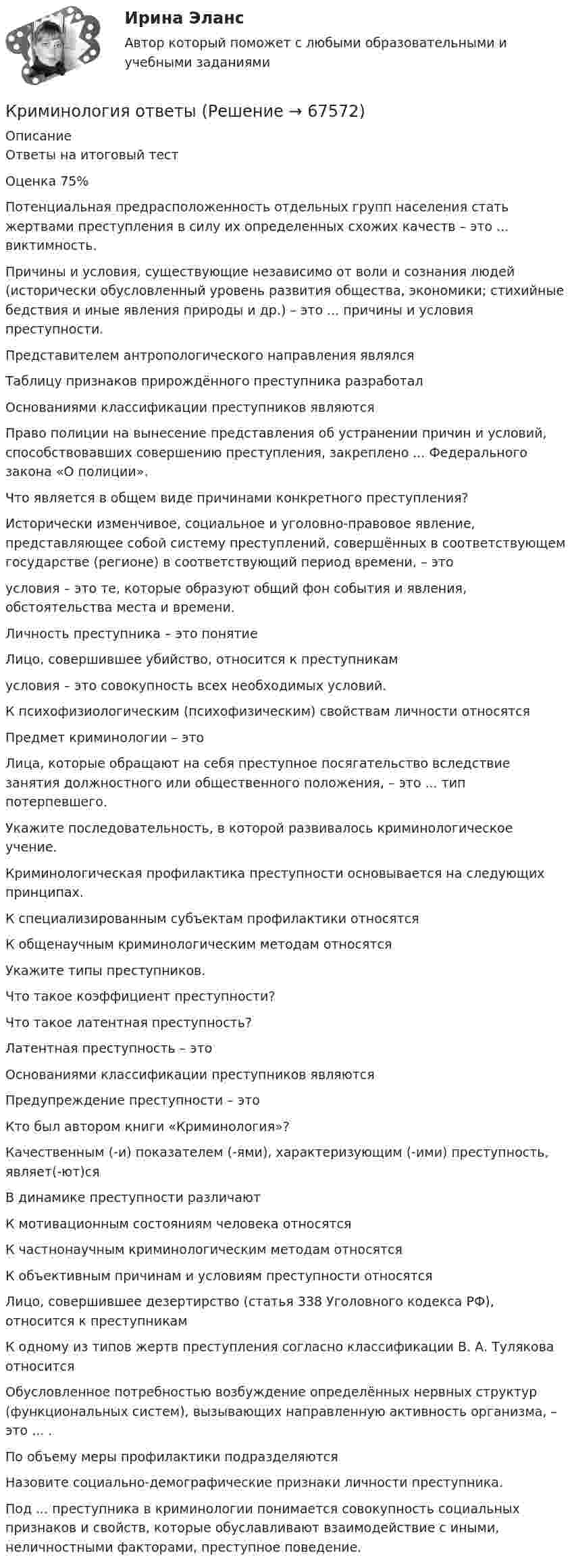      
            Описание
            Ответы на итоговый тест  Оценка 75%Потенциальная предрасположенность отдельных групп населения стать жертвами преступления в силу их определенных схожих качеств – это ... виктимность.Причины и условия, существующие независимо от воли и сознания людей (исторически обусловленный уровень развития общества, экономики; стихийные бедствия и иные явления природы и др.) – это ... причины и условия преступности.Представителем антропологического направления являлсяТаблицу признаков прирождённого преступника разработалОснованиями классификации преступников являютсяПраво полиции на вынесение представления об устранении причин и условий, способствовавших совершению преступления, закреплено ... Федерального закона «О полиции».Что является в общем виде причинами конкретного преступления?Исторически изменчивое, социальное и уголовно-правовое явление, представляющее собой систему преступлений, совершённых в соответствующем государстве (регионе) в соответствующий период времени, – этоусловия – это те, которые образуют общий фон события и явления, обстоятельства места и времени.Личность преступника – это понятиеЛицо, совершившее убийство, относится к преступникамусловия – это совокупность всех необходимых условий.К психофизиологическим (психофизическим) свойствам личности относятсяПредмет криминологии – этоЛица, которые обращают на себя преступное посягательство вследствие занятия должностного или общественного положения, – это ... тип потерпевшего.Укажите последовательность, в которой развивалось криминологическое учение.Криминологическая профилактика преступности основывается на следующих принципах.К специализированным субъектам профилактики относятсяК общенаучным криминологическим методам относятсяУкажите типы преступников.Что такое коэффициент преступности?Что такое латентная преступность?Латентная преступность – этоОснованиями классификации преступников являютсяПредупреждение преступности – этоКто был автором книги «Криминология»?Качественным (-и) показателем (-ями), характеризующим (-ими) преступность, являет(-ют)сяВ динамике преступности различаютК мотивационным состояниям человека относятсяК частнонаучным криминологическим методам относятсяК объективным причинам и условиям преступности относятсяЛицо, совершившее дезертирство (статья 338 Уголовного кодекса РФ), относится к преступникамК одному из типов жертв преступления согласно классификации В. А. Тулякова относитсяОбусловленное потребностью возбуждение определённых нервных структур (функциональных систем), вызывающих направленную активность организма, – это ... .По объему меры профилактики подразделяютсяНазовите социально-демографические признаки личности преступника.Под ... преступника в криминологии понимается совокупность социальных признаков и свойств, которые обуславливают взаимодействие с иными, неличностными факторами, преступное поведение.   
            
            
            Криминология МФПУ СинергияКриминология ответыКриминология. Ответы на тест Синергия. 2022💯 Криминология (ответы на тест Синергия / МОИ / МТИ / МосАП, октябрь 2023)💯 Криминология (ответы на тест Синергия / МТИ / МосАП, декабрь 2022)Криминология Ответы на тесты 1-3 и итоговое тестирование Витте МУИВ💯 Криминология (правильные ответы на тест Синергия / МОИ / МТИ / МосАП)Криминология (задания)Криминология, Задания 1, 2, 3, 4, 5, 6, РОСДИСТАНТКриминология и предупреждение преступлений (КраснодарУ МВД России)Криминология Итоговый тест Криминология Итоговый  тест (Сибупк)Криминология Итоговый тест/Сибупк Криминология контрольная вариант 4