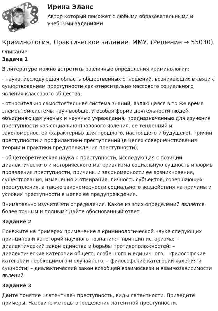      
            Описание
            Задача 1 В литературе можно встретить различные определения криминологии: - наука, исследующая область общественных отношений, возникающих в связи с существованием преступности как относительно массового социального явления классового общества; - относительно самостоятельная система знаний, являющаяся в то же время элементом системы наук вообще, и особая форма деятельности людей, объединяющая ученых и научные учреждения, предназначенные для изучения преступности как социально-правового явления, ее тенденций и закономерностей (характерных для прошлого, настоящего и будущего), причин преступности и профилактики преступлений (в целях совершенствования теории и практики предупреждения преступности); - общетеоретическая наука о преступности, исследующая с позиций диалектического и исторического материализма социальную сущность и формы проявления преступности, причины и закономерности ее возникновения, существования, изменения и отмирания, личность субъектов, совершающих преступления, а также закономерности социального воздействия на причины и условия преступности в целях ее предупреждения. Внимательно изучите эти определения. Какое из этих определений является более точным и полным? Дайте обоснованный ответ. Задание 2 Покажите на примерах применение в криминологической науке следующих принципов и категорий научного познания: – принцип историзма; – диалектический закон единства и борьбы противоположностей; – диалектические категории общего, особенного и единичного; – философские категории необходимого и случайного; – философские категории явления и сущности; – диалектический закон всеобщей взаимосвязи и взаимозависимости явлений Задание 3 Дайте понятие «латентная» преступность, виды латентности. Приведите примеры. Назовите методы определения латентной преступности.   
            
            
            Криминология (практические задания 2,3,4,5,6)Криминология. Практическое задание. ММУ.Криминология РосдистантКриминология РосдистантКриминология РосдистантКриминология росдистант актуальные заданиякриминология росдитант Криминология Ответы на тесты 1-3 и итоговое тестирование Витте МУИВ💯 Криминология (правильные ответы на тест Синергия / МОИ / МТИ / МосАП)Криминология Практическая работа №1 Росдистант ТГУКриминология Практическая работа №2 Росдистант ТГУКриминология Практическая работа №3 Росдистант ТГУКриминология Практическая работа №4 Росдистант ТГУКриминология Практическая работа №5 Росдистант ТГУ