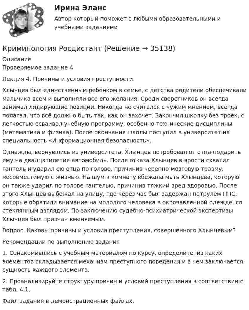     
          Описание
          Проверяемое задание 4Лекция 4. Причины и условия преступностиХлынцев был единственным ребёнком в семье, с детства родители обеспечивали мальчика всем и выполняли все его желания. Среди сверстников он всегда занимал лидирующие позиции. Никогда не считался с чужим мнением, всегда полагал, что всё должно быть так, как он захочет. Закончил школку без троек, с легкостью осваивал учебную программу, особенно технические дисциплины (математика и физика). После окончания школы поступил в университет на специальность «Информационная безопасность».Однажды, вернувшись из университета, Хлынцев потребовал от отца подарить ему на двадцатилетие автомобиль. После отказа Хлынцев в ярости схватил гантель и ударил ею отца по голове, причинив черепно-мозговую травму, несовместимую с жизнью. На шум в комнату вбежала мать Хлынцева, которую он также ударил по голове гантелью, причинив тяжкий вред здоровью. После этого Хлынцев выбежал на улицу, где через час был задержан патрулем ППС, которые обратили внимание на молодого человека в окровавленной одежде, со стеклянным взглядом. По заключению судебно-психиатрической экспертизы Хлынцев был признан вменяемым.  Вопрос. Каковы причины и условия преступления, совершённого Хлынцевым?Рекомендации по выполнению задания1. Ознакомившись с учебным материалом по курсу, определите, из каких элементов складывается механизм преступного поведения и в чем заключается сущность каждого элемента. 2. Проанализируйте структуру причин и условий преступления в соответствии с табл. 4.1.Файл задания в демонстрационных файлах.   
            
            
            Криминология. Практическое задание. ММУ.Криминология РосдистантКриминология РосдистантКриминология РосдистантКриминология росдистант актуальные заданиякриминология росдитант Криминология (Синергия)💯 Криминология (правильные ответы на тест Синергия / МОИ / МТИ / МосАП)Криминология Практическая работа №1 Росдистант ТГУКриминология Практическая работа №2 Росдистант ТГУКриминология Практическая работа №3 Росдистант ТГУКриминология Практическая работа №4 Росдистант ТГУКриминология Практическая работа №5 Росдистант ТГУКриминология Практическая работа №6 Росдистант ТГУ
