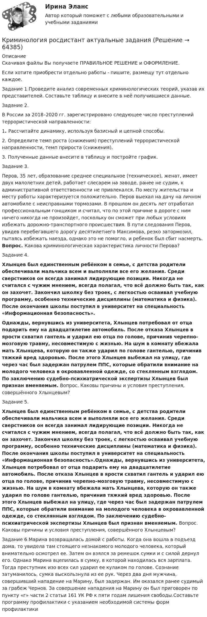      
            Описание
            Скачивая файлы Вы получаете ПРАВИЛЬНОЕ РЕШЕНИЕ и ОФОРМЛЕНИЕ.Если хотите приобрести отдельно работы - пишите, размещу тут отдельно каждое.Задание 1.Проведите анализ современных криминологических теорий, указав их представителей. Составьте таблицу и внесите в неё получившиеся данные. Задание 2.В России за 2018–2020 гг. зарегистрировано следующее число преступлений террористической направленности:   1. Рассчитайте динамику, используя базисный и цепной способы. 	2. Определите темп роста (снижения) преступлений террористической направленности, темп прироста (снижения). 	3. Полученные данные внесите в таблицу и постройте график.		Задание 3.Перов, 35 лет, образование среднее специальное (техническое), женат, имеет двух малолетних детей, работает слесарем на заводе, ранее не судим, к административной ответственности не привлекался. По месту жительства и месту работы характеризуется положительно. Перов выехал на дачу на личном автомобиле с неисправными тормозами. В прошлом он десять лет отработал профессиональным гонщиком и считал, что по этой причине в дороге с ним ничего никогда не произойдет, поскольку он сможет при любых условиях избежать дорожно-транспортного происшествия. В пути следования Перов, увидев перебегавшего дорогу десятилетнего Максимова, резко затормозил, пытаясь избежать наезда, однако это не помогло, и ребенок был сбит насмерть. Вопрос. Какова криминологическая характеристика личности Перова?Задание 4. Хлынцев был единственным ребёнком в семье, с детства родители обеспечивали мальчика всем и выполняли все его желания. Среди сверстников он всегда занимал лидирующие позиции. Никогда не считался с чужим мнением, всегда полагал, что всё должно быть так, как он захочет. Закончил школку без троек, с легкостью осваивал учебную программу, особенно технические дисциплины (математика и физика). После окончания школы поступил в университет на специальность «Информационная безопасность». Однажды, вернувшись из университета, Хлынцев потребовал от отца подарить ему на двадцатилетие автомобиль. После отказа Хлынцев в ярости схватил гантель и ударил ею отца по голове, причинив черепно-мозговую травму, несовместимую с жизнью. На шум в комнату вбежала мать Хлынцева, которую он также ударил по голове гантелью, причинив тяжкий вред здоровью. После этого Хлынцев выбежал на улицу, где через час был задержан патрулем ППС, которые обратили внимание на молодого человека в окровавленной одежде, со стеклянным взглядом. По заключению судебно-психиатрической экспертизы Хлынцев был признан вменяемым. Вопрос. Каковы причины и условия преступления, совершённого Хлынцевым?Задание 5. Хлынцев был единственным ребёнком в семье, с детства родители обеспечивали мальчика всем и выполняли все его желания. Среди сверстников он всегда занимал лидирующие позиции. Никогда не считался с чужим мнением, всегда полагал, что всё должно быть так, как он захочет. Закончил школку без троек, с легкостью осваивал учебную программу, особенно технические дисциплины (математика и физика). После окончания школы поступил в университет на специальность «Информационная безопасность».Однажды, вернувшись из университета, Хлынцев потребовал от отца подарить ему на двадцатилетие автомобиль. После отказа Хлынцев в ярости схватил гантель и ударил ею отца по голове, причинив черепно-мозговую травму, несовместимую с жизнью. На шум в комнату вбежала мать Хлынцева, которую он также ударил по голове гантелью, причинив тяжкий вред здоровью. После этого Хлынцев выбежал на улицу, где через час был задержан патрулем ППС, которые обратили внимание на молодого человека в окровавленной одежде, со стеклянным взглядом. По заключению судебно-психиатрической экспертизы Хлынцев был признан вменяемым. Вопрос. Каковы причины и условия преступления, совершённого Хлынцевым?Задание 6.Марина возвращалась домой с работы. Когда она вошла в подъезд дома, то увидела там стоящего незнакомого молодого человека, который внимательно осмотрел ее. Затем он взялся за ремешок сумки и с силой дернул его. Однако Марина вцепилась в сумку, в которой находилась вся зарплата. Тогда преступник изо всех сил ударил ее кулаком по голове. Сознание затуманилось, сумка выскользнула из ее рук. Через два дня мужчина, совершивший нападение на Марину, был задержан. Им оказался ранее судимый за грабеж Чернов. За совершение нападения на Марину он был приговорен по пункту «г» части 2 статьи 161 УК РФ к пяти годам лишения свободы.Составьте программу профилактики с указанием необходимой системы форм профилактики   
            
            
            Криминология РосдистантКриминология росдистант актуальные заданиякриминология росдитант Криминология (Синергия)Криминология СИНЕРГИЯКриминология. Синергия 5 семестрКриминология Синергия, МОИ, МФПУ Итоговый тестКриминология Практическая работа №3 Росдистант ТГУКриминология Практическая работа №4 Росдистант ТГУКриминология Практическая работа №5 Росдистант ТГУКриминология Практическая работа №6 Росдистант ТГУКриминология (практические задания 2,3,4,5,6)Криминология. Практическое задание. ММУ.Криминология Росдистант