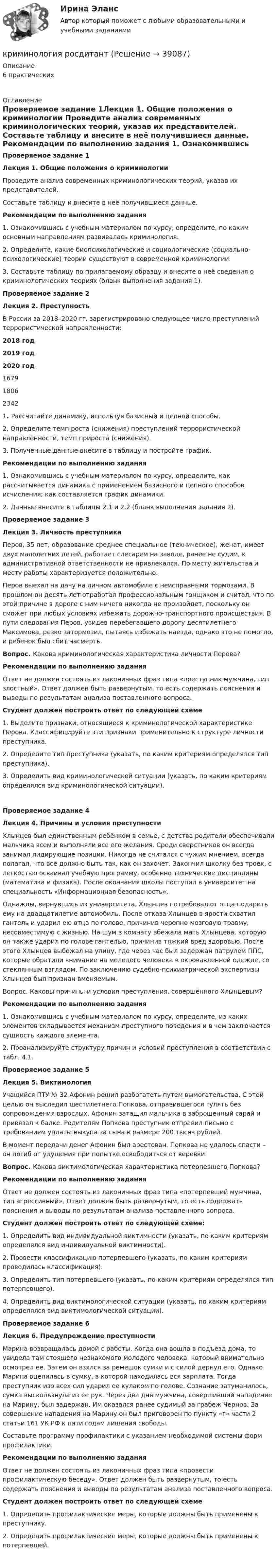      
          Описание
          6 практических  
          Оглавление
           Проверяемое задание 1Лекция 1. Общие положения о криминологии 	Проведите анализ современных криминологических теорий, указав их представителей. 	Составьте таблицу и внесите в неё получившиеся данные.    Рекомендации по выполнению задания	1. Ознакомившись с учебным материалом по курсу, определите, по каким основным направлениям развивалась криминология. 	2. Определите, какие биопсихологические и социологические (социально-психологические) теории существуют в современной криминологии.	3. Составьте таблицу по прилагаемому образцу и внесите в неё сведения о криминологических теориях (бланк выполнения задания 1).Проверяемое задание 2 Лекция 2. Преступность 	В России за 2018–2020 гг. зарегистрировано следующее число преступлений террористической направленности:  2018 год 2019 год 2020 год   1679 1806 2342 	1. Рассчитайте динамику, используя базисный и цепной способы. 	2. Определите темп роста (снижения) преступлений террористической направленности, темп прироста (снижения). 	3. Полученные данные внесите в таблицу и постройте график.   Рекомендации по выполнению задания	1. Ознакомившись с учебным материалом по курсу, определите, как рассчитывается динамика с применением базисного и цепного способов исчисления; как составляется график динамики.	2. Данные внесите в таблицы 2.1 и 2.2 (бланк выполнения задания 2).Проверяемое задание 3 Лекция 3. Личность преступника 	Перов, 35 лет, образование среднее специальное (техническое), женат, имеет двух малолетних детей, работает слесарем на заводе, ранее не судим, к административной ответственности не привлекался. По месту жительства и месту работы характеризуется положительно. 	Перов выехал на дачу на личном автомобиле с неисправными тормозами. В прошлом он десять лет отработал профессиональным гонщиком и считал, что по этой причине в дороге с ним ничего никогда не произойдет, поскольку он сможет при любых условиях избежать дорожно-транспортного происшествия. В пути следования Перов, увидев перебегавшего дорогу десятилетнего Максимова, резко затормозил, пытаясь избежать наезда, однако это не помогло, и ребенок был сбит насмерть.  Вопрос. Какова криминологическая характеристика личности Перова? Рекомендации по выполнению задания	Ответ не должен состоять из лаконичных фраз типа «преступник мужчина, тип злостный». Ответ должен быть развернутым, то есть содержать пояснения и выводы по результатам анализа поставленного вопроса. Студент должен построить ответ по следующей схеме	1. Выделите признаки, относящиеся к криминологической характеристике Перова. Классифицируйте эти признаки применительно к структуре личности преступника.	2. Определите тип преступника (указать, по каким критериям определялся тип преступника).	3. Определить вид криминологической ситуации (указать, по каким критериям определялся вид криминологической ситуации).  Проверяемое задание 4 Лекция 4. Причины и условия преступности	Хлынцев был единственным ребёнком в семье, с детства родители обеспечивали мальчика всем и выполняли все его желания. Среди сверстников он всегда занимал лидирующие позиции. Никогда не считался с чужим мнением, всегда полагал, что всё должно быть так, как он захочет. Закончил школку без троек, с легкостью осваивал учебную программу, особенно технические дисциплины (математика и физика). После окончания школы поступил в университет на специальность «Информационная безопасность».	Однажды, вернувшись из университета, Хлынцев потребовал от отца подарить ему на двадцатилетие автомобиль. После отказа Хлынцев в ярости схватил гантель и ударил ею отца по голове, причинив черепно-мозговую травму, несовместимую с жизнью. На шум в комнату вбежала мать Хлынцева, которую он также ударил по голове гантелью, причинив тяжкий вред здоровью. После этого Хлынцев выбежал на улицу, где через час был задержан патрулем ППС, которые обратили внимание на молодого человека в окровавленной одежде, со стеклянным взглядом. По заключению судебно-психиатрической экспертизы Хлынцев был признан вменяемым. 	Вопрос. Каковы причины и условия преступления, совершённого Хлынцевым?  Рекомендации по выполнению задания	1. Ознакомившись с учебным материалом по курсу, определите, из каких элементов складывается механизм преступного поведения и в чем заключается сущность каждого элемента. 	2. Проанализируйте структуру причин и условий преступления в соответствии с табл. 4.1. Проверяемое задание 5 Лекция 5. Виктимология 	Учащийся ПТУ № 32 Афонин решил разбогатеть путем вымогательства. С этой целью он выследил шестилетнего Попкова, отправившегося гулять без сопровождения взрослых. Афонин затащил мальчика в заброшенный сарай и привязал к балке. Родителям Попкова преступник отправил письмо с требованием уплаты выкупа за сына в размере 200 тысяч рублей. 	В момент передачи денег Афонин был арестован. Попкова не удалось спасти – он погиб от удушения при попытке освободиться от веревки.  Вопрос. Какова виктимологическая характеристика потерпевшего Попкова?   Рекомендации по выполнению задания	Ответ не должен состоять из лаконичных фраз типа «потерпевший мужчина, тип агрессивный». Ответ должен быть развернутым, то есть содержать пояснения и выводы по результатам анализа поставленного вопроса. Студент должен построить ответ по следующей схеме:	1. Определить вид индивидуальной виктимности (указать, по каким критериям определялся вид индивидуальной виктимности).	2. Провести классификацию потерпевшего (указать, по каким критериям проводилась классификация).	3. Определить тип потерпевшего (указать, по каким критериям определялся тип потерпевшего).	4. Определить вид виктимологической ситуации (указать, по каким критериям определялся вид виктимологической ситуации). Проверяемое задание 6 Лекция 6. Предупреждение преступности 	Марина возвращалась домой с работы. Когда она вошла в подъезд дома, то увидела там стоящего незнакомого молодого человека, который внимательно осмотрел ее. Затем он взялся за ремешок сумки и с силой дернул его. Однако Марина вцепилась в сумку, в которой находилась вся зарплата. Тогда преступник изо всех сил ударил ее кулаком по голове. Сознание затуманилось, сумка выскользнула из ее рук. Через два дня мужчина, совершивший нападение на Марину, был задержан. Им оказался ранее судимый за грабеж Чернов. За совершение нападения на Марину он был приговорен по пункту «г» части 2 статьи 161 УК РФ к пяти годам лишения свободы. 	Составьте программу профилактики с указанием необходимой системы форм профилактики.   Рекомендации по выполнению задания	Ответ не должен состоять из лаконичных фраз типа «провести профилактическую беседу». Ответ должен быть развернутым, то есть содержать пояснения и выводы по результатам анализа поставленного вопроса. Студент должен построить ответ по следующей схеме	1. Определить профилактические меры, которые должны быть применены к преступнику. 	2. Определить профилактические меры, которые должны быть применены к потерпевшей.   
            
            
            Криминология росдистант актуальные заданиякриминология росдитант Криминология (Синергия)Криминология СИНЕРГИЯКриминология. Синергия 5 семестрКриминология Синергия, МОИ, МФПУ Итоговый тестКриминология Синергия, МОИ, МФПУ Итоговый тестКриминология Практическая работа №4 Росдистант ТГУКриминология Практическая работа №5 Росдистант ТГУКриминология Практическая работа №6 Росдистант ТГУКриминология (практические задания 2,3,4,5,6)Криминология. Практическое задание. ММУ.Криминология РосдистантКриминология Росдистант