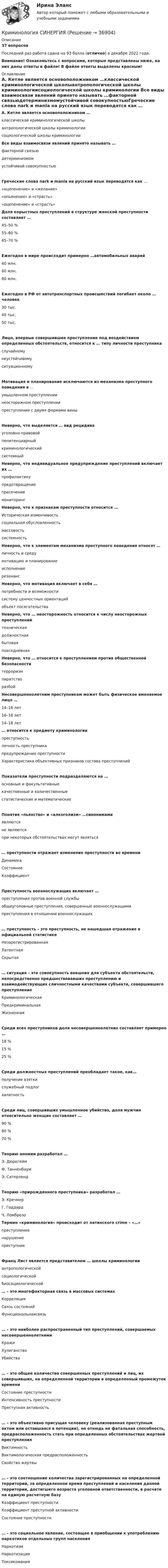     
          Описание
          37 вопросовПоследний раз работа сдана на 93 балла (отлично) в декабре 2022 года.Внимание! Ознакомьтесь с вопросами, которые представлены ниже, на них даны ответы в файле! В файле ответы выделены красным! 
          Оглавление
          А. Кетле является основоположником …классической криминологической школыантропологической школы криминологиисоциологической школы криминологии  Все виды взаимосвязи явлений принято называть …факторной связьюдетерминизмомустойчивой совокупностьюГреческие слова nark и mania на русский язык переводятся как … «оцепенение» и «желание»«опьянение» и «страсть» «оцепенение» и «страсть» Доля корыстных преступлений в структуре женской преступности составляет …45–50 %55–60 %65–70 %Ежегодно в мире происходит примерно …автомобильных аварий40 млн.60 млн.80 млн.Ежегодно в РФ от автотранспортных происшествий погибает около … человек30 тыс.40 тыс.50 тыс.Лицо, впервые совершившее преступление под воздействием определенных обстоятельств, относится к … типу личности преступникаслучайномунеустойчивому ситуационномуМотивация и планирование исключаются из механизма преступного поведения в …умышленном преступлениинеосторожном преступлениипреступлении с двумя формами виныНеверно, что выделяется … вид рецидивауголовно-правовойпенитенциарныйкриминологическийсистемный Неверно, что индивидуальное предупреждение преступлений включает их …профилактикупредотвращениепресечениемониторинг Неверно, что к признакам преступности относится …Историческая изменчивостьсоциальная обусловленностьмассовостьсистемность Неверно, что к элементам механизма преступного поведения относят …личность и средумотивацию и планированиеисполнениерезонанс Неверно, что мотивация включает в себя …потребности и возможностисистему ценностных ориентацийобъект посягательства Неверно, что … неосторожность относится к числу неосторожных преступленийтехническаядолжностнаябытовая повседневная Неверно, что … относится к преступлениям против общественной безопасноститерроризмпиратстворазбой Несовершеннолетним преступником может быть физическое вменяемое лицо …14–16 лет16–18 лет14–18 лет … относится к предмету криминологиипреступностьличность преступникапредупреждение преступностиХарактеристика объективных признаков состава преступленийПоказатели преступности подразделяются на …основные и факультативныекачественные и количественныестатистические и математическиеПонятия «пьянство» и «алкоголизм» …синонимамиявляютсяне являютсяпри некоторых обстоятельствах могут являться… преступности отражает изменение преступности во времениДинамикаСостояниеКоэффициентПреступность военнослужащих включает …преступления против военной службыобщеуголовные преступления, совершенные военнослужащимипреступления в отношении военнослужащих… преступность – это преступность, не нашедшая отражение в официальной статистикеНезарегистрированнаяЛатентнаяСкрытая… ситуация – это совокупность внешних для субъекта обстоятельств, непосредственно предшествовавших преступлению и взаимодействующих сличностными качествами субъекта, совершившего преступлениеКриминологическаяПредкриминальнаяЖизненнаяСреди всех преступников доля несовершеннолетних составляет примерно …18 %15 %25 %Среди должностных преступлений преобладает такое, как…получение взяткислужебный подлогхалатностьСреди лиц, совершивших умышленное убийство, доля мужчин относительно женщин составляет …90 %80 %70 %Теорию аномии разработал …Э. ДюркгеймФ. ТанненбаумЭ. СатерлендТеорию «прирожденного преступника» разработал …Э. КречмерГ. ГоддардЧ. Ломброзо Термин «криминология» происходит от латинского crime – «…»преступлениенарушениепреступникФранц Лист является представителем … школы криминологииантропологическойсоциологическойбиосоциологической … – это многофакторная связь в массовых системахКорреляцияСвязь состоянийФункциональнаясвязь… – это наиболее распространенный тип преступлений, совершаемых несовершеннолетнимиКражиХулиганствоУбийства… – это общее количество совершенных преступлений и лиц, их совершивших, на определенной территории в определенный промежуток времениСостояние преступностиИнтенсивность преступностиПреступная активность… – это объективно присущая человеку (реализованная преступным актом или оставшаяся в потенции), но отнюдь не фатальная способность, предрасположенность стать при определенных обстоятельствах жертвой преступления ВиктимностьВиктимологическая предрасположенностьСвойство жертвы… – это соотношение количества зарегистрированных на определенной территории, за определенное время преступлений и населения данной территории, достигшего возраста уголовной ответственности, в расчете на единую расчетную базуКоэффициент преступностиКоэффициент преступной активностиСостояние преступности… – это социальное явление, состоящее в приобщении к употреблению наркотиков отдельных групп населенияНаркотизмНаркотизацияТоксикомания  
            
            
            Криминология (Синергия)Криминология СИНЕРГИЯКриминология. Синергия 5 семестрКриминология Синергия, МОИ, МФПУ Итоговый тестКриминология Синергия, МОИ, МФПУ Итоговый тестКриминология//СИНЕРГИЯ//МОСАП//МОИ//МТИКриминология, Синергия ответы, 5 семестрКриминология Практическая работа №6 Росдистант ТГУКриминология (практические задания 2,3,4,5,6)Криминология. Практическое задание. ММУ.Криминология РосдистантКриминология РосдистантКриминология РосдистантКриминология росдистант актуальные задания